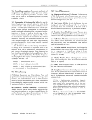 ARTICLE 90 — INTRODUCTION                                                  90.9



90.6 Formal Interpretations. To promote uniformity of              90.9 Units of Measurement.
interpretation and application of the provisions of this
Code, formal interpretation procedures have been estab-            (A) Measurement System of Preference. For the purpose
lished and are found in the NFPA Regulations Governing             of this Code, metric units of measurement are in accor-
Committee Projects.                                                dance with the modernized metric system known as the
                                                                   International System of Units (SI).
90.7 Examination of Equipment for Safety. For speciﬁc
                                                                   (B) Dual System of Units. SI units shall appear ﬁrst, and
items of equipment and materials referred to in this Code,
                                                                   inch-pound units shall immediately follow in parentheses.
examinations for safety made under standard conditions
                                                                   Conversion from inch-pound units to SI units shall be
provide a basis for approval where the record is made gen-
                                                                   based on hard conversion except as provided in 90.9(C).
erally available through promulgation by organizations
properly equipped and qualiﬁed for experimental testing,           (C) Permitted Uses of Soft Conversion. The cases given
inspections of the run of goods at factories, and service-         in 90.9(C)(1) through (C)(4) shall not be required to use hard
value determination through ﬁeld inspections. This avoids          conversion and shall be permitted to use soft conversion.
the necessity for repetition of examinations by different
examiners, frequently with inadequate facilities for such          (1) Trade Sizes. Where the actual measured size of a prod-
work, and the confusion that would result from conﬂicting          uct is not the same as the nominal size, trade size designa-
reports on the suitability of devices and materials examined       tors shall be used rather than dimensions. Trade practices
for a given purpose.                                               shall be followed in all cases.
    It is the intent of this Code that factory-installed inter-
nal wiring or the construction of equipment need not be            (2) Extracted Material. Where material is extracted from
inspected at the time of installation of the equipment, ex-        another standard, the context of the original material shall
cept to detect alterations or damage, if the equipment has         not be compromised or violated. Any editing of the ex-
been listed by a qualiﬁed electrical testing laboratory that is    tracted text shall be conﬁned to making the style consistent
recognized as having the facilities described in the preced-       with that of the NEC.
ing paragraph and that requires suitability for installation in
accordance with this Code.                                         (3) Industry Practice. Where industry practice is to ex-
                                                                   press units in inch-pound units, the inclusion of SI units
   FPN No. 1: See requirements in 110.3.                           shall not be required.
   FPN No. 2: Listed is deﬁned in Article 100.                     (4) Safety. Where a negative impact on safety would re-
   FPN No. 3: Annex A contains an informative list of prod-        sult, soft conversion shall be used.
   uct safety standards for electrical equipment.
                                                                   (D) Compliance. Conversion from inch-pound units to SI
90.8 Wiring Planning.                                              units shall be permitted to be an approximate conversion.
                                                                   Compliance with the numbers shown in either the SI sys-
(A) Future Expansion and Convenience. Plans and                    tem or the inch-pound system shall constitute compliance
speciﬁcations that provide ample space in raceways, spare          with this Code.
raceways, and additional spaces allow for future increases
in electric power and communication circuits. Distribution            FPN No. 1: Hard conversion is considered a change in
centers located in readily accessible locations provide con-          dimensions or properties of an item into new sizes that
                                                                      might or might not be interchangeable with the sizes used
venience and safety of operation.                                     in the original measurement. Soft conversion is considered
                                                                      a direct mathematical conversion and involves a change in
(B) Number of Circuits in Enclosures. It is elsewhere pro-            the description of an existing measurement but not in the
vided in this Code that the number of wires and circuits con-         actual dimension.
ﬁned in a single enclosure be varyingly restricted. Limiting the      FPN No. 2: SI conversions are based on IEEE/ASTM SI
number of circuits in a single enclosure minimizes the effects        10-1997, Standard for the Use of the International System
from a short circuit or ground fault in one circuit.                  of Units (SI): The Modern Metric System.




2005 Edition   NATIONAL ELECTRICAL CODE                                                                                      70–25
 