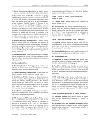 ARTICLE 424 — FIXED ELECTRIC SPACE-HEATING EQUIPMENT                                    424.98



(3) Run in or through thermal insulation, but shall be permit-     minimum thickness of 50 mm (2 in.), the wiring shall not
    ted to be in contact with the surface of thermal insulation.   require correction for temperature.
(3) Separation from Outlets for Luminaires (Lighting
                                                                   424.95 Location of Branch-Circuit and Feeder
Fixtures). Edges of panels and panel sets shall be separated
                                                                   Wiring in Walls.
by not less than 200 mm (8 in.) from the edges of any outlet
boxes and junction boxes that are to be used for mounting          (A) Exterior Walls. Wiring methods shall comply with
surface luminaires (lighting ﬁxtures). A clearance of not          Article 300 and 310.10.
less than 50 mm (2 in.) shall be provided from recessed
luminaires (ﬁxtures) and their trims, ventilating openings,        (B) Interior Walls. Any wiring behind heating panels or
and other such openings in room surfaces, unless the heat-         heating panel sets located in interior walls or partitions
ing panels and panel sets are listed and marked for lesser         shall be considered as operating at an ambient temperature
clearances, in which case they shall be permitted to be            of 40°C (104°F), and the ampacity shall be calculated on
installed at the marked clearances. Sufficient area shall be       the basis of the correction factors given in the 0–2000 volt
provided to ensure that no heating panel or heating panel          ampacity tables of Article 310.
set is to be covered by any surface-mounted units.
                                                                   424.96 Connection to Branch-Circuit Conductors.
(4) Surfaces Covering Heating Panels. After the heating
panels or heating panel sets are installed and inspected, it       (A) General. Heating panels or heating panel sets as-
shall be permitted to install a surface that has been identi-      sembled together in the ﬁeld to form a heating installation
ﬁed by the manufacturer’s instructions as being suitable for       in one room or area shall be connected in accordance with
the installation. The surface shall be secured so that the         the manufacturer’s instructions.
nails or other fastenings do not pierce the heating panels or
heating panel sets.                                                (B) Heating Panels. Heating panels shall be connected to
                                                                   branch-circuit wiring by an approved wiring method.
(5) Surface Coverings. Surfaces permitted by 424.93(A)(4)
shall be permitted to be covered with paint, wallpaper, or other   (C) Heating Panel Sets.
approved surfaces identiﬁed in the manufacturer’s instructions
as being suitable.                                                 (1) Connection to Branch Circuit Wiring. Heating panel
                                                                   sets shall be connected to branch-circuit wiring by a method
(B) Heating Panel Sets.                                            identiﬁed as being suitable for the purpose.
(1) Mounting Location. Heating panel sets shall be per-            (2) Panel Sets with Terminal Junction Assembly. A heat-
mitted to be secured to the lower face of joists or mounted        ing panel set provided with terminal junction assembly
in between joists, headers, or nailing strips.                     shall be permitted to have the nonheating leads attached at
                                                                   the time of installation in accordance with the manufacturer’s
(2) Parallel to Joists or Nailing Strips. Heating panel sets
                                                                   instructions.
shall be installed parallel to joists or nailing strips.
(3) Installation of Nails, Staples, or Other Fasteners.            424.97 Nonheating Leads. Excess nonheating leads of
Nailing or stapling of heating panel sets shall be done only       heating panels or heating panel sets shall be permitted to be
through the unheated portions provided for this purpose.           cut to the required length. They shall meet the installation
Heating panel sets shall not be cut through or nailed              requirements of the wiring method employed in accordance
through any point closer than 6 mm (1⁄4 in.) to the element.       with 424.96. Nonheating leads shall be an integral part of a
Nails, staples, or other fasteners shall not be used where         heating panel and a heating panel set and shall not be sub-
they penetrate current-carrying parts.                             jected to the ampacity requirements of 424.3(B) for branch
                                                                   circuits.
(4) Installed as Complete Unit. Heating panel sets shall be
installed as complete units unless identiﬁed as suitable for
                                                                   424.98 Installation in Concrete or Poured Masonry.
ﬁeld cutting in an approved manner.
                                                                   (A) Maximum Heated Area. Heating panels or heating
424.94 Clearances of Wiring in Ceilings. Wiring located            panel sets shall not exceed 355 watts/m2 (33 watts/ft2) of
above heated ceilings shall be spaced not less than 50 mm          heated area.
(2 in.) above the heated ceiling and shall be considered as
operating at an ambient of 50°C (122°F). The ampacity              (B) Secured in Place and Identiﬁed as Suitable. Heating
shall be calculated on the basis of the correction factors         panels or heating panel sets shall be secured in place by means
given in the 0–2000 volt ampacity tables of Article 310. If        speciﬁed in the manufacturer’s instructions and identiﬁed as
this wiring is located above thermal insulations having a          suitable for the installation.


2005 Edition   NATIONAL ELECTRICAL CODE                                                                                   70–277
 