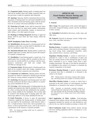 424.99                ARTICLE 426 — FIXED OUTDOOR ELECTRIC DEICING AND SNOW-MELTING EQUIPMENT



(C) Expansion Joints. Heating panels or heating panel sets
shall not be installed where they bridge expansion joints un-                      ARTICLE 426
less provision is made for expansion and contraction.                     Fixed Outdoor Electric Deicing and
(D) Spacings. Spacings shall be maintained between heat-                       Snow-Melting Equipment
ing panels or heating panel sets and metal embedded in the
ﬂoor. Grounded metal-clad heating panels shall be permit-
                                                                   I. General
ted to be in contact with metal embedded in the ﬂoor.
(E) Protection of Leads. Leads shall be protected where            426.1 Scope. The requirements of this article shall apply to
they leave the ﬂoor by rigid metal conduit, intermediate           electrically energized heating systems and the installation
metal conduit, rigid nonmetallic conduit, or electrical me-        of these systems.
tallic tubing, or by other approved means.
                                                                   (A) Embedded. Embedded in driveways, walks, steps, and
(F) Bushings or Fittings Required. Bushings or approved            other areas.
ﬁttings shall be used where the leads emerge within the
ﬂoor slabs.                                                        (B) Exposed. Exposed on drainage systems, bridge struc-
                                                                   tures, roofs, and other structures.
424.99 Installation Under Floor Covering.
(A) Identiﬁcation. Heating panels or heating panel sets for        426.2 Deﬁnitions.
installation under ﬂoor covering shall be identiﬁed as suit-
able for installation under ﬂoor covering.                         Heating System. A complete system consisting of compo-
                                                                   nents such as heating elements, fastening devices, nonheat-
(B) Maximum Heated Area. Heating panels or panel sets              ing circuit wiring, leads, temperature controllers, safety
installed under ﬂoor covering shall not exceed 160 watts/m2        signs, junction boxes, raceways, and ﬁttings.
(15 watts/ft2) of heated area.
                                                                   Impedance Heating System. A system in which heat is
(C) Installation. Listed heating panels or panel sets, if in-      generated in a pipe or rod, or combination of pipes and
stalled under ﬂoor covering, shall be installed on ﬂoor sur-       rods, by causing current to ﬂow through the pipe or rod by
faces that are smooth and ﬂat in accordance with the manu-         direct connection to an ac voltage source from a dual-
facturer’s instructions and shall also comply with                 winding transformer. The pipe or rod shall be permitted to
424.99(C)(1) through (C)(5).                                       be embedded in the surface to be heated, or constitute the
(1) Expansion Joints. Heating panels or heating panel sets         exposed components to be heated.
shall not be installed where they bridge expansion joints
                                                                   Resistance Heating Element. A speciﬁc separate element
unless protected from expansion and contraction.
                                                                   to generate heat that is embedded in or fastened to the
(2) Connection to Conductors. Heating panels and heat-             surface to be heated.
ing panel sets shall be connected to branch-circuit and sup-
ply wiring by wiring methods recognized in Chapter 3.                 FPN: Tubular heaters, strip heaters, heating cable, heating
                                                                      tape, and heating panels are examples of resistance heaters.
(3) Anchoring. Heating panels and heating panel sets shall
be ﬁrmly anchored to the ﬂoor using an adhesive or anchor-         Skin-Effect Heating System. A system in which heat is
ing system identiﬁed for this use.                                 generated on the inner surface of a ferromagnetic envelope
                                                                   embedded in or fastened to the surface to be heated.
(4) Coverings. After heating panels or heating panel sets are
installed and inspected, they shall be permitted to be covered        FPN: Typically, an electrically insulated conductor is
by a ﬂoor covering that has been identiﬁed by the manufac-            routed through and connected to the envelope at the other
turer as being suitable for the installation. The covering shall      end. The envelope and the electrically insulated conductor
                                                                      are connected to an ac voltage source from a dual-winding
be secured to the heating panel or heating panel sets with
                                                                      transformer.
release-type adhesives or by means identiﬁed for this use.
(5) Fault Protection. A device to open all ungrounded              426.3 Application of Other Articles. Cord-and-plug-
conductors supplying the heating panels or heating panel           connected ﬁxed outdoor electric deicing and snow-melting
sets, provided by the manufacturer, shall function when a          equipment intended for speciﬁc use and identiﬁed as suit-
low- or high-resistance line-to-line, line-to-grounded con-        able for this use shall be installed according to Article 422.
ductor, or line-to-ground fault occurs, such as the result of
a penetration of the element or element assembly.                  426.4 Continuous Load. Fixed outdoor electric deicing
   FPN: An integral grounding shield may be required to            and snow-melting equipment shall be considered as a con-
   provide this protection.                                        tinuous load.


70–278                                                                                   NATIONAL ELECTRICAL CODE        2005 Edition
 