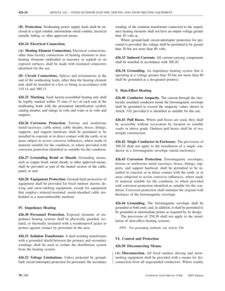 426.24                ARTICLE 426 — FIXED OUTDOOR ELECTRIC DEICING AND SNOW-MELTING EQUIPMENT



(B) Protection. Nonheating power supply leads shall be en-          winding of the isolation transformer connected to the imped-
closed in a rigid conduit, intermediate metal conduit, electrical   ance heating elements shall not have an output voltage greater
metallic tubing, or other approved means.                           than 30 volts ac.
                                                                        Where ground-fault circuit-interrupter protection for per-
426.24 Electrical Connection.                                       sonnel is provided, the voltage shall be permitted to be greater
(A) Heating Element Connections. Electrical connections,            than 30 but not more than 80 volts.
other than factory connections of heating elements to non-
                                                                    426.33 Induced Currents. All current-carrying components
heating elements embedded in masonry or asphalt or on
                                                                    shall be installed in accordance with 300.20.
exposed surfaces, shall be made with insulated connectors
identiﬁed for the use.
                                                                    426.34 Grounding. An impedance heating system that is
(B) Circuit Connections. Splices and terminations at the            operating at a voltage greater than 30 but not more than 80
end of the nonheating leads, other than the heating element         shall be grounded at a designated point(s).
end, shall be installed in a box or ﬁtting in accordance with
110.14 and 300.15.                                                  V. Skin-Effect Heating
426.25 Marking. Each factory-assembled heating unit shall           426.40 Conductor Ampacity. The current through the elec-
be legibly marked within 75 mm (3 in.) of each end of the           trically insulated conductor inside the ferromagnetic envelope
nonheating leads with the permanent identiﬁcation symbol,           shall be permitted to exceed the ampacity values shown in
catalog number, and ratings in volts and watts or in volts and      Article 310, provided it is identiﬁed as suitable for this use.
amperes.
                                                                    426.41 Pull Boxes. Where pull boxes are used, they shall
426.26 Corrosion Protection. Ferrous and nonferrous                 be accessible without excavation by location in suitable
metal raceways, cable armor, cable sheaths, boxes, ﬁttings,         vaults or above grade. Outdoor pull boxes shall be of wa-
supports, and support hardware shall be permitted to be             tertight construction.
installed in concrete or in direct contact with the earth, or in
areas subject to severe corrosive inﬂuences, where made of          426.42 Single Conductor in Enclosure. The provisions of
material suitable for the condition, or where provided with         300.20 shall not apply to the installation of a single con-
corrosion protection identiﬁed as suitable for the condition.       ductor in a ferromagnetic envelope (metal enclosure).
426.27 Grounding Braid or Sheath. Grounding means,                  426.43 Corrosion Protection. Ferromagnetic envelopes,
such as copper braid, metal sheath, or other approved means,        ferrous or nonferrous metal raceways, boxes, ﬁttings, sup-
shall be provided as part of the heated section of the cable,       ports, and support hardware shall be permitted to be in-
panel, or unit.                                                     stalled in concrete or in direct contact with the earth, or in
                                                                    areas subjected to severe corrosive inﬂuences, where made
426.28 Equipment Protection. Ground-fault protection of
                                                                    of material suitable for the condition, or where provided
equipment shall be provided for ﬁxed outdoor electric de-
                                                                    with corrosion protection identiﬁed as suitable for the con-
icing and snow-melting equipment, except for equipment
                                                                    dition. Corrosion protection shall maintain the original wall
that employs mineral-insulated, metal-sheathed cable em-
                                                                    thickness of the ferromagnetic envelope.
bedded in a noncombustible medium.
                                                                    426.44 Grounding. The ferromagnetic envelope shall be
IV. Impedance Heating                                               grounded at both ends; and, in addition, it shall be permitted to
                                                                    be grounded at intermediate points as required by its design.
426.30 Personnel Protection. Exposed elements of im-                    The provisions of 250.30 shall not apply to the instal-
pedance heating systems shall be physically guarded, iso-           lation of skin-effect heating systems.
lated, or thermally insulated with a weatherproof jacket to
protect against contact by personnel in the area.                      FPN: For grounding methods, see Article 250.

426.31 Isolation Transformer. A dual-winding transformer
with a grounded shield between the primary and secondary            VI. Control and Protection
windings shall be used to isolate the distribution system           426.50 Disconnecting Means.
from the heating system.
                                                                    (A) Disconnection. All ﬁxed outdoor deicing and snow-
426.32 Voltage Limitations. Unless protected by ground-             melting equipment shall be provided with a means for dis-
fault circuit-interrupter protection for personnel, the secondary   connection from all ungrounded conductors. Where readily


70–280                                                                                    NATIONAL ELECTRICAL CODE       2005 Edition
 