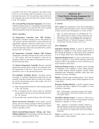 ARTICLE 427 — FIXED ELECTRIC HEATING EQUIPMENT FOR PIPELINES AND VESSELS                             427.2



accessible to the user of the equipment, the branch-circuit
switch or circuit breaker shall be permitted to serve as the                    ARTICLE 427
disconnecting means. The disconnecting means shall be of             Fixed Electric Heating Equipment for
the indicating type and be provided with a positive lockout                  Pipelines and Vessels
in the “off” position.

(B) Cord-and-Plug-Connected Equipment. The factory-             I. General
installed attachment plug of cord-and-plug-connected equip-
                                                                427.1 Scope. The requirements of this article shall apply to
ment rated 20 amperes or less and 150 volts or less to ground
                                                                electrically energized heating systems and the installation
shall be permitted to be the disconnecting means.
                                                                of these systems used with pipelines or vessels or both.

426.51 Controllers.                                                FPN: For further information, see ANSI/IEEE Std. 515-
                                                                   1997, Standard for the Testing, Design, Installation and
(A) Temperature Controller with “Off” Position.                    Maintenance of Electrical Resistance Heat Tracing for In-
                                                                   dustrial Applications, and ANSI/IEEE Std. 844-2000, Rec-
Temperature controlled switching devices that indicate an          ommended Practice for Electrical Impedance, Induction,
“off” position and that interrupt line current shall open all      and Skin Effect Heating of Pipelines and Vessels.
ungrounded conductors when the control device is in the
“off” position. These devices shall not be permitted to serve   427.2 Deﬁnitions.
as the disconnecting means unless provided with a positive
                                                                Impedance Heating System. A system in which heat is
lockout in the “off” position.
                                                                generated in a pipeline or vessel wall by causing current to
(B) Temperature Controller Without “Off” Position.              ﬂow through the pipeline or vessel wall by direct connection
                                                                to an ac voltage source from a dual-winding transformer.
Temperature controlled switching devices that do not have
an “off” position shall not be required to open all un-         Induction Heating System. A system in which heat is gen-
grounded conductors and shall not be permitted to serve as      erated in a pipeline or vessel wall by inducing current and
the disconnecting means.                                        hysteresis effect in the pipeline or vessel wall from an ex-
                                                                ternal isolated ac ﬁeld source.
(C) Remote Temperature Controller. Remote controlled
temperature-actuated devices shall not be required to meet      Integrated Heating System. A complete system consisting
                                                                of components such as pipelines, vessels, heating elements,
the requirements of 426.51(A). These devices shall not be
                                                                heat transfer medium, thermal insulation, moisture barrier,
permitted to serve as the disconnecting means.
                                                                nonheating leads, temperature controllers, safety signs, junc-
(D) Combined Switching Devices. Switching devices               tion boxes, raceways, and ﬁttings.
consisting of combined temperature-actuated devices and         Pipeline. A length of pipe including pumps, valves, ﬂanges,
manually controlled switches that serve both as the control-    control devices, strainers, and/or similar equipment for con-
ler and the disconnecting means shall comply with all of        veying ﬂuids.
the following conditions:
                                                                Resistance Heating Element. A speciﬁc separate element
(1) Open all ungrounded conductors when manually placed         to generate heat that is applied to the pipeline or vessel
    in the “off” position                                       externally or internally.
(2) Be so designed that the circuit cannot be energized            FPN: Tubular heaters, strip heaters, heating cable, heating
    automatically if the device has been manually placed in        tape, heating blankets, and immersion heaters are examples
    the “off” position                                             of resistance heaters.
(3) Be provided with a positive lockout in the “off” position   Skin-Effect Heating System. A system in which heat is
                                                                generated on the inner surface of a ferromagnetic envelope
426.52 Overcurrent Protection. Fixed outdoor electric           attached to a pipeline or vessel, or both.
deicing and snow-melting equipment shall be permitted to
                                                                   FPN: Typically, an electrically insulated conductor is
be protected against overcurrent where supplied by a branch        routed through and connected to the envelope at the other
circuit as speciﬁed in 426.4.                                      end. The envelope and the electrically insulated conductor
                                                                   are connected to an ac voltage source from a dual-winding
                                                                   transformer.
426.54 Cord-and-Plug-Connected Deicing and Snow-
Melting Equipment. Cord-and-plug-connected deicing and          Vessel. A container such as a barrel, drum, or tank for
snow-melting equipment shall be listed.                         holding ﬂuids or other material.


2005 Edition   NATIONAL ELECTRICAL CODE                                                                                  70–281
 