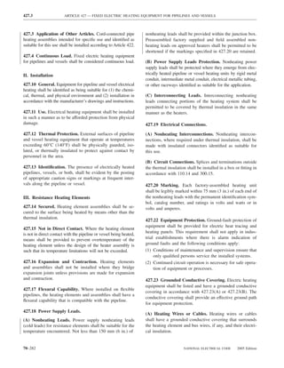 427.3                   ARTICLE 427 — FIXED ELECTRIC HEATING EQUIPMENT FOR PIPELINES AND VESSELS



427.3 Application of Other Articles. Cord-connected pipe             nonheating leads shall be provided within the junction box.
heating assemblies intended for speciﬁc use and identiﬁed as         Preassembled factory supplied and ﬁeld assembled non-
suitable for this use shall be installed according to Article 422.   heating leads on approved heaters shall be permitted to be
                                                                     shortened if the markings speciﬁed in 427.20 are retained.
427.4 Continuous Load. Fixed electric heating equipment
for pipelines and vessels shall be considered continuous load.       (B) Power Supply Leads Protection. Nonheating power
                                                                     supply leads shall be protected where they emerge from elec-
II. Installation                                                     trically heated pipeline or vessel heating units by rigid metal
                                                                     conduit, intermediate metal conduit, electrical metallic tubing,
427.10 General. Equipment for pipeline and vessel electrical         or other raceways identiﬁed as suitable for the application.
heating shall be identiﬁed as being suitable for (1) the chemi-
cal, thermal, and physical environment and (2) installation in       (C) Interconnecting Leads. Interconnecting nonheating
accordance with the manufacturer’s drawings and instructions.        leads connecting portions of the heating system shall be
                                                                     permitted to be covered by thermal insulation in the same
427.11 Use. Electrical heating equipment shall be installed          manner as the heaters.
in such a manner as to be afforded protection from physical
damage.                                                              427.19 Electrical Connections.

427.12 Thermal Protection. External surfaces of pipeline             (A) Nonheating Interconnections. Nonheating intercon-
and vessel heating equipment that operate at temperatures            nections, where required under thermal insulation, shall be
exceeding 60°C (140°F) shall be physically guarded, iso-             made with insulated connectors identiﬁed as suitable for
lated, or thermally insulated to protect against contact by          this use.
personnel in the area.
                                                                     (B) Circuit Connections. Splices and terminations outside
427.13 Identiﬁcation. The presence of electrically heated            the thermal insulation shall be installed in a box or ﬁtting in
pipelines, vessels, or both, shall be evident by the posting         accordance with 110.14 and 300.15.
of appropriate caution signs or markings at frequent inter-
vals along the pipeline or vessel.                                   427.20 Marking. Each factory-assembled heating unit
                                                                     shall be legibly marked within 75 mm (3 in.) of each end of
III. Resistance Heating Elements                                     the nonheating leads with the permanent identiﬁcation sym-
                                                                     bol, catalog number, and ratings in volts and watts or in
427.14 Secured. Heating element assemblies shall be se-              volts and amperes.
cured to the surface being heated by means other than the
thermal insulation.
                                                                     427.22 Equipment Protection. Ground-fault protection of
                                                                     equipment shall be provided for electric heat tracing and
427.15 Not in Direct Contact. Where the heating element
                                                                     heating panels. This requirement shall not apply in indus-
is not in direct contact with the pipeline or vessel being heated,
means shall be provided to prevent overtemperature of the            trial establishments where there is alarm indication of
heating element unless the design of the heater assembly is          ground faults and the following conditions apply:
such that its temperature limitations will not be exceeded.          (1) Conditions of maintenance and supervision ensure that
                                                                          only qualiﬁed persons service the installed systems.
427.16 Expansion and Contraction. Heating elements                   (2) Continued circuit operation is necessary for safe opera-
and assemblies shall not be installed where they bridge                   tion of equipment or processes.
expansion joints unless provisions are made for expansion
and contraction.                                                     427.23 Grounded Conductive Covering. Electric heating
                                                                     equipment shall be listed and have a grounded conductive
427.17 Flexural Capability. Where installed on ﬂexible
                                                                     covering in accordance with 427.23(A) or 427.23(B). The
pipelines, the heating elements and assemblies shall have a
                                                                     conductive covering shall provide an effective ground path
ﬂexural capability that is compatible with the pipeline.
                                                                     for equipment protection.
427.18 Power Supply Leads.
                                                                     (A) Heating Wires or Cables. Heating wires or cables
(A) Nonheating Leads. Power supply nonheating leads                  shall have a grounded conductive covering that surrounds
(cold leads) for resistance elements shall be suitable for the       the heating element and bus wires, if any, and their electri-
temperature encountered. Not less than 150 mm (6 in.) of             cal insulation.


70–282                                                                                    NATIONAL ELECTRICAL CODE       2005 Edition
 