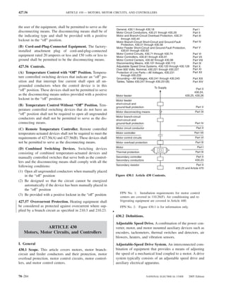 427.56                           ARTICLE 430 — MOTORS, MOTOR CIRCUITS, AND CONTROLLERS



the user of the equipment, shall be permitted to serve as the
                                                                     General, 430.1 through 430.18                              Part I
disconnecting means. The disconnecting means shall be of             Motor Circuit Conductors, 430.21 through 430.29            Part II
the indicating type and shall be provided with a positive            Motor and Branch-Circuit Overload Protection, 430.31       Part III
                                                                        through 430.44
lockout in the “off” position.                                       Motor Branch-Circuit Short-Circuit and Ground-Fault        Part IV
                                                                        Protection, 430.51 through 430.58
(B) Cord-and-Plug-Connected Equipment. The factory-                  Motor Feeder Short-Circuit and Ground-Fault Protection,    Part V
installed attachment plug of cord-and-plug-connected                    430.61 through 430.63
                                                                     Motor Control Circuits, 430.71 through 430.74              Part VI
equipment rated 20 amperes or less and 150 volts or less to          Motor Controllers, 430.81 through 430.91                   Part VII
ground shall be permitted to be the disconnecting means.             Motor Control Centers, 430.92 through 430.98               Part VIII
                                                                     Disconnecting Means, 430.101 through 430.113               Part IX
427.56 Controls.                                                     Adjustable Speed Drive Systems, 430.120 through 430.128    Part X
                                                                     Over 600 Volts, Nominal, 430.221 through 430.227           Part XI
(A) Temperature Control with “Off” Position. Tempera-                Protection of Live Parts—All Voltages, 430.231             Part XII
                                                                        through 430.233
ture controlled switching devices that indicate an “off” po-         Grounding—All Voltages, 430.241 through 430.245            Part XIII
sition and that interrupt line current shall open all un-            Tables, Tables 430.247 through 430.251(B)                  Part XIV
grounded conductors when the control device is in this
                                                                                                    To Supply                      Part II
“off” position. These devices shall not be permitted to serve
                                                                                                                                 430.24,
as the disconnecting means unless provided with a positive           Motor feeder                                         430.25, 430.26
lockout in the “off” position.                                       Motor feeder
                                                                     short-circuit and
(B) Temperature Control Without “Off” Position. Tem-                 ground-fault protection                                       Part V
perature controlled switching devices that do not have an
                                                                     Motor disconnecting means                                    Part IX
“off” position shall not be required to open all ungrounded
                                                                     Motor branch-circuit
conductors and shall not be permitted to serve as the dis-           short-circuit and
connecting means.                                                    ground-fault protection                                      Part IV

(C) Remote Temperature Controller. Remote controlled                 Motor circuit conductor                                       Part II

temperature-actuated devices shall not be required to meet the       Motor controller                                             Part VII
requirements of 427.56(A) and 427.56(B). These devices shall         Motor control circuits                                       Part VI
not be permitted to serve as the disconnecting means.                Motor overload protection                                    Part III
                                                                     Motor                                                          Part I
(D) Combined Switching Devices. Switching devices
consisting of combined temperature-actuated devices and              Thermal protection                                           Part III

manually controlled switches that serve both as the control-         Secondary controller                                          Part II
                                                                     Secondary conductors                                         430.23
lers and the disconnecting means shall comply with all the
                                                                     Secondary resistor                                           Part II
following conditions:                                                                                             430.23 and Article 470
(1) Open all ungrounded conductors when manually placed
     in the “off” position                                           Figure 430.1 Article 430 Contents.
(2) Be designed so that the circuit cannot be energized
     automatically if the device has been manually placed in
     the “off” position
                                                                        FPN No. 1: Installation requirements for motor control
(3) Be provided with a positive lockout in the “off” position
                                                                        centers are covered in 110.26(F). Air conditioning and re-
427.57 Overcurrent Protection. Heating equipment shall                  frigerating equipment are covered in Article 440.
be considered as protected against overcurrent where sup-               FPN No. 2: Figure 430.1 is for information only.
plied by a branch circuit as speciﬁed in 210.3 and 210.23.       •
                                                                     430.2 Deﬁnitions.
                                                                     Adjustable Speed Drive. A combination of the power con-
              ARTICLE 430                                            verter, motor, and motor mounted auxiliary devices such as
   Motors, Motor Circuits, and Controllers                           encoders, tachometers, thermal switches and detectors, air
                                                                     blowers, heaters, and vibration sensors.
I. General                                                           Adjustable-Speed Drive System. An interconnected com-
430.1 Scope. This article covers motors, motor branch-               bination of equipment that provides a means of adjusting
circuit and feeder conductors and their protection, motor            the speed of a mechanical load coupled to a motor. A drive
overload protection, motor control circuits, motor control-          system typically consists of an adjustable speed drive and
lers, and motor control centers.                                     auxiliary electrical apparatus.


70–284                                                                                         NATIONAL ELECTRICAL CODE      2005 Edition
 