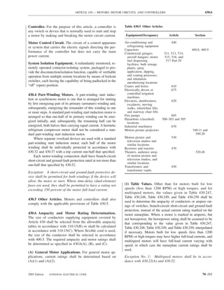 ARTICLE 430 — MOTORS, MOTOR CIRCUITS, AND CONTROLLERS                                        430.6



Controller. For the purpose of this article, a controller is       Table 430.5 Other Articles
any switch or device that is normally used to start and stop
a motor by making and breaking the motor circuit current.           Equipment/Occupancy             Article          Section

Motor Control Circuit. The circuit of a control apparatus          Air-conditioning and               440
or system that carries the electric signals directing the per-       refrigerating equipment
                                                                   Capacitors                                      460.8, 460.9
formance of the controller but does not carry the main             Commercial garages;           511, 513, 514,
power current.                                                       aircraft hangars; motor     515, 516, and
                                                                     fuel dispensing              517 Part IV
System Isolation Equipment. A redundantly monitored, re-             facilities; bulk storage
motely operated contactor-isolating system, packaged to pro-         plants; spray
vide the disconnection/isolation function, capable of veriﬁable      application, dipping,
operation from multiple remote locations by means of lockout         and coating processes;
                                                                     and inhalation
switches, each having the capability of being padlocked in the       anesthetizing locations
“off” (open) position.                                             Cranes and hoists                  610
                                                                   Electrically driven or             675
430.4 Part-Winding Motors. A part-winding start induc-               controlled irrigation
                                                                     machines
tion or synchronous motor is one that is arranged for starting     Elevators, dumbwaiters,            620
by ﬁrst energizing part of its primary (armature) winding and,       escalators, moving
subsequently, energizing the remainder of this winding in one        walks, wheelchair lifts,
or more steps. A standard part-winding start induction motor is      and stairway chair lifts
arranged so that one-half of its primary winding can be ener-      Fire pumps                         695
                                                                   Hazardous (classiﬁed)        500–503 and 505
gized initially, and, subsequently, the remaining half can be        locations
energized, both halves then carrying equal current. A hermetic     Industrial machinery               670
refrigerant compressor motor shall not be considered a stan-       Motion picture projectors                       540.11 and
dard part-winding start induction motor.                                                                             540.20
     Where separate overload devices are used with a standard      Motion picture and                 530
                                                                     television studios and
part-winding start induction motor, each half of the motor           similar locations
winding shall be individually protected in accordance with         Resistors and reactors             470
430.32 and 430.37 with a trip current one-half that speciﬁed.      Theaters, audience areas                           520.48
     Each motor-winding connection shall have branch-circuit         of motion picture and
short-circuit and ground-fault protection rated at not more than     television studios, and
                                                                     similar locations
one-half that speciﬁed by 430.52.                                  Transformers and                   450
                                                                     transformer vaults
Exception: A short-circuit and ground-fault protective de-
vice shall be permitted for both windings if the device will
allow the motor to start. Where time-delay (dual-element)
fuses are used, they shall be permitted to have a rating not       (1) Table Values. Other than for motors built for low
exceeding 150 percent of the motor full-load current.              speeds (less than 1200 RPM) or high torques, and for
                                                                   multispeed motors, the values given in Table 430.247,
                                                                   Table 430.248, Table 430.249, and Table 430.250 shall be
430.5 Other Articles. Motors and controllers shall also
                                                                   used to determine the ampacity of conductors or ampere rat-
comply with the applicable provisions of Table 430.5.
                                                                   ings of switches, branch-circuit short-circuit and ground-fault
                                                                   protection, instead of the actual current rating marked on the
430.6 Ampacity and Motor Rating Determination.                     motor nameplate. Where a motor is marked in amperes, but
The size of conductors supplying equipment covered by              not horsepower, the horsepower rating shall be assumed to be
Article 430 shall be selected from the allowable ampacity          that corresponding to the value given in Table 430.247,
tables in accordance with 310.15(B) or shall be calculated         Table 430.248, Table 430.249, and Table 430.250, interpolated
in accordance with 310.15(C). Where ﬂexible cord is used,          if necessary. Motors built for low speeds (less than 1200
the size of the conductor shall be selected in accordance          RPM) or high torques may have higher full-load currents, and
with 400.5. The required ampacity and motor ratings shall          multispeed motors will have full-load current varying with
be determined as speciﬁed in 430.6(A), (B), and (C).               speed, in which case the nameplate current ratings shall be
                                                                   used.
(A) General Motor Applications. For general motor ap-
plications, current ratings shall be determined based on           Exception No. 1: Multispeed motors shall be in accor-
(A)(1) and (A)(2).                                                 dance with 430.22(A) and 430.52.


2005 Edition   NATIONAL ELECTRICAL CODE                                                                                   70–285
 
