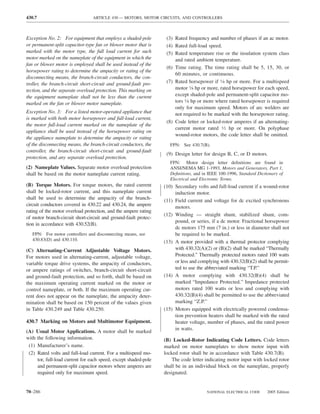 430.7                            ARTICLE 430 — MOTORS, MOTOR CIRCUITS, AND CONTROLLERS



Exception No. 2: For equipment that employs a shaded-pole          (3) Rated frequency and number of phases if an ac motor.
or permanent-split capacitor-type fan or blower motor that is      (4) Rated full-load speed.
marked with the motor type, the full load current for such         (5) Rated temperature rise or the insulation system class
motor marked on the nameplate of the equipment in which the            and rated ambient temperature.
fan or blower motor is employed shall be used instead of the
                                                                   (6) Time rating. The time rating shall be 5, 15, 30, or
horsepower rating to determine the ampacity or rating of the
                                                                       60 minutes, or continuous.
disconnecting means, the branch-circuit conductors, the con-
troller, the branch-circuit short-circuit and ground-fault pro-    (7) Rated horsepower if 1⁄8 hp or more. For a multispeed
tection, and the separate overload protection. This marking on         motor 1⁄8 hp or more, rated horsepower for each speed,
the equipment nameplate shall not be less than the current             except shaded-pole and permanent-split capacitor mo-
marked on the fan or blower motor nameplate.                           tors 1⁄8 hp or more where rated horsepower is required
                                                                       only for maximum speed. Motors of arc welders are
Exception No. 3: For a listed motor-operated appliance that            not required to be marked with the horsepower rating.
is marked with both motor horsepower and full-load current,
                                                                   (8) Code letter or locked-rotor amperes if an alternating-
the motor full-load current marked on the nameplate of the
                                                                       current motor rated 1⁄2 hp or more. On polyphase
appliance shall be used instead of the horsepower rating on
                                                                       wound-rotor motors, the code letter shall be omitted.
the appliance nameplate to determine the ampacity or rating
of the disconnecting means, the branch-circuit conductors, the       FPN: See 430.7(B).
controller, the branch-circuit short-circuit and ground-fault
                                                                   (9) Design letter for design B, C, or D motors.
protection, and any separate overload protection.
                                                                     FPN: Motor design letter deﬁnitions are found in
(2) Nameplate Values. Separate motor overload protection             ANSI/NEMA MG 1-1993, Motors and Generators, Part 1,
shall be based on the motor nameplate current rating.                Deﬁnitions, and in IEEE 100-1996, Standard Dictionary of
                                                                     Electrical and Electronic Terms.
(B) Torque Motors. For torque motors, the rated current           (10) Secondary volts and full-load current if a wound-rotor
shall be locked-rotor current, and this nameplate current              induction motor.
shall be used to determine the ampacity of the branch-            (11) Field current and voltage for dc excited synchronous
circuit conductors covered in 430.22 and 430.24, the ampere            motors.
rating of the motor overload protection, and the ampere rating
                                                                  (12) Winding — straight shunt, stabilized shunt, com-
of motor branch-circuit short-circuit and ground-fault protec-
                                                                       pound, or series, if a dc motor. Fractional horsepower
tion in accordance with 430.52(B).
                                                                       dc motors 175 mm (7 in.) or less in diameter shall not
   FPN: For motor controllers and disconnecting means, see             be required to be marked.
   430.83(D) and 430.110.                                         (13) A motor provided with a thermal protector complying
(C) Alternating-Current Adjustable Voltage Motors.                     with 430.32(A)(2) or (B)(2) shall be marked “Thermally
For motors used in alternating-current, adjustable voltage,            Protected.” Thermally protected motors rated 100 watts
variable torque drive systems, the ampacity of conductors,             or less and complying with 430.32(B)(2) shall be permit-
or ampere ratings of switches, branch-circuit short-circuit            ted to use the abbreviated marking “T.P.”
and ground-fault protection, and so forth, shall be based on      (14) A motor complying with 430.32(B)(4) shall be
the maximum operating current marked on the motor or                   marked “Impedance Protected.” Impedance protected
control nameplate, or both. If the maximum operating cur-              motors rated 100 watts or less and complying with
rent does not appear on the nameplate, the ampacity deter-             430.32(B)(4) shall be permitted to use the abbreviated
mination shall be based on 150 percent of the values given             marking “Z.P.”
in Table 430.249 and Table 430.250.                               (15) Motors equipped with electrically powered condensa-
                                                                       tion prevention heaters shall be marked with the rated
430.7 Marking on Motors and Multimotor Equipment.                      heater voltage, number of phases, and the rated power
                                                                       in watts.
(A) Usual Motor Applications. A motor shall be marked
with the following information.                                   (B) Locked-Rotor Indicating Code Letters. Code letters
 (1) Manufacturer’s name.                                         marked on motor nameplates to show motor input with
 (2) Rated volts and full-load current. For a multispeed mo-      locked rotor shall be in accordance with Table 430.7(B).
     tor, full-load current for each speed, except shaded-pole        The code letter indicating motor input with locked rotor
     and permanent-split capacitor motors where amperes are       shall be in an individual block on the nameplate, properly
     required only for maximum speed.                             designated.


70–286                                                                                 NATIONAL ELECTRICAL CODE      2005 Edition
 