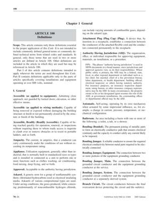 100                                                ARTICLE 100 — DEFINITIONS




                                                     Chapter 1 General

                                                                  can include varying amounts of combustible gases, depend-
                     ARTICLE 100                                  ing on the askarel type.
                      Deﬁnitions                                  Attachment Plug (Plug Cap) (Plug). A device that, by
                                                                  insertion in a receptacle, establishes a connection between
Scope. This article contains only those deﬁnitions essential      the conductors of the attached ﬂexible cord and the conduc-
to the proper application of this Code. It is not intended to     tors connected permanently to the receptacle.
include commonly deﬁned general terms or commonly de-
                                                                  Authority Having Jurisdiction (AHJ). The organization,
ﬁned technical terms from related codes and standards. In
                                                                  office, or individual responsible for approving equipment,
general, only those terms that are used in two or more
                                                                  materials, an installation, or a procedure.
articles are deﬁned in Article 100. Other deﬁnitions are
included in the article in which they are used but may be            FPN: The phrase “authority having jurisdiction” is used in
referenced in Article 100.                                           NFPA documents in a broad manner, since jurisdictions and
    Part I of this article contains deﬁnitions intended to           approval agencies vary, as do their responsibilities. Where
apply wherever the terms are used throughout this Code.              public safety is primary, the AHJ may be a federal, state,
                                                                     local, or other regional department or individual such as a
Part II contains deﬁnitions applicable only to the parts of          ﬁre chief; ﬁre marshal; chief of a ﬁre prevention bureau,
articles speciﬁcally covering installations and equipment            labor department, or health department; building official;
operating at over 600 volts, nominal.                                electrical inspector; or others having statutory authority.
                                                                     For insurance purposes, an insurance inspection depart-
                                                                     ment, rating bureau, or other insurance company represen-
I. General                                                           tative may be the AHJ. In many circumstances, the property
                                                                     owner or his or her designated agent assumes the role of the
Accessible (as applied to equipment). Admitting close                AHJ; at government installations, the commanding officer
approach; not guarded by locked doors, elevation, or other           or departmental official may be the AHJ.
effective means.
                                                                  Automatic. Self-acting, operating by its own mechanism
Accessible (as applied to wiring methods). Capable of             when actuated by some impersonal inﬂuence, as, for ex-
being removed or exposed without damaging the building            ample, a change in current, pressure, temperature, or me-
structure or ﬁnish or not permanently closed in by the struc-     chanical conﬁguration.
ture or ﬁnish of the building.
                                                                  Bathroom. An area including a basin with one or more of
Accessible, Readily (Readily Accessible). Capable of be-          the following: a toilet, a tub, or a shower.
ing reached quickly for operation, renewal, or inspections
                                                                  Bonding (Bonded). The permanent joining of metallic parts
without requiring those to whom ready access is requisite
                                                                  to form an electrically conductive path that ensures electrical
to climb over or remove obstacles or to resort to portable
                                                                  continuity and the capacity to conduct safely any current likely
ladders, and so forth.
                                                                  to be imposed.
Ampacity. The current, in amperes, that a conductor can
                                                                  Bonding Jumper. A reliable conductor to ensure the required
carry continuously under the conditions of use without ex-
                                                                  electrical conductivity between metal parts required to be elec-
ceeding its temperature rating.
                                                                  trically connected.
Appliance. Utilization equipment, generally other than in-        Bonding Jumper, Equipment. The connection between two
dustrial, that is normally built in standardized sizes or types   or more portions of the equipment grounding conductor.
and is installed or connected as a unit to perform one or
more functions such as clothes washing, air conditioning,         Bonding Jumper, Main. The connection between the
food mixing, deep frying, and so forth.                           grounded circuit conductor and the equipment grounding
                                                                  conductor at the service.
Approved. Acceptable to the authority having jurisdiction.
                                                                  Bonding Jumper, System. The connection between the
Askarel. A generic term for a group of nonﬂammable syn-           grounded circuit conductor and the equipment grounding
thetic chlorinated hydrocarbons used as electrical insulating     conductor at a separately derived system.
media. Askarels of various compositional types are used.
Under arcing conditions, the gases produced, while consist-       Branch Circuit. The circuit conductors between the ﬁnal
ing predominantly of noncombustible hydrogen chloride,            overcurrent device protecting the circuit and the outlet(s).


70–26                                                                                   NATIONAL ELECTRICAL CODE        2005 Edition
 
