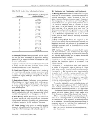 ARTICLE 430 — MOTORS, MOTOR CIRCUITS, AND CONTROLLERS                                   430.8



Table 430.7(B) Locked-Rotor Indicating Code Letters              (D) Multimotor and Combination-Load Equipment.
                                                                 (1) Factory-Wired. Multimotor and combination-load equip-
                              Kilovolt-Amperes per Horsepower
       Code Letter                    with Locked Rotor
                                                                 ment shall be provided with a visible nameplate marked
                                                                 with the manufacturer’s name, the rating in volts, fre-
               A                            0–3.14               quency, number of phases, minimum supply circuit con-
               B                         3.15–3.54               ductor ampacity, and the maximum ampere rating of the
               C                         3.55–3.99               circuit short-circuit and ground-fault protective device.
               D                         4.0–4.49
                                                                 The conductor ampacity shall be calculated in accor-
               E                          4.5–4.99               dance with 430.24 and counting all of the motors and
               F                          5.0–5.59               other loads that will be operated at the same time. The
               G                          5.6–6.29
               H                          6.3–7.09
                                                                 short-circuit and ground-fault protective device rating
                                                                 shall not exceed the value calculated in accordance with
               J                          7.1–7.99               430.53. Multimotor equipment for use on two or more
               K                          8.0–8.99
                                                                 circuits shall be marked with the preceding information
               L                          9.0–9.99
               M                         10.0–11.19              for each circuit.
               N                         11.2–12.49              (2) Not Factory-Wired. Where the equipment is not
               P                         12.5–13.99              factory-wired and the individual nameplates of motors and
               R                         14.0–15.99              other loads are visible after assembly of the equipment, the
               S                         16.0–17.99              individual nameplates shall be permitted to serve as the
               T                        18.0–19.99               required marking.
               U                        20.0–22.39
               V                        22.4 and up              430.8 Marking on Controllers. A controller shall be marked
                                                                 with the manufacturer’s name or identiﬁcation, the voltage,
                                                                 the current or horsepower rating, the short-circuit current rat-
(1) Multispeed Motors. Multispeed motors shall be marked         ing, and such other necessary data to properly indicate the
with the code letter designating the locked-rotor kilovolt-      applications for which it is suitable.
ampere (kVA) per horsepower for the highest speed at which       Exception No. 1: The short-circuit current rating is not
the motor can be started.                                        required for controllers applied in accordance with
Exception: Constant horsepower multispeed motors shall           430.81(A) or (B).
be marked with the code letter giving the highest locked-        Exception No. 2: The short-circuit rating is not required to
rotor kilovolt-ampere (kVA) per horsepower.                      be marked on the controller when the short-circuit current
                                                                 rating of the controller is marked elsewhere on the assembly.
(2) Single-Speed Motors. Single-speed motors starting on
                                                                 Exception No. 3: The short-circuit rating is not required to
wye connection and running on delta connections shall
                                                                 be marked on the controller when the assembly into which
be marked with a code letter corresponding to the locked-
                                                                 it is installed has a marked short-circuit current rating.
rotor kilovolt-ampere (kVA) per horsepower for the wye
connection.                                                      Exception No. 4: Short-circuit ratings are not required for
                                                                 controllers rated less than 2 hp at 300 V or less and listed
(3) Dual-Voltage Motors. Dual-voltage motors that have a         exclusively for general-purpose branch circuits.
different locked-rotor kilovolt-ampere (kVA) per horsepower
                                                                     A controller that includes motor overload protection suit-
on the two voltages shall be marked with the code letter for
                                                                 able for group motor application shall be marked with the
the voltage giving the highest locked-rotor kilovolt-ampere
                                                                 motor overload protection and the maximum branch-circuit
(kVA) per horsepower.
                                                                 short-circuit and ground-fault protection for such applications.
(4) 50/60 Hz Motors. Motors with 50- and 60-Hz ratings               Combination controllers that employ adjustable instan-
shall be marked with a code letter designating the locked-       taneous trip circuit breakers shall be clearly marked to in-
rotor kilovolt-ampere (kVA) per horsepower on 60 Hz.             dicate the ampere settings of the adjustable trip element.
                                                                     Where a controller is built-in as an integral part of a
(5) Part Winding Motors. Part-winding start motors shall
                                                                 motor or of a motor-generator set, individual marking of
be marked with a code letter designating the locked-rotor
                                                                 the controller shall not be required if the necessary data are
kilovolt-ampere (kVA) per horsepower that is based on the
                                                                 on the nameplate. For controllers that are an integral part of
locked-rotor current for the full winding of the motor.
                                                                 equipment approved as a unit, the above marking shall be
(C) Torque Motors. Torque motors are rated for operation         permitted on the equipment nameplate.
at standstill and shall be marked in accordance with 430.7(A),      FPN: See 110.10 for information on circuit impedance and
except that locked-rotor torque shall replace horsepower.           other characteristics.


2005 Edition       NATIONAL ELECTRICAL CODE                                                                              70–287
 
