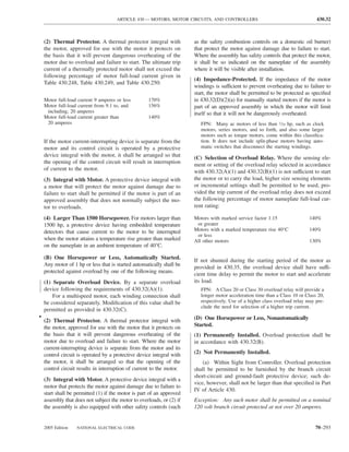 ARTICLE 430 — MOTORS, MOTOR CIRCUITS, AND CONTROLLERS                                      430.32



    (2) Thermal Protector. A thermal protector integral with           as the safety combustion controls on a domestic oil burner)
    the motor, approved for use with the motor it protects on          that protect the motor against damage due to failure to start.
    the basis that it will prevent dangerous overheating of the        Where the assembly has safety controls that protect the motor,
    motor due to overload and failure to start. The ultimate trip      it shall be so indicated on the nameplate of the assembly
    current of a thermally protected motor shall not exceed the        where it will be visible after installation.
    following percentage of motor full-load current given in
                                                                       (4) Impedance-Protected. If the impedance of the motor
    Table 430.248, Table 430.249, and Table 430.250:
                                                                       windings is sufficient to prevent overheating due to failure to
                                                                       start, the motor shall be permitted to be protected as speciﬁed
    Motor full-load current 9 amperes or less       170%               in 430.32(D)(2)(a) for manually started motors if the motor is
    Motor full-load current from 9.1 to, and        156%               part of an approved assembly in which the motor will limit
     including, 20 amperes                                             itself so that it will not be dangerously overheated.
    Motor full-load current greater than            140%
     20 amperes                                                           FPN: Many ac motors of less than 1⁄20 hp, such as clock
                                                                          motors, series motors, and so forth, and also some larger
                                                                          motors such as torque motors, come within this classiﬁca-
    If the motor current-interrupting device is separate from the         tion. It does not include split-phase motors having auto-
    motor and its control circuit is operated by a protective             matic switches that disconnect the starting windings.
    device integral with the motor, it shall be arranged so that       (C) Selection of Overload Relay. Where the sensing ele-
    the opening of the control circuit will result in interruption     ment or setting of the overload relay selected in accordance
    of current to the motor.                                           with 430.32(A)(1) and 430.32(B)(1) is not sufficient to start
    (3) Integral with Motor. A protective device integral with         the motor or to carry the load, higher size sensing elements
    a motor that will protect the motor against damage due to          or incremental settings shall be permitted to be used, pro-
    failure to start shall be permitted if the motor is part of an     vided the trip current of the overload relay does not exceed
    approved assembly that does not normally subject the mo-           the following percentage of motor nameplate full-load cur-
    tor to overloads.                                                  rent rating:

    (4) Larger Than 1500 Horsepower. For motors larger than            Motors with marked service factor 1.15                 140%
    1500 hp, a protective device having embedded temperature            or greater
    detectors that cause current to the motor to be interrupted        Motors with a marked temperature rise 40°C             140%
                                                                        or less
    when the motor attains a temperature rise greater than marked      All other motors                                       130%
    on the nameplate in an ambient temperature of 40°C.

    (B) One Horsepower or Less, Automatically Started.
                                                                       If not shunted during the starting period of the motor as
    Any motor of 1 hp or less that is started automatically shall be
                                                                       provided in 430.35, the overload device shall have suffi-
    protected against overload by one of the following means.
                                                                       cient time delay to permit the motor to start and accelerate
    (1) Separate Overload Device. By a separate overload               its load.
    device following the requirements of 430.32(A)(1).                    FPN: A Class 20 or Class 30 overload relay will provide a
        For a multispeed motor, each winding connection shall             longer motor acceleration time than a Class 10 or Class 20,
    be considered separately. Modiﬁcation of this value shall be          respectively. Use of a higher class overload relay may pre-
                                                                          clude the need for selection of a higher trip current.
    permitted as provided in 430.32(C).
•                                                                      (D) One Horsepower or Less, Nonautomatically
    (2) Thermal Protector. A thermal protector integral with
    the motor, approved for use with the motor that it protects on     Started.
    the basis that it will prevent dangerous overheating of the        (1) Permanently Installed. Overload protection shall be
    motor due to overload and failure to start. Where the motor        in accordance with 430.32(B).
    current-interrupting device is separate from the motor and its
    control circuit is operated by a protective device integral with   (2) Not Permanently Installed.
    the motor, it shall be arranged so that the opening of the             (a) Within Sight from Controller. Overload protection
    control circuit results in interruption of current to the motor.   shall be permitted to be furnished by the branch circuit
                                                                       short-circuit and ground-fault protective device; such de-
    (3) Integral with Motor. A protective device integral with a
                                                                       vice, however, shall not be larger than that speciﬁed in Part
    motor that protects the motor against damage due to failure to
                                                                       IV of Article 430.
    start shall be permitted (1) if the motor is part of an approved
    assembly that does not subject the motor to overloads, or (2) if   Exception: Any such motor shall be permitted on a nominal
    the assembly is also equipped with other safety controls (such     120 volt branch circuit protected at not over 20 amperes.


    2005 Edition   NATIONAL ELECTRICAL CODE                                                                                     70–293
 