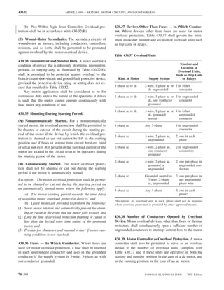 430.33                            ARTICLE 430 — MOTORS, MOTOR CIRCUITS, AND CONTROLLERS



    (b) Not Within Sight from Controller. Overload pro-             430.37 Devices Other Than Fuses — In Which Conduc-
tection shall be in accordance with 430.32(B).                      tor. Where devices other than fuses are used for motor
                                                                    overload protection, Table 430.37 shall govern the mini-
(E) Wound-Rotor Secondaries. The secondary circuits of              mum allowable number and location of overload units such
wound-rotor ac motors, including conductors, controllers,           as trip coils or relays.
resistors, and so forth, shall be permitted to be protected
against overload by the motor-overload device.
                                                                    Table 430.37 Overload Units
430.33 Intermittent and Similar Duty. A motor used for a
condition of service that is inherently short-time, intermittent,                                                 Number and
                                                                                                                   Location of
periodic, or varying duty, as illustrated by Table 430.22(E),                                                    Overload Units,
shall be permitted to be protected against overload by the                                                      Such as Trip Coils
branch-circuit short-circuit and ground-fault protective device,      Kind of Motor         Supply System           or Relays
provided the protective device rating or setting does not ex-
ceed that speciﬁed in Table 430.52.                                 1-phase ac or dc      2-wire, 1-phase ac or 1 in either
                                                                                            dc ungrounded          conductor
    Any motor application shall be considered to be for
continuous duty unless the nature of the apparatus it drives        1-phase ac or dc      2-wire, 1-phase ac or 1 in ungrounded
is such that the motor cannot operate continuously with                                     dc, one conductor      conductor
load under any condition of use.                                                            grounded

                                                                    1-phase ac or dc      3-wire, 1-phase ac or 1 in either
430.35 Shunting During Starting Period.                                                     dc, grounded           ungrounded
                                                                                            neutral                conductor
(A) Nonautomatically Started. For a nonautomatically
started motor, the overload protection shall be permitted to        1-phase ac            Any 3-phase           1 in ungrounded
be shunted or cut out of the circuit during the starting pe-                                                       conductor
riod of the motor if the device by which the overload pro-
                                                                    2-phase ac            3-wire, 2-phase ac,   2, one in each
tection is shunted or cut out cannot be left in the starting                                ungrounded             phase
position and if fuses or inverse time circuit breakers rated
or set at not over 400 percent of the full-load current of the      2-phase ac            3-wire, 2-phase ac,   2 in ungrounded
motor are located in the circuit so as to be operative during                               one conductor          conductors
                                                                                            grounded
the starting period of the motor.
                                                                    2-phase ac            4-wire, 2-phase ac,   2, one per phase in
(B) Automatically Started. The motor overload protec-                                       grounded or            ungrounded con-
tion shall not be shunted or cut out during the starting                                    ungrounded             ductors
period if the motor is automatically started.
                                                                    2-phase ac            Grounded neutral or   2, one per phase in
Exception: The motor overload protection shall be permit-                                   5-wire, 2-phase        any ungrounded
ted to be shunted or cut out during the starting period on                                  ac, ungrounded         phase wire
an automatically started motor where the following apply:           3-phase ac            Any 3-phase           3, one in each
    (a) The motor starting period exceeds the time delay                                                           phase*
of available motor overload protective devices, and
                                                                    *Exception: An overload unit in each phase shall not be required
    (b) Listed means are provided to perform the following:         where overload protection is provided by other approved means.
(1) Sense motor rotation and automatically prevent the shunt-
    ing or cutout in the event that the motor fails to start, and
(2) Limit the time of overload protection shunting or cutout to     430.38 Number of Conductors Opened by Overload
    less than the locked rotor time rating of the protected         Device. Motor overload devices, other than fuses or thermal
    motor, and                                                      protectors, shall simultaneously open a sufficient number of
(3) Provide for shutdown and manual restart if motor run-           ungrounded conductors to interrupt current ﬂow to the motor.
    ning condition is not reached.
                                                                    430.39 Motor Controller as Overload Protection. A motor
430.36 Fuses — In Which Conductor. Where fuses are                  controller shall also be permitted to serve as an overload
used for motor overload protection, a fuse shall be inserted        device if the number of overload units complies with
in each ungrounded conductor and also in the grounded               Table 430.37 and if these units are operative in both the
conductor if the supply system is 3-wire, 3-phase ac with           starting and running position in the case of a dc motor, and
one conductor grounded.                                             in the running position in the case of an ac motor.


70–294                                                                                   NATIONAL ELECTRICAL CODE       2005 Edition
 