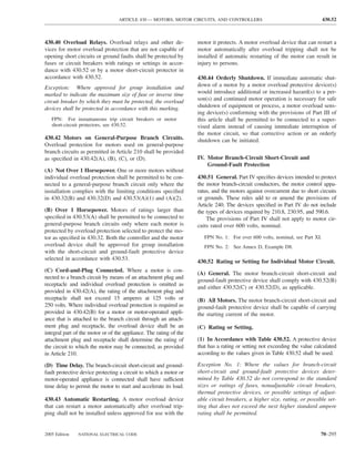 ARTICLE 430 — MOTORS, MOTOR CIRCUITS, AND CONTROLLERS                                       430.52



430.40 Overload Relays. Overload relays and other de-               motor it protects. A motor overload device that can restart a
vices for motor overload protection that are not capable of         motor automatically after overload tripping shall not be
opening short circuits or ground faults shall be protected by       installed if automatic restarting of the motor can result in
fuses or circuit breakers with ratings or settings in accor-        injury to persons.
dance with 430.52 or by a motor short-circuit protector in
accordance with 430.52.                                             430.44 Orderly Shutdown. If immediate automatic shut-
Exception: Where approved for group installation and                down of a motor by a motor overload protective device(s)
marked to indicate the maximum size of fuse or inverse time         would introduce additional or increased hazard(s) to a per-
circuit breaker by which they must be protected, the overload       son(s) and continued motor operation is necessary for safe
devices shall be protected in accordance with this marking.         shutdown of equipment or process, a motor overload sens-
                                                                    ing device(s) conforming with the provisions of Part III of
   FPN: For instantaneous trip circuit breakers or motor            this article shall be permitted to be connected to a super-
   short-circuit protectors, see 430.52.                            vised alarm instead of causing immediate interruption of
                                                                    the motor circuit, so that corrective action or an orderly
430.42 Motors on General-Purpose Branch Circuits.                   shutdown can be initiated.
Overload protection for motors used on general-purpose
branch circuits as permitted in Article 210 shall be provided
as speciﬁed in 430.42(A), (B), (C), or (D).                         IV. Motor Branch-Circuit Short-Circuit and
                                                                        Ground-Fault Protection
(A) Not Over 1 Horsepower. One or more motors without
individual overload protection shall be permitted to be con-        430.51 General. Part IV speciﬁes devices intended to protect
nected to a general-purpose branch circuit only where the           the motor branch-circuit conductors, the motor control appa-
installation complies with the limiting conditions speciﬁed         ratus, and the motors against overcurrent due to short circuits
in 430.32(B) and 430.32(D) and 430.53(A)(1) and (A)(2).             or grounds. These rules add to or amend the provisions of
                                                                    Article 240. The devices speciﬁed in Part IV do not include
(B) Over 1 Horsepower. Motors of ratings larger than                the types of devices required by 210.8, 230.95, and 590.6.
speciﬁed in 430.53(A) shall be permitted to be connected to             The provisions of Part IV shall not apply to motor cir-
general-purpose branch circuits only where each motor is            cuits rated over 600 volts, nominal.
protected by overload protection selected to protect the mo-
tor as speciﬁed in 430.32. Both the controller and the motor           FPN No. 1: For over 600 volts, nominal, see Part XI.
overload device shall be approved for group installation               FPN No. 2: See Annex D, Example D8.
with the short-circuit and ground-fault protective device
selected in accordance with 430.53.
                                                                    430.52 Rating or Setting for Individual Motor Circuit.
(C) Cord-and-Plug Connected. Where a motor is con-
                                                                    (A) General. The motor branch-circuit short-circuit and
nected to a branch circuit by means of an attachment plug and
                                                                    ground-fault protective device shall comply with 430.52(B)
receptacle and individual overload protection is omitted as
                                                                    and either 430.52(C) or 430.52(D), as applicable.
provided in 430.42(A), the rating of the attachment plug and
receptacle shall not exceed 15 amperes at 125 volts or              (B) All Motors. The motor branch-circuit short-circuit and
250 volts. Where individual overload protection is required as      ground-fault protective device shall be capable of carrying
provided in 430.42(B) for a motor or motor-operated appli-          the starting current of the motor.
ance that is attached to the branch circuit through an attach-
ment plug and receptacle, the overload device shall be an           (C) Rating or Setting.
integral part of the motor or of the appliance. The rating of the
attachment plug and receptacle shall determine the rating of        (1) In Accordance with Table 430.52. A protective device
the circuit to which the motor may be connected, as provided        that has a rating or setting not exceeding the value calculated
in Article 210.                                                     according to the values given in Table 430.52 shall be used.

(D) Time Delay. The branch-circuit short-circuit and ground-        Exception No. 1: Where the values for branch-circuit
fault protective device protecting a circuit to which a motor or    short-circuit and ground-fault protective devices deter-
motor-operated appliance is connected shall have sufficient         mined by Table 430.52 do not correspond to the standard
time delay to permit the motor to start and accelerate its load.    sizes or ratings of fuses, nonadjustable circuit breakers,
                                                                    thermal protective devices, or possible settings of adjust-
430.43 Automatic Restarting. A motor overload device                able circuit breakers, a higher size, rating, or possible set-
that can restart a motor automatically after overload trip-         ting that does not exceed the next higher standard ampere
ping shall not be installed unless approved for use with the        rating shall be permitted.


2005 Edition   NATIONAL ELECTRICAL CODE                                                                                    70–295
 