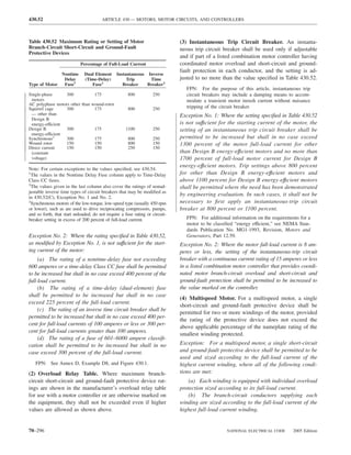 430.52                                  ARTICLE 430 — MOTORS, MOTOR CIRCUITS, AND CONTROLLERS



Table 430.52 Maximum Rating or Setting of Motor                               (3) Instantaneous Trip Circuit Breaker. An instanta-
Branch-Circuit Short-Circuit and Ground-Fault                                 neous trip circuit breaker shall be used only if adjustable
Protective Devices
                                                                              and if part of a listed combination motor controller having
                            Percentage of Full-Load Current                   coordinated motor overload and short-circuit and ground-
                                                                              fault protection in each conductor, and the setting is ad-
              Nontime         Dual Element     Instantaneous Inverse
               Delay          (Time-Delay)          Trip      Time            justed to no more than the value speciﬁed in Table 430.52.
Type of Motor  Fuse1             Fuse1            Breaker    Breaker2
                                                                                 FPN: For the purpose of this article, instantaneous trip
Single-phase      300           175                   800          250           circuit breakers may include a damping means to accom-
 motors                                                                          modate a transient motor inrush current without nuisance
AC polyphase motors other than wound-rotor
Squirrel cage     300           175                   800          250           tripping of the circuit breaker.
 — other than                                                                 Exception No. 1: Where the setting speciﬁed in Table 430.52
 Design B
 energy-efficient                                                             is not suffıcient for the starting current of the motor, the
Design B          300           175                  1100          250        setting of an instantaneous trip circuit breaker shall be
 energy-efficient
Synchronous3      300           175                   800          250        permitted to be increased but shall in no case exceed
Wound rotor       150           150                   800          150        1300 percent of the motor full-load current for other
Direct current    150           150                   250          150
 (constant                                                                    than Design B energy-effıcient motors and no more than
 voltage)                                                                     1700 percent of full-load motor current for Design B
                                                                              energy-effıcient motors. Trip settings above 800 percent
Note: For certain exceptions to the values speciﬁed, see 430.54.
1
  The values in the Nontime Delay Fuse column apply to Time-Delay             for other than Design B energy-effıcient motors and
Class CC fuses.                                                               above 1100 percent for Design B energy-effıcient motors
2
  The values given in the last column also cover the ratings of nonad-        shall be permitted where the need has been demonstrated
justable inverse time types of circuit breakers that may be modiﬁed as
in 430.52(C), Exception No. 1 and No. 2.
                                                                              by engineering evaluation. In such cases, it shall not be
3
  Synchronous motors of the low-torque, low-speed type (usually 450 rpm       necessary to ﬁrst apply an instantaneous-trip circuit
or lower), such as are used to drive reciprocating compressors, pumps,        breaker at 800 percent or 1100 percent.
and so forth, that start unloaded, do not require a fuse rating or circuit-
breaker setting in excess of 200 percent of full-load current.                   FPN: For additional information on the requirements for a
                                                                                 motor to be classiﬁed “energy efficient,” see NEMA Stan-
                                                                                 dards Publication No. MG1-1993, Revision, Motors and
Exception No. 2: Where the rating speciﬁed in Table 430.52,                      Generators, Part 12.59.
as modiﬁed by Exception No. 1, is not suffıcient for the start-               Exception No. 2: Where the motor full-load current is 8 am-
ing current of the motor:                                                     peres or less, the setting of the instantaneous-trip circuit
     (a) The rating of a nontime-delay fuse not exceeding                     breaker with a continuous current rating of 15 amperes or less
600 amperes or a time-delay Class CC fuse shall be permitted                  in a listed combination motor controller that provides coordi-
to be increased but shall in no case exceed 400 percent of the                nated motor branch-circuit overload and short-circuit and
full-load current.                                                            ground-fault protection shall be permitted to be increased to
     (b) The rating of a time-delay (dual-element) fuse                       the value marked on the controller.
shall be permitted to be increased but shall in no case
                                                                              (4) Multispeed Motor. For a multispeed motor, a single
exceed 225 percent of the full-load current.
                                                                              short-circuit and ground-fault protective device shall be
     (c) The rating of an inverse time circuit breaker shall be
                                                                              permitted for two or more windings of the motor, provided
permitted to be increased but shall in no case exceed 400 per-
                                                                              the rating of the protective device does not exceed the
cent for full-load currents of 100 amperes or less or 300 per-
                                                                              above applicable percentage of the nameplate rating of the
cent for full-load currents greater than 100 amperes.
                                                                              smallest winding protected.
     (d) The rating of a fuse of 601–6000 ampere classiﬁ-
cation shall be permitted to be increased but shall in no                     Exception: For a multispeed motor, a single short-circuit
case exceed 300 percent of the full-load current.                             and ground-fault protective device shall be permitted to be
                                                                              used and sized according to the full-load current of the
   FPN: See Annex D, Example D8, and Figure 430.1.                            highest current winding, where all of the following condi-
(2) Overload Relay Table. Where maximum branch-                               tions are met:
circuit short-circuit and ground-fault protective device rat-                     (a) Each winding is equipped with individual overload
ings are shown in the manufacturer’s overload relay table                     protection sized according to its full-load current.
for use with a motor controller or are otherwise marked on                        (b) The branch-circuit conductors supplying each
the equipment, they shall not be exceeded even if higher                      winding are sized according to the full-load current of the
values are allowed as shown above.                                            highest full-load current winding.


70–296                                                                                             NATIONAL ELECTRICAL CODE       2005 Edition
 
