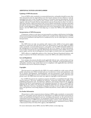 ADDITIONAL NOTICES AND DISCLAIMERS

Updating of NFPA Documents

   Users of NFPA codes, standards, recommended practices, and guides should be aware that
these documents may be superseded at any time by the issuance of new editions or may be
amended from time to time through the issuance of Tentative Interim Amendments. An offi-
cial NFPA document at any point in time consists of the current edition of the document
together with any Tentative Interim Amendments and any Errata then in effect. In order to
determine whether a given document is the current edition and whether it has been amended
through the issuance of Tentative Interim Amendments or corrected through the issuance of
Errata, consult appropriate NFPA publications such as the National Fire Codes® Subscription
Service, visit the NFPA website at www.nfpa.org, or contact the NFPA at the address listed
below.

Interpretations of NFPA Documents
   A statement, written or oral, that is not processed in accordance with Section 6 of the Reg-
ulations Governing Committee Projects shall not be considered the official position of NFPA
or any of its Committees and shall not be considered to be, nor be relied upon as, a Formal
Interpretation.

Patents
   The NFPA does not take any position with respect to the validity of any patent rights
asserted in connection with any items which are mentioned in or are the subject of NFPA
codes, standards, recommended practices, and guides, and the NFPA disclaims liability for
the infringement of any patent resulting from the use of or reliance on these documents.
Users of these documents are expressly advised that determination of the validity of any such
patent rights, and the risk of infringement of such rights, is entirely their own responsibility.
   NFPA adheres to applicable policies of the American National Standards Institute with
respect to patents. For further information contact the NFPA at the address listed below.

Law and Regulations
   Users of these documents should consult applicable federal, state, and local laws and reg-
ulations. NFPA does not, by the publication of its codes, standards, recommended practices,
and guides, intend to urge action that is not in compliance with applicable laws, and these
documents may not be construed as doing so.

Copyrights

   This document is copyrighted by the NFPA. It is made available for a wide variety of both
public and private uses. These include both use, by reference, in laws and regulations, and
use in private self-regulation, standardization, and the promotion of safe practices and
methods. By making this document available for use and adoption by public authorities and
private users, the NFPA does not waive any rights in copyright to this document.
   Use of NFPA documents for regulatory purposes should be accomplished through adop-
tion by reference. The term “adoption by reference” means the citing of title, edition, and
publishing information only. Any deletions, additions, and changes desired by the adopting
authority should be noted separately in the adopting instrument. In order to assist NFPA in
following the uses made of its documents, adopting authorities are requested to notify the
NFPA (Attention: Secretary, Standards Council) in writing of such use. For technical assis-
tance and questions concerning adoption of NFPA documents, contact NFPA at the address
below.
For Further Information
   All questions or other communications relating to NFPA codes, standards, recommended
practices, and guides and all requests for information on NFPA procedures governing its
codes and standards development process, including information on the procedures for
requesting Formal Interpretations, for proposing Tentative Interim Amendments, and for
proposing revisions to NFPA documents during regular revision cycles, should be sent to
NFPA headquarters, addressed to the attention of the Secretary, Standards Council, NFPA,
1 Batterymarch Park, P.O. Box 9101, Quincy, MA 02269-9101.

For more information about NFPA, visit the NFPA website at www.nfpa.org.
 