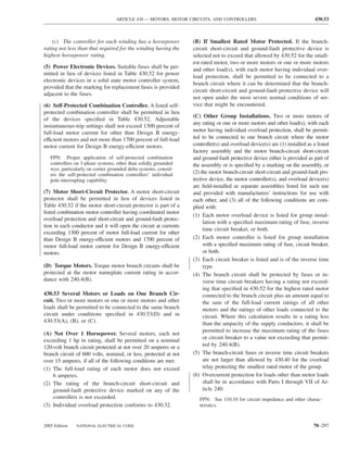 ARTICLE 430 — MOTORS, MOTOR CIRCUITS, AND CONTROLLERS                                      430.53



    (c) The controller for each winding has a horsepower          (B) If Smallest Rated Motor Protected. If the branch-
rating not less than that required for the winding having the     circuit short-circuit and ground-fault protective device is
highest horsepower rating.                                        selected not to exceed that allowed by 430.52 for the small-
                                                                  est rated motor, two or more motors or one or more motors
(5) Power Electronic Devices. Suitable fuses shall be per-        and other load(s), with each motor having individual over-
mitted in lieu of devices listed in Table 430.52 for power
                                                                  load protection, shall be permitted to be connected to a
electronic devices in a solid state motor controller system,
                                                                  branch circuit where it can be determined that the branch-
provided that the marking for replacement fuses is provided
                                                                  circuit short-circuit and ground-fault protective device will
adjacent to the fuses.
                                                                  not open under the most severe normal conditions of ser-
(6) Self-Protected Combination Controller. A listed self-         vice that might be encountered.
protected combination controller shall be permitted in lieu
                                                                  (C) Other Group Installations. Two or more motors of
of the devices speciﬁed in Table 430.52. Adjustable
                                                                  any rating or one or more motors and other load(s), with each
instantaneous-trip settings shall not exceed 1300 percent of
full-load motor current for other than Design B energy-           motor having individual overload protection, shall be permit-
efficient motors and not more than 1700 percent of full-load      ted to be connected to one branch circuit where the motor
motor current for Design B energy-efficient motors.               controller(s) and overload device(s) are (1) installed as a listed
                                                                  factory assembly and the motor branch-circuit short-circuit
   FPN: Proper application of self-protected combination          and ground-fault protective device either is provided as part of
   controllers on 3-phase systems, other than solidly grounded    the assembly or is speciﬁed by a marking on the assembly, or
   wye, particularly on corner grounded delta systems, consid-
   ers the self-protected combination controllers’ individual     (2) the motor branch-circuit short-circuit and ground-fault pro-
   pole-interrupting capability.                                  tective device, the motor controller(s), and overload device(s)
                                                                  are ﬁeld-installed as separate assemblies listed for such use
(7) Motor Short-Circuit Protector. A motor short-circuit          and provided with manufacturers’ instructions for use with
protector shall be permitted in lieu of devices listed in         each other, and (3) all of the following conditions are com-
Table 430.52 if the motor short-circuit protector is part of a    plied with:
listed combination motor controller having coordinated motor
                                                                  (1) Each motor overload device is listed for group instal-
overload protection and short-circuit and ground-fault protec-
                                                                       lation with a speciﬁed maximum rating of fuse, inverse
tion in each conductor and it will open the circuit at currents
                                                                       time circuit breaker, or both.
exceeding 1300 percent of motor full-load current for other
than Design B energy-efficient motors and 1700 percent of         (2) Each motor controller is listed for group installation
motor full-load motor current for Design B energy-efficient            with a speciﬁed maximum rating of fuse, circuit breaker,
motors.                                                                or both.
                                                                  (3) Each circuit breaker is listed and is of the inverse time
(D) Torque Motors. Torque motor branch circuits shall be               type.
protected at the motor nameplate current rating in accor-         (4) The branch circuit shall be protected by fuses or in-
dance with 240.4(B).                                                   verse time circuit breakers having a rating not exceed-
                                                                       ing that speciﬁed in 430.52 for the highest rated motor
430.53 Several Motors or Loads on One Branch Cir-                      connected to the branch circuit plus an amount equal to
cuit. Two or more motors or one or more motors and other               the sum of the full-load current ratings of all other
loads shall be permitted to be connected to the same branch            motors and the ratings of other loads connected to the
circuit under conditions speciﬁed in 430.53(D) and in                  circuit. Where this calculation results in a rating less
430.53(A), (B), or (C).                                                than the ampacity of the supply conductors, it shall be
                                                                       permitted to increase the maximum rating of the fuses
(A) Not Over 1 Horsepower. Several motors, each not
                                                                       or circuit breaker to a value not exceeding that permit-
exceeding 1 hp in rating, shall be permitted on a nominal
120-volt branch circuit protected at not over 20 amperes or a          ted by 240.4(B).
branch circuit of 600 volts, nominal, or less, protected at not   (5) The branch-circuit fuses or inverse time circuit breakers
over 15 amperes, if all of the following conditions are met:           are not larger than allowed by 430.40 for the overload
(1) The full-load rating of each motor does not exceed                 relay protecting the smallest rated motor of the group.
    6 amperes.                                                    (6) Overcurrent protection for loads other than motor loads
(2) The rating of the branch-circuit short-circuit and                 shall be in accordance with Parts I through VII of Ar-
    ground-fault protective device marked on any of the                ticle 240.
    controllers is not exceeded.                                     FPN: See 110.10 for circuit impedance and other charac-
(3) Individual overload protection conforms to 430.32.               teristics.


2005 Edition   NATIONAL ELECTRICAL CODE                                                                                     70–297
 