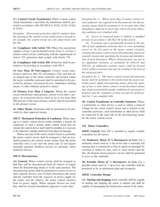 430.73                            ARTICLE 430 — MOTORS, MOTOR CIRCUITS, AND CONTROLLERS



(C) Control Circuit Transformer. Where a motor control                  Exception No. 1: Where more than 12 motor control cir-
circuit transformer is provided, the transformer shall be pro-          cuit conductors are required to be disconnected, the discon-
tected in accordance with 430.72(C)(1), (C)(2), (C)(3), (C)(4),         necting means shall be permitted to be located other than
or (C)(5).                                                              immediately adjacent to each other where all of the follow-
                                                                        ing conditions are complied with:
Exception: Overcurrent protection shall be omitted where
the opening of the control circuit would create a hazard as,                (a) Access to energized parts is limited to qualiﬁed
for example, the control circuit of a ﬁre pump motor and                persons in accordance with Part XI of this article.
the like.                                                                   (b) A warning sign is permanently located on the out-
                                                                        side of each equipment enclosure door or cover permitting
(1) Compliance with Article 725. Where the transformer
                                                                        access to the live parts in the motor control circuit(s),
supplies a Class 1 power-limited circuit, Class 2, or Class 3
                                                                        warning that motor control circuit disconnecting means are
remote-control circuit conforming with the requirements of
                                                                        remotely located and specifying the location and identiﬁca-
Article 725, protection shall comply with Article 725.
                                                                        tion of each disconnect. Where energized parts are not in
(2) Compliance with Article 450. Protection shall be per-               an equipment enclosure as permitted by 430.232 and
mitted to be provided in accordance with 450.3.                         430.233, an additional warning sign(s) shall be located
                                                                        where visible to persons who may be working in the area of
(3) Less Than 50 Volt-Amperes. Control circuit trans-
                                                                        the energized parts.
formers rated less than 50 volt-amperes (VA) and that are
an integral part of the motor controller and located within             Exception No. 2: The motor control circuit disconnecting
the motor controller enclosure shall be permitted to be pro-            means shall be permitted to be remote from the motor con-
tected by primary overcurrent devices, impedance limiting               troller power supply disconnecting means where the open-
means, or other inherent protective means.                              ing of one or more motor control circuit disconnect means
                                                                        may result in potentially unsafe conditions for personnel or
(4) Primary Less Than 2 Amperes. Where the control
                                                                        property and the conditions of items (a) and (b) of Excep-
circuit transformer rated primary current is less than 2 am-
                                                                        tion No. 1 are complied with.
peres, an overcurrent device rated or set at not more than
500 percent of the rated primary current shall be permitted             (B) Control Transformer in Controller Enclosure. Where
in the primary circuit.                                                 a transformer or other device is used to obtain a reduced
(5) Other Means. Protection shall be permitted to be pro-               voltage for the motor control circuit and is located in the
vided by other approved means.                                          controller enclosure, such transformer or other device shall
                                                                        be connected to the load side of the disconnecting means
430.73 Mechanical Protection of Conductor. Where dam-                   for the motor control circuit.
age to a motor control circuit would constitute a hazard, all
conductors of such a remote motor control circuit that are              VII. Motor Controllers
outside the control device itself shall be installed in a raceway
or be otherwise suitably protected from physical damage.                430.81 General. Part VII is intended to require suitable
    Where one side of the motor control circuit is grounded,            controllers for all motors.
the motor control circuit shall be arranged so that an acci-        •
dental ground in the control circuit remote from the motor              (A) Stationary Motor of 1⁄8 Horsepower or Less. For a
controller will (1) not start the motor and (2) not bypass              stationary motor rated at 1⁄8 hp or less that is normally left
manually operated shutdown devices or automatic safety                  running and is constructed so that it cannot be damaged by
shutdown devices.                                                       overload or failure to start, such as clock motors and the
                                                                        like, the branch-circuit protective device shall be permitted
430.74 Disconnection.                                                   to serve as the controller.
(A) General. Motor control circuits shall be arranged so                (B) Portable Motor of 1⁄3 Horsepower or Less. For a
that they will be disconnected from all sources of supply               portable motor rated at 1⁄3 hp or less, the controller shall be
when the disconnecting means is in the open position. The               permitted to be an attachment plug and receptacle.
disconnecting means shall be permitted to consist of two or
more separate devices, one of which disconnects the motor               430.82 Controller Design.
and the controller from the source(s) of power supply for
the motor, and the other(s), the motor control circuit(s)               (A) Starting and Stopping. Each controller shall be capable
from its power supply. Where separate devices are used,                 of starting and stopping the motor it controls and shall be
they shall be located immediately adjacent to each other.               capable of interrupting the locked-rotor current of the motor.


70–300                                                                                       NATIONAL ELECTRICAL CODE      2005 Edition
 