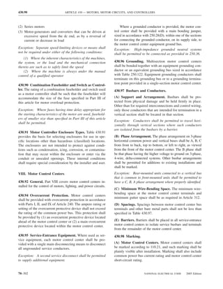 430.90                            ARTICLE 430 — MOTORS, MOTOR CIRCUITS, AND CONTROLLERS



(2) Series motors                                                      Where a grounded conductor is provided, the motor con-
(3) Motor-generators and converters that can be driven at          trol center shall be provided with a main bonding jumper,
    excessive speed from the dc end, as by a reversal of           sized in accordance with 250.28(D), within one of the sections
    current or decrease in load                                    for connecting the grounded conductor, on its supply side, to
                                                                   the motor control center equipment ground bus.
Exception: Separate speed-limiting devices or means shall          Exception: High-impedance grounded neutral systems
not be required under either of the following conditions:          shall be permitted to be connected as provided in 250.36.
    (1) Where the inherent characteristics of the machines,
the system, or the load and the mechanical connection              430.96 Grounding. Multisection motor control centers
thereto are such as to safely limit the speed                      shall be bonded together with an equipment grounding con-
    (2) Where the machine is always under the manual               ductor or an equivalent grounding bus sized in accordance
control of a qualiﬁed operator                                     with Table 250.122. Equipment grounding conductors shall
                                                                   terminate on this grounding bus or to a grounding termina-
                                                                   tion point provided in a single-section motor control center.
430.90 Combination Fuseholder and Switch as Control-
ler. The rating of a combination fuseholder and switch used        430.97 Busbars and Conductors.
as a motor controller shall be such that the fuseholder will
accommodate the size of the fuse speciﬁed in Part III of           (A) Support and Arrangement. Busbars shall be pro-
this article for motor overload protection.                        tected from physical damage and be held ﬁrmly in place.
                                                                   Other than for required interconnections and control wiring,
Exception: Where fuses having time delay appropriate for           only those conductors that are intended for termination in a
the starting characteristics of the motor are used, fusehold-      vertical section shall be located in that section.
ers of smaller size than speciﬁed in Part III of this article
                                                                   Exception: Conductors shall be permitted to travel hori-
shall be permitted.
                                                                   zontally through vertical sections where such conductors
                                                                   are isolated from the busbars by a barrier.
430.91 Motor Controller Enclosure Types. Table 430.91
provides the basis for selecting enclosures for use in spe-        (B) Phase Arrangement. The phase arrangement on 3-phase
ciﬁc locations other than hazardous (classiﬁed) locations.         horizontal common power and vertical buses shall be A, B, C
The enclosures are not intended to protect against condi-          from front to back, top to bottom, or left to right, as viewed
tions such as condensation, icing, corrosion, or contamina-        from the front of the motor control center. The B phase shall
tion that may occur within the enclosure or enter via the          be that phase having the higher voltage to ground on 3-phase,
conduit or unsealed openings. These internal conditions            4-wire, delta-connected systems. Other busbar arrangements
shall require special consideration by the installer and user.     shall be permitted for additions to existing installations and
                                                                   shall be marked.
VIII. Motor Control Centers                                        Exception: Rear-mounted units connected to a vertical bus
                                                                   that is common to front-mounted units shall be permitted to
430.92 General. Part VIII covers motor control centers in-         have a C, B, A phase arrangement where properly identiﬁed.
stalled for the control of motors, lighting, and power circuits.
                                                                   (C) Minimum Wire-Bending Space. The minimum wire-
                                                                   bending space at the motor control center terminals and
430.94 Overcurrent Protection. Motor control centers
                                                                   minimum gutter space shall be as required in Article 312.
shall be provided with overcurrent protection in accordance
with Parts I, II, and IX of Article 240. The ampere rating or      (D) Spacings. Spacings between motor control center bus
setting of the overcurrent protective device shall not exceed      terminals and other bare metal parts shall not be less than
the rating of the common power bus. This protection shall          speciﬁed in Table 430.97.
be provided by (1) an overcurrent protective device located
ahead of the motor control center or (2) a main overcurrent        (E) Barriers. Barriers shall be placed in all service-entrance
protective device located within the motor control center.         motor control centers to isolate service busbars and terminals
                                                                   from the remainder of the motor control center.
430.95 Service-Entrance Equipment. Where used as ser-              430.98 Marking.
vice equipment, each motor control center shall be pro-
vided with a single main disconnecting means to disconnect         (A) Motor Control Centers. Motor control centers shall
all ungrounded service conductors.                                 be marked according to 110.21, and such marking shall be
                                                                   plainly visible after installation. Marking shall also include
Exception: A second service disconnect shall be permitted          common power bus current rating and motor control center
to supply additional equipment.                                    short-circuit rating.


70–302                                                                                  NATIONAL ELECTRICAL CODE      2005 Edition
 