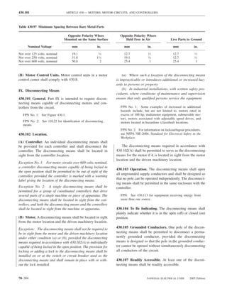 430.101                           ARTICLE 430 — MOTORS, MOTOR CIRCUITS, AND CONTROLLERS



Table 430.97 Minimum Spacing Between Bare Metal Parts

                                  Opposite Polarity Where           Opposite Polarity Where
                                Mounted on the Same Surface            Held Free in Air                 Live Parts to Ground

      Nominal Voltage                mm                in.             mm               in.               mm             in.

Not over 125 volts, nominal          19.1               3⁄4            12.7              ⁄
                                                                                        12                12.7            ⁄
                                                                                                                         12

Not over 250 volts, nominal          31.8              11⁄4            19.1              ⁄
                                                                                        34                12.7            ⁄
                                                                                                                         12

Not over 600 volts, nominal          50.8                2             25.4              1                25.4            1



(B) Motor Control Units. Motor control units in a motor               (a) Where such a location of the disconnecting means
control center shall comply with 430.8.                           is impracticable or introduces additional or increased haz-
                                                                  ards to persons or property
IX. Disconnecting Means                                               (b) In industrial installations, with written safety pro-
                                                                  cedures, where conditions of maintenance and supervision
430.101 General. Part IX is intended to require discon-           ensure that only qualiﬁed persons service the equipment
necting means capable of disconnecting motors and con-
trollers from the circuit.                                           FPN No. 1: Some examples of increased or additional
                                                                     hazards include, but are not limited to, motors rated in
   FPN No. 1: See Figure 430.1.                                      excess of 100 hp, multimotor equipment, submersible mo-
                                                                     tors, motors associated with adjustable speed drives, and
   FPN No. 2: See 110.22 for identiﬁcation of disconnecting          motors located in hazardous (classiﬁed) locations.
   means.
                                                                     FPN No. 2: For information on lockout/tagout procedures,
430.102 Location.                                                    see NFPA 70E-2004, Standard for Electrical Safety in the
                                                                     Workplace.
(A) Controller. An individual disconnecting means shall
be provided for each controller and shall disconnect the              The disconnecting means required in accordance with
controller. The disconnecting means shall be located in           430.102(A) shall be permitted to serve as the disconnecting
sight from the controller location.                               means for the motor if it is located in sight from the motor
                                                                  location and the driven machinery location.
Exception No. 1: For motor circuits over 600 volts, nominal,
a controller disconnecting means capable of being locked in
                                                                  430.103 Operation. The disconnecting means shall open
the open position shall be permitted to be out of sight of the
                                                                  all ungrounded supply conductors and shall be designed so
controller, provided the controller is marked with a warning
                                                                  that no pole can be operated independently. The disconnect-
label giving the location of the disconnecting means.
                                                                  ing means shall be permitted in the same enclosure with the
Exception No. 2: A single disconnecting means shall be            controller.
permitted for a group of coordinated controllers that drive
several parts of a single machine or piece of apparatus. The         FPN: See 430.113 for equipment receiving energy from
disconnecting means shall be located in sight from the con-          more than one source.
trollers, and both the disconnecting means and the controllers
shall be located in sight from the machine or apparatus.          430.104 To Be Indicating. The disconnecting means shall
                                                                  plainly indicate whether it is in the open (off) or closed (on)
(B) Motor. A disconnecting means shall be located in sight        position.
from the motor location and the driven machinery location.
Exception: The disconnecting means shall not be required to       430.105 Grounded Conductors. One pole of the discon-
be in sight from the motor and the driven machinery location      necting means shall be permitted to disconnect a perma-
under either condition (a) or (b), provided the disconnecting     nently grounded conductor, provided the disconnecting
means required in accordance with 430.102(A) is individually      means is designed so that the pole in the grounded conduc-
capable of being locked in the open position. The provision for   tor cannot be opened without simultaneously disconnecting
locking or adding a lock to the disconnecting means shall be      all conductors of the circuit.
installed on or at the switch or circuit breaker used as the
disconnecting means and shall remain in place with or with-       430.107 Readily Accessible. At least one of the discon-
out the lock installed.                                           necting means shall be readily accessible.


70–304                                                                                 NATIONAL ELECTRICAL CODE       2005 Edition
 