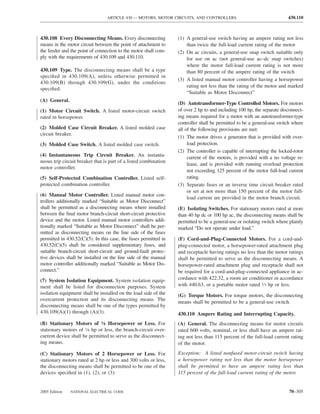 ARTICLE 430 — MOTORS, MOTOR CIRCUITS, AND CONTROLLERS                                   430.110



430.108 Every Disconnecting Means. Every disconnecting            (1) A general-use switch having an ampere rating not less
means in the motor circuit between the point of attachment to         than twice the full-load current rating of the motor
the feeder and the point of connection to the motor shall com-    (2) On ac circuits, a general-use snap switch suitable only
ply with the requirements of 430.109 and 430.110.                     for use on ac (not general-use ac–dc snap switches)
                                                                      where the motor full-load current rating is not more
430.109 Type. The disconnecting means shall be a type                 than 80 percent of the ampere rating of the switch
speciﬁed in 430.109(A), unless otherwise permitted in
                                                                  (3) A listed manual motor controller having a horsepower
430.109(B) through 430.109(G), under the conditions
                                                                      rating not less than the rating of the motor and marked
speciﬁed.
                                                                      “Suitable as Motor Disconnect”
(A) General.
                                                                  (D) Autotransformer-Type Controlled Motors. For motors
(1) Motor Circuit Switch. A listed motor-circuit switch           of over 2 hp to and including 100 hp, the separate disconnect-
rated in horsepower.                                              ing means required for a motor with an autotransformer-type
                                                                  controller shall be permitted to be a general-use switch where
(2) Molded Case Circuit Breaker. A listed molded case             all of the following provisions are met:
circuit breaker.
                                                                  (1) The motor drives a generator that is provided with over-
(3) Molded Case Switch. A listed molded case switch.                   load protection.
                                                                  (2) The controller is capable of interrupting the locked-rotor
(4) Instantaneous Trip Circuit Breaker. An instanta-                   current of the motors, is provided with a no voltage re-
neous trip circuit breaker that is part of a listed combination
                                                                       lease, and is provided with running overload protection
motor controller.
                                                                       not exceeding 125 percent of the motor full-load current
(5) Self-Protected Combination Controller. Listed self-                rating.
protected combination controller.                                 (3) Separate fuses or an inverse time circuit breaker rated
                                                                       or set at not more than 150 percent of the motor full-
(6) Manual Motor Controller. Listed manual motor con-
                                                                       load current are provided in the motor branch circuit.
trollers additionally marked “Suitable as Motor Disconnect”
shall be permitted as a disconnecting means where installed       (E) Isolating Switches. For stationary motors rated at more
between the ﬁnal motor branch-circuit short-circuit protective    than 40 hp dc or 100 hp ac, the disconnecting means shall be
device and the motor. Listed manual motor controllers addi-       permitted to be a general-use or isolating switch where plainly
tionally marked “Suitable as Motor Disconnect” shall be per-      marked “Do not operate under load.”
mitted as disconnecting means on the line side of the fuses
permitted in 430.52(C)(5). In this case, the fuses permitted in   (F) Cord-and-Plug-Connected Motors. For a cord-and-
430.52(C)(5) shall be considered supplementary fuses, and         plug-connected motor, a horsepower-rated attachment plug
suitable branch-circuit short-circuit and ground-fault protec-    and receptacle having ratings no less than the motor ratings
tive devices shall be installed on the line side of the manual    shall be permitted to serve as the disconnecting means. A
motor controller additionally marked “Suitable as Motor Dis-      horsepower-rated attachment plug and receptacle shall not
connect.”                                                         be required for a cord-and-plug-connected appliance in ac-
(7) System Isolation Equipment. System isolation equip-           cordance with 422.32, a room air conditioner in accordance
ment shall be listed for disconnection purposes. System           with 440.63, or a portable motor rated 1⁄3 hp or less.
isolation equipment shall be installed on the load side of the    (G) Torque Motors. For torque motors, the disconnecting
overcurrent protection and its disconnecting means. The
                                                                  means shall be permitted to be a general-use switch.
disconnecting means shall be one of the types permitted by
430.109(A)(1) through (A)(3).                                     430.110 Ampere Rating and Interrupting Capacity.
(B) Stationary Motors of 1⁄8 Horsepower or Less. For              (A) General. The disconnecting means for motor circuits
stationary motors of 1⁄8 hp or less, the branch-circuit over-     rated 600 volts, nominal, or less shall have an ampere rat-
current device shall be permitted to serve as the disconnect-     ing not less than 115 percent of the full-load current rating
ing means.                                                        of the motor.

(C) Stationary Motors of 2 Horsepower or Less. For                Exception: A listed nonfused motor-circuit switch having
stationary motors rated at 2 hp or less and 300 volts or less,    a horsepower rating not less than the motor horsepower
the disconnecting means shall be permitted to be one of the       shall be permitted to have an ampere rating less than
devices speciﬁed in (1), (2), or (3):                             115 percent of the full-load current rating of the motor.


2005 Edition   NATIONAL ELECTRICAL CODE                                                                                  70–305
 