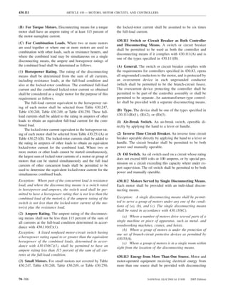 430.111                          ARTICLE 430 — MOTORS, MOTOR CIRCUITS, AND CONTROLLERS



(B) For Torque Motors. Disconnecting means for a torque           the locked-rotor current shall be assumed to be six times
motor shall have an ampere rating of at least 115 percent of      the full-load current.
the motor nameplate current.
                                                                  430.111 Switch or Circuit Breaker as Both Controller
(C) For Combination Loads. Where two or more motors
                                                                  and Disconnecting Means. A switch or circuit breaker
are used together or where one or more motors are used in
                                                                  shall be permitted to be used as both the controller and
combination with other loads, such as resistance heaters, and
                                                                  disconnecting means if it complies with 430.111(A) and is
where the combined load may be simultaneous on a single
                                                                  one of the types speciﬁed in 430.111(B).
disconnecting means, the ampere and horsepower ratings of
the combined load shall be determined as follows.                 (A) General. The switch or circuit breaker complies with
(1) Horsepower Rating. The rating of the disconnecting            the requirements for controllers speciﬁed in 430.83, opens
means shall be determined from the sum of all currents,           all ungrounded conductors to the motor, and is protected by
including resistance loads, at the full-load condition and        an overcurrent device in each ungrounded conductor
also at the locked-rotor condition. The combined full-load        (which shall be permitted to be the branch-circuit fuses).
current and the combined locked-rotor current so obtained         The overcurrent device protecting the controller shall be
shall be considered as a single motor for the purpose of this     permitted to be part of the controller assembly or shall be
requirement as follows.                                           permitted to be separate. An autotransformer-type control-
    The full-load current equivalent to the horsepower rat-       ler shall be provided with a separate disconnecting means.
ing of each motor shall be selected from Table 430.247,
Table 430.248, Table 430.249, or Table 430.250. These full-       (B) Type. The device shall be one of the types speciﬁed in
load currents shall be added to the rating in amperes of other    430.111(B)(1), (B)(2), or (B)(3).
loads to obtain an equivalent full-load current for the com-      (1) Air-Break Switch. An air-break switch, operable di-
bined load.                                                       rectly by applying the hand to a lever or handle.
    The locked-rotor current equivalent to the horsepower rat-
ing of each motor shall be selected from Table 430.251(A) or      (2) Inverse Time Circuit Breaker. An inverse time circuit
Table 430.251(B). The locked-rotor currents shall be added to     breaker operable directly by applying the hand to a lever or
the rating in amperes of other loads to obtain an equivalent      handle. The circuit breaker shall be permitted to be both
locked-rotor current for the combined load. Where two or          power and manually operable.
more motors or other loads cannot be started simultaneously,
                                                                  (3) Oil Switch. An oil switch used on a circuit whose rating
the largest sum of locked rotor currents of a motor or group of
                                                                  does not exceed 600 volts or 100 amperes, or by special per-
motors that can be started simultaneously and the full load
                                                                  mission on a circuit exceeding this capacity where under ex-
currents of other concurrent loads shall be permitted to be
                                                                  pert supervision. The oil switch shall be permitted to be both
used to determine the equivalent locked-rotor current for the
                                                                  power and manually operable.
simultaneous combined loads.
Exception: Where part of the concurrent load is resistance        430.112 Motors Served by Single Disconnecting Means.
load, and where the disconnecting means is a switch rated         Each motor shall be provided with an individual discon-
in horsepower and amperes, the switch used shall be per-          necting means.
mitted to have a horsepower rating that is not less than the
combined load of the motor(s), if the ampere rating of the        Exception: A single disconnecting means shall be permit-
switch is not less than the locked-rotor current of the mo-       ted to serve a group of motors under any one of the condi-
tor(s) plus the resistance load.                                  tions of (a), (b), and (c). The single disconnecting means
                                                                  shall be rated in accordance with 430.110(C).
(2) Ampere Rating. The ampere rating of the disconnect-
ing means shall not be less than 115 percent of the sum of            (a) Where a number of motors drive several parts of a
all currents at the full-load condition determined in accor-      single machine or piece of apparatus, such as metal- and
dance with 430.110(C)(1).                                         woodworking machines, cranes, and hoists.
                                                                      (b) Where a group of motors is under the protection of
Exception: A listed nonfused motor-circuit switch having          one set of branch-circuit protective devices as permitted by
a horsepower rating equal to or greater than the equivalent       430.53(A).
horsepower of the combined loads, determined in accor-                (c) Where a group of motors is in a single room within
dance with 430.110(C)(1), shall be permitted to have an           sight from the location of the disconnecting means.
ampere rating less than 115 percent of the sum of all cur-
rents at the full-load condition.                                 430.113 Energy from More Than One Source. Motor and
(3) Small Motors. For small motors not covered by Table           motor-operated equipment receiving electrical energy from
430.247, Table 430.248, Table 430.249, or Table 430.250,          more than one source shall be provided with disconnecting


70–306                                                                                 NATIONAL ELECTRICAL CODE      2005 Edition
 