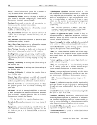 100                                               ARTICLE 100 — DEFINITIONS



Device. A unit of an electrical system that is intended to       Explosionproof Apparatus. Apparatus enclosed in a case
carry or control but not utilize electric energy.                that is capable of withstanding an explosion of a speciﬁed
                                                                 gas or vapor that may occur within it and of preventing the
Disconnecting Means. A device, or group of devices, or
                                                                 ignition of a speciﬁed gas or vapor surrounding the enclo-
other means by which the conductors of a circuit can be
                                                                 sure by sparks, ﬂashes, or explosion of the gas or vapor
disconnected from their source of supply.
                                                                 within, and that operates at such an external temperature
Dusttight. Constructed so that dust will not enter the en-       that a surrounding ﬂammable atmosphere will not be ig-
closing case under speciﬁed test conditions.                     nited thereby.
Duty, Continuous. Operation at a substantially constant             FPN: For further information, see ANSI/UL 1203-1999,
load for an indeﬁnitely long time.                                  Explosion-Proof and Dust-Ignition-Proof Electrical Equip-
                                                                    ment for Use in Hazardous (Classiﬁed) Locations.
Duty, Intermittent. Operation for alternate intervals of
                                                                 Exposed (as applied to live parts). Capable of being in-
(1) load and no load; or (2) load and rest; or (3) load, no
                                                                 advertently touched or approached nearer than a safe dis-
load, and rest.
                                                                 tance by a person. It is applied to parts that are not suitably
Duty, Periodic. Intermittent operation in which the load         guarded, isolated, or insulated.
conditions are regularly recurrent.                              Exposed (as applied to wiring methods). On or attached
Duty, Short-Time. Operation at a substantially constant          to the surface or behind panels designed to allow access.
load for a short and deﬁnite, speciﬁed time.                     Externally Operable. Capable of being operated without
Duty, Varying. Operation at loads, and for intervals of          exposing the operator to contact with live parts.
time, both of which may be subject to wide variation.            Feeder. All circuit conductors between the service equip-
Dwelling Unit. A single unit, providing complete and in-         ment, the source of a separately derived system, or other
dependent living facilities for one or more persons, includ-     power supply source and the ﬁnal branch-circuit overcur-
ing permanent provisions for living, sleeping, cooking, and      rent device.
sanitation.                                                      Festoon Lighting. A string of outdoor lights that is sus-
Dwelling, One-Family. A building that consists solely of         pended between two points.
one dwelling unit.                                               Fitting. An accessory such as a locknut, bushing, or other
Dwelling, Two-Family. A building that consists solely of         part of a wiring system that is intended primarily to per-
two dwelling units.                                              form a mechanical rather than an electrical function.
                                                                 Garage. A building or portion of a building in which one or
Dwelling, Multifamily. A building that contains three or
                                                                 more self-propelled vehicles can be kept for use, sale, stor-
more dwelling units.
                                                                 age, rental, repair, exhibition, or demonstration purposes.
Electric Sign. A ﬁxed, stationary, or portable self-contained,
                                                                    FPN: For commercial garages, repair and storage, see Ar-
electrically illuminated utilization equipment with words or        ticle 511.
symbols designed to convey information or attract attention.
                                                                 Ground. A conducting connection, whether intentional or
Enclosed. Surrounded by a case, housing, fence, or wall(s)       accidental, between an electrical circuit or equipment and
that prevents persons from accidentally contacting ener-         the earth or to some conducting body that serves in place of
gized parts.                                                     the earth.
Enclosure. The case or housing of apparatus, or the fence        Grounded. Connected to earth or to some conducting body
or walls surrounding an installation to prevent personnel        that serves in place of the earth.
from accidentally contacting energized parts or to protect
the equipment from physical damage.                              Grounded, Effectively. Intentionally connected to earth
                                                                 through a ground connection or connections of sufficiently
   FPN: See Table 430.91 for examples of enclosure types.        low impedance and having sufficient current-carrying ca-
                                                                 pacity to prevent the buildup of voltages that may result in
Energized. Electrically connected to, or is, a source of
                                                                 undue hazards to connected equipment or to persons.
voltage.
                                                                 Grounded, Solidly. Connected to ground without inserting
Equipment. A general term including material, ﬁttings, de-
                                                                 any resistor or impedance device.
vices, appliances, luminaires (ﬁxtures), apparatus, and the
like used as a part of, or in connection with, an electrical     Grounded Conductor. A system or circuit conductor that
installation.                                                    is intentionally grounded.


70–28                                                                                 NATIONAL ELECTRICAL CODE       2005 Edition
 