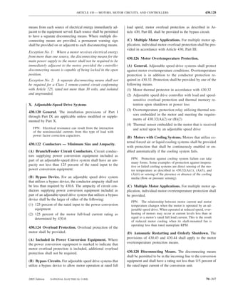 ARTICLE 430 — MOTORS, MOTOR CIRCUITS, AND CONTROLLERS                                        430.128



means from each source of electrical energy immediately ad-       load speed, motor overload protection as described in Ar-
jacent to the equipment served. Each source shall be permitted    ticle 430, Part III, shall be provided in the bypass circuit.
to have a separate disconnecting means. Where multiple dis-
connecting means are provided, a permanent warning sign           (C) Multiple Motor Applications. For multiple motor ap-
shall be provided on or adjacent to each disconnecting means.     plication, individual motor overload protection shall be pro-
                                                                  vided in accordance with Article 430, Part III.
Exception No. 1: Where a motor receives electrical energy
from more than one source, the disconnecting means for the
                                                                  430.126 Motor Overtemperature Protection.
main power supply to the motor shall not be required to be
immediately adjacent to the motor, provided the controller        (A) General. Adjustable speed drive systems shall protect
disconnecting means is capable of being locked in the open        against motor overtemperature conditions. Overtemperature
position.                                                         protection is in addition to the conductor protection re-
Exception No. 2: A separate disconnecting means shall not         quired in 430.32. Protection shall be provided by one of the
be required for a Class 2 remote-control circuit conforming       following means.
with Article 725, rated not more than 30 volts, and isolated      (1) Motor thermal protector in accordance with 430.32
and ungrounded.                                                   (2) Adjustable speed drive controller with load and speed-
                                                                       sensitive overload protection and thermal memory re-
X. Adjustable-Speed Drive Systems                                      tention upon shutdown or power loss
                                                                  (3) Overtemperature protection relay utilizing thermal sen-
430.120 General. The installation provisions of Part I
                                                                       sors embedded in the motor and meeting the require-
through Part IX are applicable unless modiﬁed or supple-
mented by Part X.                                                      ments of 430.32(A)(2) or (B)(2)
                                                                  (4) Thermal sensor embedded in the motor that is received
   FPN: Electrical resonance can result from the interaction           and acted upon by an adjustable speed drive
   of the nonsinusoidal currents from this type of load with
   power factor correction capacitors.
                                                                  (B) Motors with Cooling Systems. Motors that utilize ex-
                                                                  ternal forced air or liquid cooling systems shall be provided
430.122 Conductors — Minimum Size and Ampacity.
                                                                  with protection that shall be continuously enabled or en-
(A) Branch/Feeder Circuit Conductors. Circuit conduc-             abled automatically if the cooling system fails.
tors supplying power conversion equipment included as
                                                                     FPN: Protection against cooling system failure can take
part of an adjustable-speed drive system shall have an am-
                                                                     many forms. Some examples of protection against inopera-
pacity not less than 125 percent of the rated input to the           tive or failed cooling systems are direct sensing of the mo-
power conversion equipment.                                          tor temperature as described in 430.32(A)(1), (A)(3), and
                                                                     (A)(4) or sensing of the presence or absence of the cooling
(B) Bypass Device. For an adjustable speed drive system              media (ﬂow or pressure sensing).
that utilizes a bypass device, the conductor ampacity shall not
be less than required by 430.6. The ampacity of circuit con-      (C) Multiple Motor Applications. For multiple motor ap-
ductors supplying power conversion equipment included as          plication, individual motor overtemperature protection shall
part of an adjustable-speed drive system that utilizes a bypass   be provided.
device shall be the larger of either of the following:
                                                                     FPN: The relationship between motor current and motor
(1) 125 percent of the rated input to the power conversion           temperature changes when the motor is operated by an ad-
     equipment                                                       justable speed drive. When operated at reduced speed, over-
(2) 125 percent of the motor full-load current rating as             heating of motors may occur at current levels less than or
     determined by 430.6                                             equal to a motor’s rated full load current. This is the result
                                                                     of reduced motor cooling when its shaft-mounted fan is
                                                                     operating less than rated nameplate RPM.
430.124 Overload Protection. Overload protection of the
motor shall be provided.                                          (D) Automatic Restarting and Orderly Shutdown. The
                                                                  provisions of 430.43 and 430.44 shall apply to the motor
(A) Included in Power Conversion Equipment. Where
the power conversion equipment is marked to indicate that         overtemperature protection means.
motor overload protection is included, additional overload
protection shall not be required.                                 430.128 Disconnecting Means. The disconnecting means
                                                                  shall be permitted to be in the incoming line to the conversion
(B) Bypass Circuits. For adjustable speed drive systems that      equipment and shall have a rating not less than 115 percent of
utilize a bypass device to allow motor operation at rated full    the rated input current of the conversion unit.


2005 Edition   NATIONAL ELECTRICAL CODE                                                                                       70–307
 