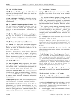 430.221                         ARTICLE 430 — MOTORS, MOTOR CIRCUITS, AND CONTROLLERS



XI. Over 600 Volts, Nominal                                     (C) Fault-Current Protection.

430.221 General. Part XI recognizes the additional hazard       (1) Type of Protection. Fault-current protection shall be
due to the use of higher voltages. It adds to or amends the     provided in each motor circuit by one of the following
other provisions of this article.                               means.
                                                                    (a) A circuit breaker of suitable type and rating ar-
430.222 Marking on Controllers. In addition to the mark-
                                                                ranged so that it can be serviced without hazard. The circuit
ing required by 430.8, a controller shall be marked with the    breaker shall simultaneously disconnect all ungrounded
control voltage.                                                conductors. The circuit breaker shall be permitted to sense
                                                                the fault current by means of integral or external sensing
430.223 Conductor Enclosures Adjacent to Motors. Flex-          elements.
ible metal conduit or liquidtight ﬂexible metal conduit not         (b) Fuses of a suitable type and rating placed in each
exceeding 1.8 m (6 ft) in length shall be permitted to be       ungrounded conductor. Fuses shall be used with suitable
employed for raceway connection to a motor terminal en-         disconnecting means, or they shall be of a type that can
closure.                                                        also serve as the disconnecting means. They shall be
                                                                arranged so that they cannot be serviced while they are
430.224 Size of Conductors. Conductors supplying mo-            energized.
tors shall have an ampacity not less than the current at
which the motor overload protective device(s) is selected       (2) Reclosing. Fault-current interrupting devices shall not
to trip.                                                        automatically reclose the circuit.
                                                                Exception: Automatic reclosing of a circuit shall be per-
430.225 Motor-Circuit Overcurrent Protection.                   mitted where the circuit is exposed to transient faults and
                                                                where such automatic reclosing does not create a hazard to
(A) General. Each motor circuit shall include coordinated
                                                                persons.
protection to automatically interrupt overload and fault cur-
rents in the motor, the motor-circuit conductors, and the       (3) Combination Protection. Overload protection and
motor control apparatus.                                        fault-current protection shall be permitted to be provided by
                                                                the same device.
Exception: Where a motor is vital to operation of the plant
and the motor should operate to failure if necessary to
                                                                430.226 Rating of Motor Control Apparatus. The ulti-
prevent a greater hazard to persons, the sensing device(s)
                                                                mate trip current of overcurrent (overload) relays or
shall be permitted to be connected to a supervised annun-
                                                                other motor-protective devices used shall not exceed
ciator or alarm instead of interrupting the motor circuit.
                                                                115 percent of the controller’s continuous current rating.
                                                                Where the motor branch-circuit disconnecting means is
(B) Overload Protection.
                                                                separate from the controller, the disconnecting means
(1) Type of Overload Device. Each motor shall be pro-           current rating shall not be less than the ultimate trip
tected against dangerous heating due to motor overloads         setting of the overcurrent relays in the circuit.
and failure to start by a thermal protector integral with the
motor or external current-sensing devices, or both.             430.227 Disconnecting Means. The controller disconnecting
                                                                means shall be capable of being locked in the open position.
(2) Wound-Rotor AC Motors. The secondary circuits of
wound-rotor ac motors, including conductors, controllers,
                                                                XII. Protection of Live Parts — All Voltages
and resistors rated for the application, shall be considered
as protected against overcurrent by the motor overload pro-     430.231 General. Part XII speciﬁes that live parts shall be
tection means.                                                  protected in a manner judged adequate for the hazard in-
(3) Operation. Operation of the overload interrupting device    volved.
shall simultaneously disconnect all ungrounded conductors.
                                                                430.232 Where Required. Exposed live parts of motors
(4) Automatic Reset. Overload sensing devices shall not         and controllers operating at 50 volts or more between ter-
automatically reset after trip unless resetting of the over-    minals shall be guarded against accidental contact by en-
load sensing device does not cause automatic restarting of      closure or by location as follows:
the motor or there is no hazard to persons created by auto-     (1) By installation in a room or enclosure that is accessible
matic restarting of the motor and its connected machinery.          only to qualiﬁed persons


70–308                                                                              NATIONAL ELECTRICAL CODE      2005 Edition
 