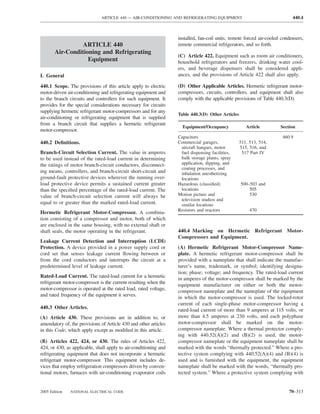 ARTICLE 440 — AIR-CONDITIONING AND REFRIGERATING EQUIPMENT                                   440.4



                                                                  installed, fan-coil units, remote forced air-cooled condensers,
                 ARTICLE 440                                      remote commercial refrigerators, and so forth.
       Air-Conditioning and Refrigerating
                                                                  (C) Article 422. Equipment such as room air conditioners,
                   Equipment                                      household refrigerators and freezers, drinking water cool-
                                                                  ers, and beverage dispensers shall be considered appli-
I. General                                                        ances, and the provisions of Article 422 shall also apply.

440.1 Scope. The provisions of this article apply to electric     (D) Other Applicable Articles. Hermetic refrigerant motor-
motor-driven air-conditioning and refrigerating equipment and     compressors, circuits, controllers, and equipment shall also
to the branch circuits and controllers for such equipment. It     comply with the applicable provisions of Table 440.3(D).
provides for the special considerations necessary for circuits
supplying hermetic refrigerant motor-compressors and for any
                                                                  Table 440.3(D) Other Articles
air-conditioning or refrigerating equipment that is supplied
from a branch circuit that supplies a hermetic refrigerant
                                                                    Equipment/Occupancy              Article         Section
motor-compressor.
                                                                  Capacitors                                          460.9
440.2 Deﬁnitions.                                                 Commercial garages,             511, 513, 514,
                                                                   aircraft hangars, motor        515, 516, and
Branch-Circuit Selection Current. The value in amperes             fuel dispensing facilities,     517 Part IV
to be used instead of the rated-load current in determining        bulk storage plants, spray
the ratings of motor branch-circuit conductors, disconnect-        application, dipping, and
                                                                   coating processes, and
ing means, controllers, and branch-circuit short-circuit and       inhalation anesthetizing
ground-fault protective devices wherever the running over-         locations
load protective device permits a sustained current greater        Hazardous (classiﬁed)           500–503 and
than the speciﬁed percentage of the rated-load current. The        locations                          505
value of branch-circuit selection current will always be          Motion picture and                  530
                                                                   television studios and
equal to or greater than the marked rated-load current.            similar locations
                                                                  Resistors and reactors               470
Hermetic Refrigerant Motor-Compressor. A combina-
tion consisting of a compressor and motor, both of which
are enclosed in the same housing, with no external shaft or
shaft seals, the motor operating in the refrigerant.              440.4 Marking on Hermetic Refrigerant Motor-
                                                                  Compressors and Equipment.
Leakage Current Detection and Interruption (LCDI)
Protection. A device provided in a power supply cord or           (A) Hermetic Refrigerant Motor-Compressor Name-
cord set that senses leakage current ﬂowing between or            plate. A hermetic refrigerant motor-compressor shall be
from the cord conductors and interrupts the circuit at a          provided with a nameplate that shall indicate the manufac-
predetermined level of leakage current.                           turer’s name, trademark, or symbol; identifying designa-
                                                                  tion; phase; voltage; and frequency. The rated-load current
Rated-Load Current. The rated-load current for a hermetic         in amperes of the motor-compressor shall be marked by the
refrigerant motor-compressor is the current resulting when the    equipment manufacturer on either or both the motor-
motor-compressor is operated at the rated load, rated voltage,    compressor nameplate and the nameplate of the equipment
and rated frequency of the equipment it serves.                   in which the motor-compressor is used. The locked-rotor
                                                                  current of each single-phase motor-compressor having a
440.3 Other Articles.                                             rated-load current of more than 9 amperes at 115 volts, or
(A) Article 430. These provisions are in addition to, or          more than 4.5 amperes at 230 volts, and each polyphase
amendatory of, the provisions of Article 430 and other articles   motor-compressor shall be marked on the motor-
in this Code, which apply except as modiﬁed in this article.      compressor nameplate. Where a thermal protector comply-
                                                                  ing with 440.52(A)(2) and (B)(2) is used, the motor-
(B) Articles 422, 424, or 430. The rules of Articles 422,         compressor nameplate or the equipment nameplate shall be
424, or 430, as applicable, shall apply to air-conditioning and   marked with the words “thermally protected.” Where a pro-
refrigerating equipment that does not incorporate a hermetic      tective system complying with 440.52(A)(4) and (B)(4) is
refrigerant motor-compressor. This equipment includes de-         used and is furnished with the equipment, the equipment
vices that employ refrigeration compressors driven by conven-     nameplate shall be marked with the words, “thermally pro-
tional motors, furnaces with air-conditioning evaporator coils    tected system.” Where a protective system complying with


2005 Edition   NATIONAL ELECTRICAL CODE                                                                                  70–313
 