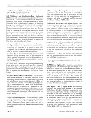 440.5                         ARTICLE 440 — AIR-CONDITIONING AND REFRIGERATING EQUIPMENT



440.52(A)(4) and (B)(4) is speciﬁed, the equipment name-         440.6 Ampacity and Rating. The size of conductors for
plate shall be appropriately marked.                             equipment covered by this article shall be selected from
                                                                 Table 310.16 through Table 310.19 or calculated in accor-
(B) Multimotor and Combination-Load Equipment.                   dance with 310.15 as applicable. The required ampacity of
Multimotor and combination-load equipment shall be pro-          conductors and rating of equipment shall be determined
vided with a visible nameplate marked with the maker’s           according to 440.6(A) and 440.6(B).
name, the rating in volts, frequency and number of phases,
minimum supply circuit conductor ampacity, the maximum           (A) Hermetic Refrigerant Motor-Compressor. For a her-
rating of the branch-circuit short-circuit and ground-fault      metic refrigerant motor-compressor, the rated-load current
protective device, and the short-circuit current rating of the   marked on the nameplate of the equipment in which the
motor controllers or industrial control panel. The ampacity      motor-compressor is employed shall be used in determining
shall be calculated by using Part IV and counting all the        the rating or ampacity of the disconnecting means, the
motors and other loads that will be operated at the same         branch-circuit conductors, the controller, the branch-circuit
time. The branch-circuit short-circuit and ground-fault pro-     short-circuit and ground-fault protection, and the separate
tective device rating shall not exceed the value calculated      motor overload protection. Where no rated-load current is
by using Part III. Multimotor or combination-load equip-         shown on the equipment nameplate, the rated-load current
ment for use on two or more circuits shall be marked with        shown on the compressor nameplate shall be used.
the above information for each circuit.
                                                                 Exception No. 1: Where so marked, the branch-circuit
Exception No. 1: Multimotor and combination-load equip-          selection current shall be used instead of the rated-load
ment that is suitable under the provisions of this article for   current to determine the rating or ampacity of the discon-
connection to a single 15- or 20-ampere, 120-volt, or a          necting means, the branch-circuit conductors, the control-
15-ampere, 208- or 240-volt, single-phase branch circuit         ler, and the branch-circuit short-circuit and ground-fault
shall be permitted to be marked as a single load.                protection.
Exception No. 2: The minimum supply circuit conductor            Exception No. 2: For cord-and-plug-connected equip-
ampacity and the maximum rating of the branch-circuit            ment, the nameplate marking shall be used in accordance
short-circuit and ground-fault protective device shall not be    with 440.22(B), Exception No. 2.
required to be marked on a room air conditioner conform-
                                                                    FPN: For disconnecting means and controllers, see 440.12
ing with 440.62(A).
                                                                    and 440.41.
Exception No. 3: Multimotor and combination-load equip-
ment used in one- and two-family dwellings, cord-and-            (B) Multimotor Equipment. For multimotor equipment em-
attachment-plug-connected equipment, or equipment sup-           ploying a shaded-pole or permanent split-capacitor-type fan or
plied from a branch circuit protected at 60 A or less shall      blower motor, the full-load current for such motor marked on
not be required to be marked with a short-circuit current        the nameplate of the equipment in which the fan or blower
rating.                                                          motor is employed shall be used instead of the horsepower
                                                                 rating to determine the ampacity or rating of the disconnecting
(C) Branch-Circuit Selection Current. A hermetic refrig-         means, the branch-circuit conductors, the controller, the
erant motor-compressor, or equipment containing such a           branch-circuit short-circuit and ground-fault protection, and
compressor, having a protection system that is approved for      the separate overload protection. This marking on the equip-
use with the motor-compressor that it protects and that per-     ment nameplate shall not be less than the current marked on
mits continuous current in excess of the speciﬁed percent-       the fan or blower motor nameplate.
age of nameplate rated-load current given in 440.52(B)(2)
or (B)(4) shall also be marked with a branch-circuit selec-      440.7 Highest Rated (Largest) Motor. In determining
tion current that complies with 440.52(B)(2) or (B)(4). This     compliance with this article and with 430.24, 430.53(B) and
marking shall be provided by the equipment manufacturer          430.53(C), and 430.62(A), the highest rated (largest) motor
and shall be on the nameplate(s) where the rated-load cur-       shall be considered to be the motor that has the highest rated-
rent(s) appears.                                                 load current. Where two or more motors have the same high-
                                                                 est rated-load current, only one of them shall be considered as
440.5 Marking on Controllers. A controller shall be marked       the highest rated (largest) motor. For other than hermetic re-
with the manufacturer’s name, trademark, or symbol; identi-      frigerant motor-compressors, and fan or blower motors as cov-
fying designation; voltage; phase; full-load and locked-rotor    ered in 440.6(B), the full-load current used to determine the
current (or horsepower) rating; and such other data as may be    highest rated motor shall be the equivalent value correspond-
needed to properly indicate the motor-compressor for which it    ing to the motor horsepower rating selected from Table
is suitable.                                                     430.248, Table 430.249, or Table 430.250.


70–314                                                                                NATIONAL ELECTRICAL CODE      2005 Edition
 