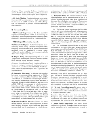 ARTICLE 440 — AIR-CONDITIONING AND REFRIGERATING EQUIPMENT                                   440.12



Exception: Where so marked, the branch-circuit selection         necting means, the rating for the disconnecting means shall
current shall be used instead of the rated-load current in       be determined in accordance with 440.12(B)(1) and (B)(2).
determining the highest rated (largest) motor-compressor.
                                                                 (1) Horsepower Rating. The horsepower rating of the dis-
440.8 Single Machine. An air-conditioning or refrigerat-         connecting means shall be determined from the sum of all
ing system shall be considered to be a single machine under      currents, including resistance loads, at the rated-load con-
the provisions of 430.87, Exception, and 430.112, Excep-         dition and also at the locked-rotor condition. The combined
tion. The motors shall be permitted to be located remotely       rated-load current and the combined locked-rotor current so
from each other.                                                 obtained shall be considered as a single motor for the pur-
                                                                 pose of this requirement as follows.

II. Disconnecting Means                                               (a) The full-load current equivalent to the horsepower
                                                                 rating of each motor, other than a hermetic refrigerant motor-
440.11 General. The provisions of Part II are intended to        compressor, and fan or blower motors as covered in 440.6(B)
require disconnecting means capable of disconnecting air-        shall be selected from Table 430.248, Table 430.249, or Table
conditioning and refrigerating equipment, including motor-       430.250. These full-load currents shall be added to the motor-
compressors and controllers from the circuit conductors.         compressor rated-load current(s) or branch-circuit selection
                                                                 current(s), whichever is greater, and to the rating in amperes of
440.12 Rating and Interrupting Capacity.                         other loads to obtain an equivalent full-load current for the
                                                                 combined load.
(A) Hermetic Refrigerant Motor-Compressor. A dis-                     (b) The locked-rotor current equivalent to the horse-
connecting means serving a hermetic refrigerant motor-           power rating of each motor, other than a hermetic refrigerant
compressor shall be selected on the basis of the nameplate       motor-compressor, shall be selected from Table 430.251(A) or
rated-load current or branch-circuit selection current,          Table 430.251(B), and, for fan and blower motors of the
whichever is greater, and locked-rotor current, respectively,    shaded-pole or permanent split-capacitor type marked with the
of the motor-compressor as follows.                              locked-rotor current, the marked value shall be used. The
(1) Ampere Rating. The ampere rating shall be at least           locked-rotor currents shall be added to the motor-compressor
115 percent of the nameplate rated-load current or branch-       locked-rotor current(s) and to the rating in amperes of other
circuit selection current, whichever is greater.                 loads to obtain an equivalent locked-rotor current for the com-
                                                                 bined load. Where two or more motors or other loads such as
Exception: A listed nonfused motor circuit switch having a       resistance heaters, or both, cannot be started simultaneously,
horsepower rating not less than the equivalent horsepower        appropriate combinations of locked-rotor and rated-load cur-
determined in accordance with 440.12(A)(2) shall be per-         rent or branch-circuit selection current, whichever is greater,
mitted to have an ampere rating less than 115 percent of the     shall be an acceptable means of determining the equivalent
speciﬁed current.                                                locked-rotor current for the simultaneous combined load.
(2) Equivalent Horsepower. To determine the equivalent           Exception: Where part of the concurrent load is a resis-
horsepower in complying with the requirements of 430.109,        tance load and the disconnecting means is a switch rated in
the horsepower rating shall be selected from Table 430.248,      horsepower and amperes, the switch used shall be permit-
Table 430.249, or Table 430.250 corresponding to the rated-      ted to have a horsepower rating not less than the combined
load current or branch-circuit selection current, whichever is   load to the motor-compressor(s) and other motor(s) at the
greater, and also the horsepower rating from Table 430.251(A)    locked-rotor condition, if the ampere rating of the switch is
or Table 430.251(B) corresponding to the locked-rotor current.   not less than this locked-rotor load plus the resistance load.
In case the nameplate rated-load current or branch-circuit se-
lection current and locked-rotor current do not correspond to    (2) Full-Load Current Equivalent. The ampere rating of
the currents shown in Table 430.248, Table 430.249, Table        the disconnecting means shall be at least 115 percent of the
430.250, Table 430.251(A), or Table 430.251(B), the horse-       sum of all currents at the rated-load condition determined
power rating corresponding to the next higher value shall be     in accordance with 440.12(B)(1).
selected. In case different horsepower ratings are obtained      Exception: A listed nonfused motor circuit switch having a
when applying these tables, a horsepower rating at least equal   horsepower rating not less than the equivalent horsepower
to the larger of the values obtained shall be selected.          determined by 440.12(B)(1) shall be permitted to have an am-
                                                                 pere rating less than 115 percent of the sum of all currents.
(B) Combination Loads. Where the combined load of two
or more hermetic refrigerant motor-compressors or one or         (C) Small Motor-Compressors. For small motor-
more hermetic refrigerant motor-compressor with other            compressors not having the locked-rotor current marked
motors or loads may be simultaneous on a single discon-          on the nameplate, or for small motors not covered by


2005 Edition   NATIONAL ELECTRICAL CODE                                                                                   70–315
 