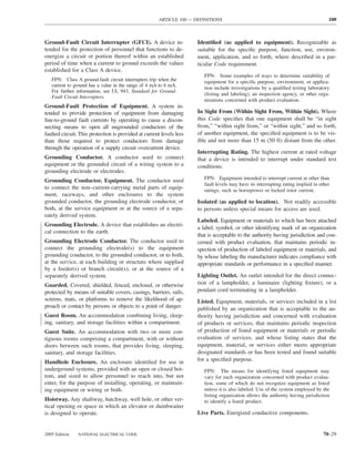 ARTICLE 100 — DEFINITIONS                                                      100



Ground-Fault Circuit Interrupter (GFCI). A device in-                 Identiﬁed (as applied to equipment). Recognizable as
tended for the protection of personnel that functions to de-          suitable for the speciﬁc purpose, function, use, environ-
energize a circuit or portion thereof within an established           ment, application, and so forth, where described in a par-
period of time when a current to ground exceeds the values            ticular Code requirement.
established for a Class A device.
                                                                         FPN: Some examples of ways to determine suitability of
   FPN: Class A ground-fault circuit interrupters trip when the          equipment for a speciﬁc purpose, environment, or applica-
   current to ground has a value in the range of 4 mA to 6 mA.           tion include investigations by a qualiﬁed testing laboratory
   For further information, see UL 943, Standard for Ground-
                                                                         (listing and labeling), an inspection agency, or other orga-
   Fault Circuit Interrupters.
                                                                         nizations concerned with product evaluation.
Ground-Fault Protection of Equipment. A system in-
tended to provide protection of equipment from damaging               In Sight From (Within Sight From, Within Sight). Where
line-to-ground fault currents by operating to cause a discon-         this Code speciﬁes that one equipment shall be “in sight
necting means to open all ungrounded conductors of the                from,” “within sight from,” or “within sight,” and so forth,
faulted circuit. This protection is provided at current levels less   of another equipment, the speciﬁed equipment is to be vis-
than those required to protect conductors from damage                 ible and not more than 15 m (50 ft) distant from the other.
through the operation of a supply circuit overcurrent device.
                                                                      Interrupting Rating. The highest current at rated voltage
Grounding Conductor. A conductor used to connect                      that a device is intended to interrupt under standard test
equipment or the grounded circuit of a wiring system to a             conditions.
grounding electrode or electrodes.
Grounding Conductor, Equipment. The conductor used                       FPN: Equipment intended to interrupt current at other than
                                                                         fault levels may have its interrupting rating implied in other
to connect the non–current-carrying metal parts of equip-                ratings, such as horsepower or locked rotor current.
ment, raceways, and other enclosures to the system
grounded conductor, the grounding electrode conductor, or             Isolated (as applied to location). Not readily accessible
both, at the service equipment or at the source of a sepa-            to persons unless special means for access are used.
rately derived system.
                                                                      Labeled. Equipment or materials to which has been attached
Grounding Electrode. A device that establishes an electri-
                                                                      a label, symbol, or other identifying mark of an organization
cal connection to the earth.
                                                                      that is acceptable to the authority having jurisdiction and con-
Grounding Electrode Conductor. The conductor used to                  cerned with product evaluation, that maintains periodic in-
connect the grounding electrode(s) to the equipment                   spection of production of labeled equipment or materials, and
grounding conductor, to the grounded conductor, or to both,           by whose labeling the manufacturer indicates compliance with
at the service, at each building or structure where supplied          appropriate standards or performance in a speciﬁed manner.
by a feeder(s) or branch circuit(s), or at the source of a
separately derived system.                                            Lighting Outlet. An outlet intended for the direct connec-
Guarded. Covered, shielded, fenced, enclosed, or otherwise            tion of a lampholder, a luminaire (lighting ﬁxture), or a
protected by means of suitable covers, casings, barriers, rails,      pendant cord terminating in a lampholder.
screens, mats, or platforms to remove the likelihood of ap-           Listed. Equipment, materials, or services included in a list
proach or contact by persons or objects to a point of danger.         published by an organization that is acceptable to the au-
Guest Room. An accommodation combining living, sleep-                 thority having jurisdiction and concerned with evaluation
ing, sanitary, and storage facilities within a compartment.           of products or services, that maintains periodic inspection
Guest Suite. An accommodation with two or more con-                   of production of listed equipment or materials or periodic
tiguous rooms comprising a compartment, with or without               evaluation of services, and whose listing states that the
doors between such rooms, that provides living, sleeping,             equipment, material, or services either meets appropriate
sanitary, and storage facilities.                                     designated standards or has been tested and found suitable
Handhole Enclosure. An enclosure identiﬁed for use in                 for a speciﬁed purpose.
underground systems, provided with an open or closed bot-                FPN: The means for identifying listed equipment may
tom, and sized to allow personnel to reach into, but not                 vary for each organization concerned with product evalua-
enter, for the purpose of installing, operating, or maintain-            tion, some of which do not recognize equipment as listed
ing equipment or wiring or both.                                         unless it is also labeled. Use of the system employed by the
                                                                         listing organization allows the authority having jurisdiction
Hoistway. Any shaftway, hatchway, well hole, or other ver-               to identify a listed product.
tical opening or space in which an elevator or dumbwaiter
is designed to operate.                                               Live Parts. Energized conductive components.


2005 Edition    NATIONAL ELECTRICAL CODE                                                                                           70–29
 