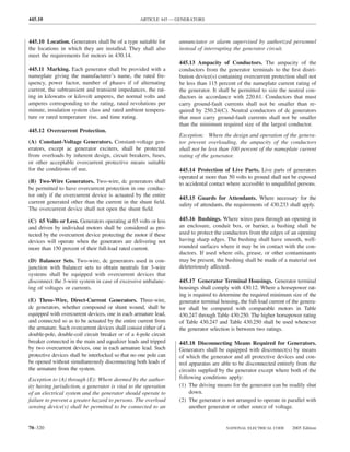 445.10                                              ARTICLE 445 — GENERATORS



445.10 Location. Generators shall be of a type suitable for        annunciator or alarm supervised by authorized personnel
the locations in which they are installed. They shall also         instead of interrupting the generator circuit.
meet the requirements for motors in 430.14.
                                                                   445.13 Ampacity of Conductors. The ampacity of the
445.11 Marking. Each generator shall be provided with a            conductors from the generator terminals to the ﬁrst distri-
nameplate giving the manufacturer’s name, the rated fre-           bution device(s) containing overcurrent protection shall not
quency, power factor, number of phases if of alternating           be less than 115 percent of the nameplate current rating of
current, the subtransient and transient impedances, the rat-       the generator. It shall be permitted to size the neutral con-
ing in kilowatts or kilovolt amperes, the normal volts and         ductors in accordance with 220.61. Conductors that must
amperes corresponding to the rating, rated revolutions per         carry ground-fault currents shall not be smaller than re-
minute, insulation system class and rated ambient tempera-         quired by 250.24(C). Neutral conductors of dc generators
ture or rated temperature rise, and time rating.                   that must carry ground-fault currents shall not be smaller
                                                                   than the minimum required size of the largest conductor.
445.12 Overcurrent Protection.
                                                                   Exception: Where the design and operation of the genera-
(A) Constant-Voltage Generators. Constant-voltage gen-             tor prevent overloading, the ampacity of the conductors
erators, except ac generator exciters, shall be protected          shall not be less than 100 percent of the nameplate current
from overloads by inherent design, circuit breakers, fuses,        rating of the generator.
or other acceptable overcurrent protective means suitable
for the conditions of use.                                         445.14 Protection of Live Parts. Live parts of generators
                                                                   operated at more than 50 volts to ground shall not be exposed
(B) Two-Wire Generators. Two-wire, dc generators shall             to accidental contact where accessible to unqualiﬁed persons.
be permitted to have overcurrent protection in one conduc-
tor only if the overcurrent device is actuated by the entire       445.15 Guards for Attendants. Where necessary for the
current generated other than the current in the shunt ﬁeld.        safety of attendants, the requirements of 430.233 shall apply.
The overcurrent device shall not open the shunt ﬁeld.

(C) 65 Volts or Less. Generators operating at 65 volts or less     445.16 Bushings. Where wires pass through an opening in
and driven by individual motors shall be considered as pro-        an enclosure, conduit box, or barrier, a bushing shall be
tected by the overcurrent device protecting the motor if these     used to protect the conductors from the edges of an opening
devices will operate when the generators are delivering not        having sharp edges. The bushing shall have smooth, well-
more than 150 percent of their full-load rated current.            rounded surfaces where it may be in contact with the con-
                                                                   ductors. If used where oils, grease, or other contaminants
(D) Balancer Sets. Two-wire, dc generators used in con-            may be present, the bushing shall be made of a material not
junction with balancer sets to obtain neutrals for 3-wire          deleteriously affected.
systems shall be equipped with overcurrent devices that
disconnect the 3-wire system in case of excessive unbalanc-        445.17 Generator Terminal Housings. Generator terminal
ing of voltages or currents.                                       housings shall comply with 430.12. Where a horsepower rat-
                                                                   ing is required to determine the required minimum size of the
(E) Three-Wire, Direct-Current Generators. Three-wire,             generator terminal housing, the full-load current of the genera-
dc generators, whether compound or shunt wound, shall be           tor shall be compared with comparable motors in Table
equipped with overcurrent devices, one in each armature lead,      430.247 through Table 430.250. The higher horsepower rating
and connected so as to be actuated by the entire current from      of Table 430.247 and Table 430.250 shall be used whenever
the armature. Such overcurrent devices shall consist either of a   the generator selection is between two ratings.
double-pole, double-coil circuit breaker or of a 4-pole circuit
breaker connected in the main and equalizer leads and tripped      445.18 Disconnecting Means Required for Generators.
by two overcurrent devices, one in each armature lead. Such        Generators shall be equipped with disconnect(s) by means
protective devices shall be interlocked so that no one pole can    of which the generator and all protective devices and con-
be opened without simultaneously disconnecting both leads of       trol apparatus are able to be disconnected entirely from the
the armature from the system.                                      circuits supplied by the generator except where both of the
Exception to (A) through (E): Where deemed by the author-          following conditions apply:
ity having jurisdiction, a generator is vital to the operation     (1) The driving means for the generator can be readily shut
of an electrical system and the generator should operate to             down.
failure to prevent a greater hazard to persons. The overload       (2) The generator is not arranged to operate in parallel with
sensing device(s) shall be permitted to be connected to an              another generator or other source of voltage.


70–320                                                                                  NATIONAL ELECTRICAL CODE       2005 Edition
 