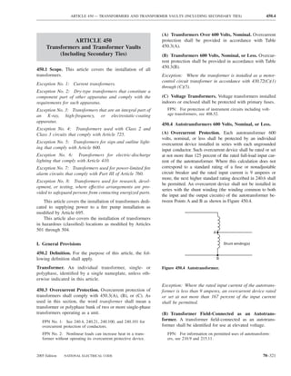 ARTICLE 450 — TRANSFORMERS AND TRANSFORMER VAULTS (INCLUDING SECONDARY TIES)                            450.4



                                                                 (A) Transformers Over 600 Volts, Nominal. Overcurrent
                ARTICLE 450                                      protection shall be provided in accordance with Table
     Transformers and Transformer Vaults                         450.3(A).
          (Including Secondary Ties)                             (B) Transformers 600 Volts, Nominal, or Less. Overcur-
                                                                 rent protection shall be provided in accordance with Table
                                                                 450.3(B).
450.1 Scope. This article covers the installation of all
transformers.                                                    Exception: Where the transformer is installed as a motor-
                                                                 control circuit transformer in accordance with 430.72(C)(1)
Exception No. 1: Current transformers.
                                                                 through (C)(5).
Exception No. 2: Dry-type transformers that constitute a
component part of other apparatus and comply with the            (C) Voltage Transformers. Voltage transformers installed
requirements for such apparatus.                                 indoors or enclosed shall be protected with primary fuses.
Exception No. 3: Transformers that are an integral part of          FPN: For protection of instrument circuits including volt-
an X-ray, high-frequency, or electrostatic-coating                  age transformers, see 408.52.
apparatus.
                                                                 450.4 Autotransformers 600 Volts, Nominal, or Less.
Exception No. 4: Transformers used with Class 2 and
Class 3 circuits that comply with Article 725.                   (A) Overcurrent Protection. Each autotransformer 600
                                                                 volts, nominal, or less shall be protected by an individual
Exception No. 5: Transformers for sign and outline light-        overcurrent device installed in series with each ungrounded
ing that comply with Article 600.                                input conductor. Such overcurrent device shall be rated or set
Exception No. 6: Transformers for electric-discharge             at not more than 125 percent of the rated full-load input cur-
lighting that comply with Article 410.                           rent of the autotransformer. Where this calculation does not
Exception No. 7: Transformers used for power-limited ﬁre         correspond to a standard rating of a fuse or nonadjustable
alarm circuits that comply with Part III of Article 760.         circuit breaker and the rated input current is 9 amperes or
                                                                 more, the next higher standard rating described in 240.6 shall
Exception No. 8: Transformers used for research, devel-
                                                                 be permitted. An overcurrent device shall not be installed in
opment, or testing, where effective arrangements are pro-
                                                                 series with the shunt winding (the winding common to both
vided to safeguard persons from contacting energized parts.
                                                                 the input and the output circuits) of the autotransformer be-
    This article covers the installation of transformers dedi-   tween Points A and B as shown in Figure 450.4.
cated to supplying power to a ﬁre pump installation as
modiﬁed by Article 695.
    This article also covers the installation of transformers
in hazardous (classiﬁed) locations as modiﬁed by Articles
501 through 504.
                                                                                              A


I. General Provisions                                                                                 Shunt winding(s)

450.2 Deﬁnition. For the purpose of this article, the fol-
lowing deﬁnition shall apply.                                                                     B

Transformer. An individual transformer, single- or               Figure 450.4 Autotransformer.
polyphase, identiﬁed by a single nameplate, unless oth-
erwise indicated in this article.
                                                                 Exception: Where the rated input current of the autotrans-
450.3 Overcurrent Protection. Overcurrent protection of          former is less than 9 amperes, an overcurrent device rated
transformers shall comply with 450.3(A), (B), or (C). As         or set at not more than 167 percent of the input current
used in this section, the word transformer shall mean a          shall be permitted.
transformer or polyphase bank of two or more single-phase
transformers operating as a unit.                                (B) Transformer Field-Connected as an Autotrans-
   FPN No. 1: See 240.4, 240.21, 240.100, and 240.101 for        former. A transformer ﬁeld-connected as an autotrans-
   overcurrent protection of conductors.                         former shall be identiﬁed for use at elevated voltage.
   FPN No. 2: Nonlinear loads can increase heat in a trans-         FPN: For information on permitted uses of autotransform-
   former without operating its overcurrent protective device.      ers, see 210.9 and 215.11.


2005 Edition   NATIONAL ELECTRICAL CODE                                                                                  70–321
 
