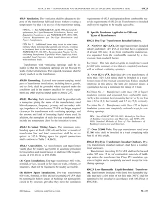 ARTICLE 450 — TRANSFORMERS AND TRANSFORMER VAULTS (INCLUDING SECONDARY TIES)                          450.23



450.9 Ventilation. The ventilation shall be adequate to dis-     requirements of 450.9 and separation from combustible ma-
pose of the transformer full-load losses without creating a      terials requirements of 450.21(A). Transformers so installed
temperature rise that is in excess of the transformer rating.    shall not be required to be readily accessible.
   FPN No. 1: See ANSI/IEEE C57.12.00-1993, General Re-
   quirements for Liquid-Immersed Distribution, Power, and       II. Speciﬁc Provisions Applicable to Different
   Regulating Transformers, and ANSI/IEEE C57.12.01-1989,            Types of Transformers
   General Requirements for Dry-Type Distribution and
   Power Transformers.                                           450.21 Dry-Type Transformers Installed Indoors.
   FPN No. 2: Additional losses may occur in some trans-
   formers where nonsinusoidal currents are present, resulting   (A) Not Over 1121⁄2 kVA. Dry-type transformers installed
   in increased heat in the transformer above its rating. See    indoors and rated 1121⁄2 kVA or less shall have a separation
   ANSI/IEEE C57.110-1993, Recommended Practice for Es-          of at least 305 mm (12 in.) from combustible material un-
   tablishing Transformer Capability When Supplying Nonsi-       less separated from the combustible material by a ﬁre-
   nusoidal Load Currents, where transformers are utilized       resistant, heat-insulated barrier.
   with nonlinear loads.
                                                                 Exception: This rule shall not apply to transformers rated
    Transformers with ventilating openings shall be in-          for 600 volts, nominal, or less that are completely enclosed,
stalled so that the ventilating openings are not blocked by      with or without ventilating openings.
walls or other obstructions. The required clearances shall be
clearly marked on the transformer.                               (B) Over 1121⁄2 kVA. Individual dry-type transformers of
                                                                 more than 1121⁄2 kVA rating shall be installed in a trans-
450.10 Grounding. Exposed non–current-carrying metal             former room of ﬁre-resistant construction. Unless speciﬁed
parts of transformer installations, including fences, guards,    otherwise in this article, the term ﬁre resistant means a
and so forth, shall be grounded where required under the         construction having a minimum ﬁre rating of 1 hour.
conditions and in the manner speciﬁed for electric equip-
ment and other exposed metal parts in Article 250.               Exception No. 1: Transformers with Class 155 or higher
                                                                 insulation systems and separated from combustible mate-
450.11 Marking. Each transformer shall be provided with          rial by a ﬁre-resistant, heat-insulating barrier or by not less
a nameplate giving the name of the manufacturer, rated           than 1.83 m (6 ft) horizontally and 3.7 m (12 ft) vertically.
kilovolt-amperes, frequency, primary and secondary volt-         Exception No. 2: Transformers with Class 155 or higher
age, impedance of transformers 25 kVA and larger, required       insulation systems and completely enclosed except for ven-
clearances for transformers with ventilating openings, and       tilating openings.
the amount and kind of insulating liquid where used. In
                                                                    FPN: See ANSI/ASTM E119-1995, Method for Fire Tests
addition, the nameplate of each dry-type transformer shall          of Building Construction and Materials, and NFPA 251-
include the temperature class for the insulation system.            1999, Standard Methods of Tests of Fire Endurance of
                                                                    Building Construction and Materials.
450.12 Terminal Wiring Space. The minimum wire-
bending space at ﬁxed, 600-volt and below terminals of           (C) Over 35,000 Volts. Dry-type transformers rated over
transformer line and load connections shall be as re-            35,000 volts shall be installed in a vault complying with
quired in 312.6. Wiring space for pigtail connections            Part III of this article.
shall conform to Table 314.16(B).
                                                                 450.22 Dry-Type Transformers Installed Outdoors. Dry-
450.13 Accessibility. All transformers and transformer           type transformers installed outdoors shall have a weather-
vaults shall be readily accessible to qualiﬁed personnel         proof enclosure.
for inspection and maintenance or shall meet the require-             Transformers exceeding 1121⁄2 kVA shall not be located
ments of 450.13(A) or 450.13(B).                                 within 305 mm (12 in.) of combustible materials of build-
                                                                 ings unless the transformer has Class 155 insulation sys-
(A) Open Installations. Dry-type transformers 600 volts,         tems or higher and is completely enclosed except for ven-
nominal, or less, located in the open on walls, columns, or      tilating openings.
structures, shall not be required to be readily accessible.
                                                                 450.23 Less-Flammable Liquid-Insulated Transform-
(B) Hollow Space Installations. Dry-type transformers            ers. Transformers insulated with listed less-ﬂammable liq-
600 volts, nominal, or less and not exceeding 50 kVA shall       uids that have a ﬁre point of not less than 300°C shall be
be permitted in hollow spaces of buildings not permanently       permitted to be installed in accordance with 450.23(A) or
closed in by structure, provided they meet the ventilation       450.23(B).


2005 Edition   NATIONAL ELECTRICAL CODE                                                                                 70–325
 