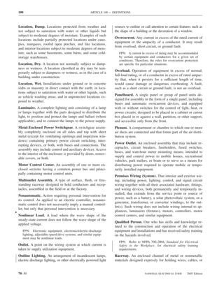 100                                                   ARTICLE 100 — DEFINITIONS



    Location, Damp. Locations protected from weather and                 sources to outline or call attention to certain features such as
    not subject to saturation with water or other liquids but            the shape of a building or the decoration of a window.
    subject to moderate degrees of moisture. Examples of such
                                                                         Overcurrent. Any current in excess of the rated current of
    locations include partially protected locations under cano-
                                                                         equipment or the ampacity of a conductor. It may result
    pies, marquees, roofed open porches, and like locations,
                                                                         from overload, short circuit, or ground fault.
    and interior locations subject to moderate degrees of mois-
    ture, such as some basements, some barns, and some cold-                FPN: A current in excess of rating may be accommodated
    storage warehouses.                                                     by certain equipment and conductors for a given set of
                                                                            conditions. Therefore, the rules for overcurrent protection
    Location, Dry. A location not normally subject to damp-                 are speciﬁc for particular situations.
    ness or wetness. A location classiﬁed as dry may be tem-
                                                                         Overload. Operation of equipment in excess of normal,
    porarily subject to dampness or wetness, as in the case of a
                                                                         full-load rating, or of a conductor in excess of rated ampac-
    building under construction.
                                                                         ity that, when it persists for a sufficient length of time,
    Location, Wet. Installations under ground or in concrete             would cause damage or dangerous overheating. A fault,
    slabs or masonry in direct contact with the earth; in loca-          such as a short circuit or ground fault, is not an overload.
    tions subject to saturation with water or other liquids, such
                                                                         Panelboard. A single panel or group of panel units de-
    as vehicle washing areas; and in unprotected locations ex-
                                                                         signed for assembly in the form of a single panel, including
    posed to weather.
                                                                         buses and automatic overcurrent devices, and equipped
    Luminaire. A complete lighting unit consisting of a lamp             with or without switches for the control of light, heat, or
    or lamps together with the parts designed to distribute the          power circuits; designed to be placed in a cabinet or cutout
    light, to position and protect the lamps and ballast (where          box placed in or against a wall, partition, or other support;
    applicable), and to connect the lamps to the power supply.           and accessible only from the front.
    Metal-Enclosed Power Switchgear. A switchgear assem-                 Plenum. A compartment or chamber to which one or more
    bly completely enclosed on all sides and top with sheet              air ducts are connected and that forms part of the air distri-
    metal (except for ventilating openings and inspection win-           bution system.
    dows) containing primary power circuit switching, inter-
                                                                         Power Outlet. An enclosed assembly that may include re-
    rupting devices, or both, with buses and connections. The
                                                                         ceptacles, circuit breakers, fuseholders, fused switches,
    assembly may include control and auxiliary devices. Access
                                                                         buses, and watt-hour meter mounting means; intended to
    to the interior of the enclosure is provided by doors, remov-
                                                                         supply and control power to mobile homes, recreational
    able covers, or both.
                                                                         vehicles, park trailers, or boats or to serve as a means for
    Motor Control Center. An assembly of one or more en-                 distributing power required to operate mobile or tempo-
    closed sections having a common power bus and princi-                rarily installed equipment.
    pally containing motor control units.
                                                                         Premises Wiring (System). That interior and exterior wir-
    Multioutlet Assembly. A type of surface, ﬂush, or free-              ing, including power, lighting, control, and signal circuit
    standing raceway designed to hold conductors and recep-              wiring together with all their associated hardware, ﬁttings,
    tacles, assembled in the ﬁeld or at the factory.                     and wiring devices, both permanently and temporarily in-
                                                                         stalled, that extends from the service point or source of
    Nonautomatic. Action requiring personal intervention for
                                                                         power, such as a battery, a solar photovoltaic system, or a
    its control. As applied to an electric controller, nonauto-
                                                                         generator, transformer, or converter windings, to the out-
    matic control does not necessarily imply a manual control-
                                                                         let(s). Such wiring does not include wiring internal to ap-
    ler, but only that personal intervention is necessary.
•                                                                        pliances, luminaires (ﬁxtures), motors, controllers, motor
    Nonlinear Load. A load where the wave shape of the                   control centers, and similar equipment.
    steady-state current does not follow the wave shape of the
                                                                         Qualiﬁed Person. One who has skills and knowledge re-
    applied voltage.
                                                                         lated to the construction and operation of the electrical
       FPN: Electronic equipment, electronic/electric-discharge          equipment and installations and has received safety training
       lighting, adjustable-speed drive systems, and similar equip-      on the hazards involved.
       ment may be nonlinear loads.
                                                                            FPN: Refer to NFPA 70E-2004, Standard for Electrical
    Outlet. A point on the wiring system at which current is                Safety in the Workplace, for electrical safety training
    taken to supply utilization equipment.                                  requirements.

    Outline Lighting. An arrangement of incandescent lamps,              Raceway. An enclosed channel of metal or nonmetallic
    electric discharge lighting, or other electrically powered light     materials designed expressly for holding wires, cables, or


    70–30                                                                                      NATIONAL ELECTRICAL CODE       2005 Edition
 