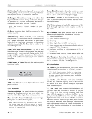 450.46                                          ARTICLE 455 — PHASE CONVERTERS



(D) Covering. Ventilation openings shall be covered with         Rotary-Phase Converter. A device that consists of a rotary
durable gratings, screens, or louvers, according to the treat-   transformer and capacitor panel(s) that permits the opera-
ment required in order to avoid unsafe conditions.               tion of 3-phase loads from a single-phase supply.

(E) Dampers. All ventilation openings to the indoors shall       Static-Phase Converter. A device without rotating parts,
be provided with automatic closing ﬁre dampers that oper-        sized for a given 3-phase load to permit operation from a
ate in response to a vault ﬁre. Such dampers shall possess a     single-phase supply.
standard ﬁre rating of not less than 11⁄2 hours.
                                                                 455.3 Other Articles. All applicable requirements of this
   FPN: See ANSI/UL 555-1995, Standard for Fire                  Code shall apply to phase converters except as amended by
   Dampers.
                                                                 this article.
(F) Ducts. Ventilating ducts shall be constructed of ﬁre-
resistant material.                                              455.4 Marking. Each phase converter shall be provided
                                                                 with a permanent nameplate indicating the following:
450.46 Drainage. Where practicable, vaults containing            (1) Manufacturer’s name
more than 100 kVA transformer capacity shall be provided         (2) Rated input and output voltages
with a drain or other means that will carry off any accumu-      (3) Frequency
lation of oil or water in the vault unless local conditions
                                                                 (4) Rated single-phase input full-load amperes
make this impracticable. The ﬂoor shall be pitched to the
drain where provided.                                            (5) Rated minimum and maximum single load in kilovolt-
                                                                     amperes (kVA) or horsepower
450.47 Water Pipes and Accessories. Any pipe or duct             (6) Maximum total load in kilovolt-amperes (kVA) or
system foreign to the electrical installation shall not enter        horsepower
or pass through a transformer vault. Piping or other facili-     (7) For a rotary-phase converter, 3-phase amperes at full load
ties provided for vault ﬁre protection, or for transformer
cooling, shall not be considered foreign to the electrical       455.5 Equipment Grounding Connection. A means for
installation.                                                    attachment of an equipment grounding conductor termina-
                                                                 tion in accordance with 250.8 shall be provided.
450.48 Storage in Vaults. Materials shall not be stored in
transformer vaults.                                              455.6 Conductors.
                                                                 (A) Ampacity. The ampacity of the single-phase supply
                                                                 conductors shall be determined by 455.6(A)(1) or (A)(2).
                                                                    FPN: Single-phase conductors sized to prevent a voltage
                    ARTICLE 455                                     drop not exceeding 3 percent from the source of supply to
                   Phase Converters                                 the phase converter may help ensure proper starting and
                                                                    operation of motor loads.

I. General                                                       (1) Variable Loads. Where the loads to be supplied are
                                                                 variable, the conductor ampacity shall not be less than
455.1 Scope. This article covers the installation and use of     125 percent of the phase converter nameplate single-phase
phase converters.
                                                                 input full-load amperes.
455.2 Deﬁnitions.                                                (2) Fixed Loads. Where the phase converter supplies spe-
                                                                 ciﬁc ﬁxed loads, and the conductor ampacity is less than
Manufactured Phase. The manufactured or derived phase
                                                                 125 percent of the phase converter nameplate single-phase
originates at the phase converter and is not solidly con-
                                                                 input full-load amperes, the conductors shall have an am-
nected to either of the single-phase input conductors.
                                                                 pacity not less than 250 percent of the sum of the full-load,
Phase Converter. An electrical device that converts single-      3-phase current rating of the motors and other loads served
phase power to 3-phase electrical power.                         where the input and output voltages of the phase converter
                                                                 are identical. Where the input and output voltages of the
   FPN: Phase converters have characteristics that modify
   the starting torque and locked-rotor current of motors
                                                                 phase converter are different, the current as determined by
   served, and consideration is required in selecting a phase    this section shall be multiplied by the ratio of output to
   converter for a speciﬁc load.                                 input voltage.


70–328                                                                                NATIONAL ELECTRICAL CODE       2005 Edition
 