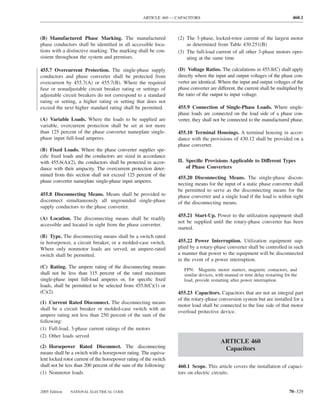 ARTICLE 460 — CAPACITORS                                                    460.1



(B) Manufactured Phase Marking. The manufactured                   (2) The 3-phase, locked-rotor current of the largest motor
phase conductors shall be identiﬁed in all accessible loca-            as determined from Table 430.251(B)
tions with a distinctive marking. The marking shall be con-        (3) The full-load current of all other 3-phase motors oper-
sistent throughout the system and premises.                            ating at the same time

455.7 Overcurrent Protection. The single-phase supply              (D) Voltage Ratios. The calculations in 455.8(C) shall apply
conductors and phase converter shall be protected from             directly where the input and output voltages of the phase con-
overcurrent by 455.7(A) or 455.7(B). Where the required            verter are identical. Where the input and output voltages of the
fuse or nonadjustable circuit breaker rating or settings of        phase converter are different, the current shall be multiplied by
adjustable circuit breakers do not correspond to a standard        the ratio of the output to input voltage.
rating or setting, a higher rating or setting that does not
exceed the next higher standard rating shall be permitted.         455.9 Connection of Single-Phase Loads. Where single-
                                                                   phase loads are connected on the load side of a phase con-
(A) Variable Loads. Where the loads to be supplied are             verter, they shall not be connected to the manufactured phase.
variable, overcurrent protection shall be set at not more
than 125 percent of the phase converter nameplate single-          455.10 Terminal Housings. A terminal housing in accor-
phase input full-load amperes.                                     dance with the provisions of 430.12 shall be provided on a
                                                                   phase converter.
(B) Fixed Loads. Where the phase converter supplies spe-
ciﬁc ﬁxed loads and the conductors are sized in accordance
with 455.6(A)(2), the conductors shall be protected in accor-      II. Speciﬁc Provisions Applicable to Different Types
dance with their ampacity. The overcurrent protection deter-           of Phase Converters
mined from this section shall not exceed 125 percent of the
                                                                   455.20 Disconnecting Means. The single-phase discon-
phase converter nameplate single-phase input amperes.
                                                                   necting means for the input of a static phase converter shall
                                                                   be permitted to serve as the disconnecting means for the
455.8 Disconnecting Means. Means shall be provided to              phase converter and a single load if the load is within sight
disconnect simultaneously all ungrounded single-phase              of the disconnecting means.
supply conductors to the phase converter.
                                                                   455.21 Start-Up. Power to the utilization equipment shall
(A) Location. The disconnecting means shall be readily
                                                                   not be supplied until the rotary-phase converter has been
accessible and located in sight from the phase converter.
                                                                   started.
(B) Type. The disconnecting means shall be a switch rated
in horsepower, a circuit breaker, or a molded-case switch.         455.22 Power Interruption. Utilization equipment sup-
Where only nonmotor loads are served, an ampere-rated              plied by a rotary-phase converter shall be controlled in such
switch shall be permitted.                                         a manner that power to the equipment will be disconnected
                                                                   in the event of a power interruption.
(C) Rating. The ampere rating of the disconnecting means
                                                                      FPN: Magnetic motor starters, magnetic contactors, and
shall not be less than 115 percent of the rated maximum               similar devices, with manual or time delay restarting for the
single-phase input full-load amperes or, for speciﬁc ﬁxed             load, provide restarting after power interruption.
loads, shall be permitted to be selected from 455.8(C)(1) or
(C)(2).                                                            455.23 Capacitors. Capacitors that are not an integral part
                                                                   of the rotary-phase conversion system but are installed for a
(1) Current Rated Disconnect. The disconnecting means
                                                                   motor load shall be connected to the line side of that motor
shall be a circuit breaker or molded-case switch with an
                                                                   overload protective device.
ampere rating not less than 250 percent of the sum of the
following:
(1) Full-load, 3-phase current ratings of the motors
(2) Other loads served
                                                                                         ARTICLE 460
(2) Horsepower Rated Disconnect. The disconnecting                                        Capacitors
means shall be a switch with a horsepower rating. The equiva-
lent locked rotor current of the horsepower rating of the switch
shall not be less than 200 percent of the sum of the following:    460.1 Scope. This article covers the installation of capaci-
(1) Nonmotor loads                                                 tors on electric circuits.


2005 Edition   NATIONAL ELECTRICAL CODE                                                                                       70–329
 