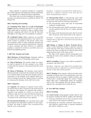 460.2                                               ARTICLE 460 — CAPACITORS



    Surge capacitors or capacitors included as a component         Exception: A separate overcurrent device shall not be re-
part of other apparatus and conforming with the requirements       quired for a capacitor connected on the load side of a
of such apparatus are excluded from these requirements.            motor overload protective device.
    This article also covers the installation of capacitors in
hazardous (classiﬁed) locations as modiﬁed by Articles 501         (C) Disconnecting Means. A disconnecting means shall
through 503.                                                       be provided in each ungrounded conductor for each capaci-
                                                                   tor bank and shall meet the following requirements:
460.2 Enclosing and Guarding.                                      (1) The disconnecting means shall open all ungrounded
                                                                       conductors simultaneously.
(A) Containing More Than 11 L (3 gal) of Flammable                 (2) The disconnecting means shall be permitted to discon-
Liquid. Capacitors containing more than 11 L (3 gal) of ﬂam-           nect the capacitor from the line as a regular operating
mable liquid shall be enclosed in vaults or outdoor fenced             procedure.
enclosures complying with Article 110, Part III. This limit
                                                                   (3) The rating of the disconnecting means shall not be less
shall apply to any single unit in an installation of capacitors.
                                                                       than 135 percent of the rated current of the capacitor.
(B) Accidental Contact. Where capacitors are accessible            Exception: A separate disconnecting means shall not be
to unauthorized and unqualiﬁed persons, they shall be en-          required where a capacitor is connected on the load side of
closed, located, or guarded so that persons cannot come            a motor controller.
into accidental contact or bring conducting materials into
accidental contact with exposed energized parts, terminals,
                                                                   460.9 Rating or Setting of Motor Overload Device.
or buses associated with them. However, no additional
                                                                   Where a motor installation includes a capacitor connected
guarding is required for enclosures accessible only to au-
                                                                   on the load side of the motor overload device, the rating or
thorized and qualiﬁed persons.
                                                                   setting of the motor overload device shall be based on the
                                                                   improved power factor of the motor circuit.
I. 600 Volts, Nominal, and Under                                       The effect of the capacitor shall be disregarded in de-
                                                                   termining the motor circuit conductor rating in accordance
460.6 Discharge of Stored Energy. Capacitors shall be              with 430.22.
provided with a means of discharging stored energy.
                                                                   460.10 Grounding. Capacitor cases shall be grounded in
(A) Time of Discharge. The residual voltage of a capaci-
                                                                   accordance with Article 250.
tor shall be reduced to 50 volts, nominal, or less within
1 minute after the capacitor is disconnected from the source       Exception: Capacitor cases shall not be grounded where
of supply.                                                         the capacitor units are supported on a structure designed to
                                                                   operate at other than ground potential.
(B) Means of Discharge. The discharge circuit shall be
either permanently connected to the terminals of the capaci-       460.12 Marking. Each capacitor shall be provided with a
tor or capacitor bank or provided with automatic means of          nameplate giving the name of the manufacturer, rated volt-
connecting it to the terminals of the capacitor bank on re-        age, frequency, kilovar or amperes, number of phases, and,
moval of voltage from the line. Manual means of switching          if ﬁlled with a combustible liquid, the volume of liquid.
or connecting the discharge circuit shall not be used.             Where ﬁlled with a nonﬂammable liquid, the nameplate
                                                                   shall so state. The nameplate shall also indicate whether a
460.8 Conductors.                                                  capacitor has a discharge device inside the case.
(A) Ampacity. The ampacity of capacitor circuit conduc-
tors shall not be less than 135 percent of the rated current of    II. Over 600 Volts, Nominal
the capacitor. The ampacity of conductors that connect a
capacitor to the terminals of a motor or to motor circuit          460.24 Switching.
conductors shall not be less than one-third the ampacity of
                                                                   (A) Load Current. Group-operated switches shall be used
the motor circuit conductors and in no case less than
                                                                   for capacitor switching and shall be capable of the following:
135 percent of the rated current of the capacitor.
                                                                   (1) Carrying continuously not less than 135 percent of the
(B) Overcurrent Protection. An overcurrent device shall                 rated current of the capacitor installation
be provided in each ungrounded conductor for each capaci-          (2) Interrupting the maximum continuous load current of
tor bank. The rating or setting of the overcurrent device               each capacitor, capacitor bank, or capacitor installation
shall be as low as practicable.                                         that will be switched as a unit


70–330                                                                                  NATIONAL ELECTRICAL CODE      2005 Edition
 