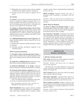 ARTICLE 470 — RESISTORS AND REACTORS                                           470.4



(3) Withstanding the maximum inrush current, including            of phases, and the volume of liquid identiﬁed as ﬂammable,
    contributions from adjacent capacitor installations           if such is the case.
(4) Carrying currents due to faults on capacitor side of
    switch                                                        460.27 Grounding. Capacitor neutrals and cases, if
                                                                  grounded, shall be grounded in accordance with Arti-
(B) Isolation.                                                    cle 250.
                                                                  Exception: Where the capacitor units are supported on a
(1) General. A means shall be installed to isolate from all
                                                                  structure that is designed to operate at other than ground
sources of voltage each capacitor, capacitor bank, or ca-
                                                                  potential.
pacitor installation that will be removed from service as a
unit. The isolating means shall provide a visible gap in the      460.28 Means for Discharge.
electrical circuit adequate for the operating voltage.
                                                                  (A) Means to Reduce the Residual Voltage. A means
(2) Isolating or Disconnecting Switches with No Inter-            shall be provided to reduce the residual voltage of a capaci-
rupting Rating. Isolating or disconnecting switches (with         tor to 50 volts or less within 5 minutes after the capacitor is
no interrupting rating) shall be interlocked with the load-       disconnected from the source of supply.
interrupting device or shall be provided with prominently
displayed caution signs in accordance with 490.22 to pre-         (B) Connection to Terminals. A discharge circuit shall be
vent switching load current.                                      either permanently connected to the terminals of the capaci-
                                                                  tor or provided with automatic means of connecting it to
(C) Additional Requirements for Series Capacitors. The            the terminals of the capacitor bank after disconnection of
proper switching sequence shall be ensured by use of one          the capacitor from the source of supply. The windings of
of the following:                                                 motors, transformers, or other equipment directly con-
(1) Mechanically sequenced isolating and bypass switches          nected to capacitors without a switch or overcurrent device
(2) Interlocks                                                    interposed shall meet the requirements of 460.28(A).
(3) Switching procedure prominently displayed at the
    switching location

460.25 Overcurrent Protection.                                                       ARTICLE 470
                                                                                 Resistors and Reactors
(A) Provided to Detect and Interrupt Fault Current. A
means shall be provided to detect and interrupt fault current
likely to cause dangerous pressure within an individual capaci-   I. 600 Volts, Nominal, and Under
tor.                                                              470.1 Scope. This article covers the installation of separate
                                                                  resistors and reactors on electric circuits.
(B) Single Pole or Multipole Devices. Single-pole or mul-
tipole devices shall be permitted for this purpose.               Exception: Resistors and reactors that are component
                                                                  parts of other apparatus.
(C) Protected Individually or in Groups. Capacitors
                                                                      This article also covers the installation of resistors and
shall be permitted to be protected individually or in groups.
                                                                  reactors in hazardous (classiﬁed) locations as modiﬁed by
(D) Protective Devices Rated or Adjusted. Protective de-          Articles 501 through 504.
vices for capacitors or capacitor equipment shall be rated or
                                                                  470.2 Location. Resistors and reactors shall not be placed
adjusted to operate within the limits of the safe zone for
                                                                  where exposed to physical damage.
individual capacitors. If the protective devices are rated or
adjusted to operate within the limits for Zone 1 or Zone 2,       470.3 Space Separation. A thermal barrier shall be re-
the capacitors shall be enclosed or isolated.                     quired if the space between the resistors and reactors and
    In no event shall the rating or adjustment of the protec-     any combustible material is less than 305 mm (12 in.).
tive devices exceed the maximum limit of Zone 2.
                                                                  470.4 Conductor Insulation. Insulated conductors used
   FPN: For deﬁnitions of Safe Zone, Zone 1, and Zone 2, see
   ANSI/IEEE 18-1992, Shunt Power Capacitors.
                                                                  for connections between resistance elements and controllers
                                                                  shall be suitable for an operating temperature of not less
                                                                  than 90°C (194°F).
460.26 Identiﬁcation. Each capacitor shall be provided
with a permanent nameplate giving the manufacturer’s              Exception: Other conductor insulations shall be permitted
name, rated voltage, frequency, kilovar or amperes, number        for motor starting service.


2005 Edition   NATIONAL ELECTRICAL CODE                                                                                  70–331
 
