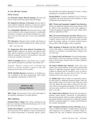 470.18                                        ARTICLE 480 — STORAGE BATTERIES



II. Over 600 Volts, Nominal                                          The individual cells shall be permitted to contain a venting
                                                                     arrangement as described in 480.10(B).
470.18 General.
                                                                     Storage Battery. A battery comprised of one or more re-
(A) Protected Against Physical Damage. Resistors and                 chargeable cells of the lead-acid, nickel-cadmium, or other
reactors shall be protected against physical damage.                 rechargeable electrochemical types.
(B) Isolated by Enclosure or Elevation. Resistors and re-
actors shall be isolated by enclosure or elevation to protect        480.3 Wiring and Equipment Supplied from Batteries.
personnel from accidental contact with energized parts.              Wiring and equipment supplied from storage batteries shall
                                                                     be subject to the requirements of this Code applying to
(C) Combustible Materials. Resistors and reactors shall              wiring and equipment operating at the same voltage, unless
not be installed in close enough proximity to combustible            otherwise permitted by 480.4.
materials to constitute a ﬁre hazard and shall have a clear-
ance of not less than 305 mm (12 in.) from combustible               480.4 Overcurrent Protection for Prime Movers. Over-
materials.                                                           current protection shall not be required for conductors from
                                                                     a battery rated less than 50 volts if the battery provides
(D) Clearances. Clearances from resistors and reactors to            power for starting, ignition, or control of prime movers.
grounded surfaces shall be adequate for the voltage involved.        Section 300.3 shall not apply to these conductors.
   FPN: See Article 490.                                         •
                                                                     480.6 Insulation of Batteries Not Over 250 Volts. This
(E) Temperature Rise from Induced Circulating Cur-                   section shall apply to storage batteries having cells con-
rents. Metallic enclosures of reactors and adjacent metal            nected so as to operate at a nominal battery voltage of not
parts shall be installed so that the temperature rise from           over 250 volts.
induced circulating currents is not hazardous to personnel
or does not constitute a ﬁre hazard.                                 (A) Vented Lead-Acid Batteries. Cells and multicompart-
                                                                     ment batteries with covers sealed to containers of noncon-
470.19 Grounding. Resistor and reactor cases or enclo-               ductive, heat-resistant material shall not require additional
sures shall be grounded in accordance with Article 250.              insulating support.

Exception: Resistor or reactor cases or enclosures sup-              (B) Vented Alkaline-Type Batteries. Cells with covers
ported on a structure designed to operate at other than              sealed to jars of nonconductive, heat-resistant material shall
ground potential shall not be grounded.                              require no additional insulation support. Cells in jars of
                                                                     conductive material shall be installed in trays of noncon-
470.20 Oil-Filled Reactors. Installation of oil-ﬁlled reac-          ductive material with not more than 20 cells (24 volts,
tors, in addition to the above requirements, shall comply            nominal) in the series circuit in any one tray.
with applicable requirements of Article 450.
                                                                     (C) Rubber Jars. Cells in rubber or composition contain-
                                                                     ers shall require no additional insulating support where the
                                                                     total nominal voltage of all cells in series does not exceed
                                                                     150 volts. Where the total voltage exceeds 150 volts, bat-
                    ARTICLE 480                                      teries shall be sectionalized into groups of 150 volts or less,
                   Storage Batteries                                 and each group shall have the individual cells installed in
                                                                     trays or on racks.

480.1 Scope. The provisions of this article shall apply to           (D) Sealed Cells or Batteries. Sealed cells and multicom-
all stationary installations of storage batteries.                   partment sealed batteries constructed of nonconductive,
                                                                     heat-resistant material shall not require additional insulat-
480.2 Deﬁnitions.                                                    ing support. Batteries constructed of a conducting container
                                                                     shall have insulating support if a voltage is present between
Nominal Battery Voltage. The voltage calculated on the
                                                                     the container and ground.
basis of 2 volts per cell for the lead-acid type and 1.2 volts
per cell for the alkali type.
                                                                     480.7 Insulation of Batteries of Over 250 Volts. The pro-
Sealed Cell or Battery. A sealed cell or battery is one that         visions of 480.6 shall apply to storage batteries having the
has no provision for the addition of water or electrolyte or         cells connected so as to operate at a nominal voltage ex-
for external measurement of electrolyte speciﬁc gravity.             ceeding 250 volts, and, in addition, the provisions of this


70–332                                                                                    NATIONAL ELECTRICAL CODE      2005 Edition
 