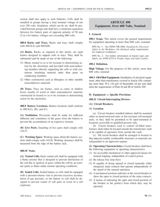 ARTICLE 490 — EQUIPMENT, OVER 600 VOLTS, NOMINAL                                      490.21



section shall also apply to such batteries. Cells shall be
installed in groups having a total nominal voltage of not                       ARTICLE 490
over 250 volts. Insulation, which can be air, shall be pro-            Equipment, Over 600 Volts, Nominal
vided between groups and shall have a minimum separation
between live battery parts of opposite polarity of 50 mm
(2 in.) for battery voltages not exceeding 600 volts.            I. General
                                                                 490.1 Scope. This article covers the general requirements
480.8 Racks and Trays. Racks and trays shall comply              for equipment operating at more than 600 volts, nominal.
with 480.8(A) and 480.8(B).                                         FPN No. 1: See NFPA 70E-2004, Standard for Electrical
                                                                    Safety in the Workplace, for electrical safety requirements
(A) Racks. Racks, as required in this article, are rigid            for employee workplaces.
frames designed to support cells or trays. They shall be            FPN No. 2: For further information on hazard signs and
substantial and be made of one of the following:                    labels, see ANSI Z535-4, Product Signs and Safety Labels.
(1) Metal, treated so as to be resistant to deteriorating ac-    490.2 Deﬁnition.
    tion by the electrolyte and provided with nonconduct-
    ing members directly supporting the cells or with con-       High Voltage. For the purposes of this article, more than
    tinuous insulating material other than paint on              600 volts, nominal.
    conducting members
                                                                 490.3 Oil-Filled Equipment. Installation of electrical equip-
(2) Other construction such as ﬁberglass or other suitable       ment, other than transformers covered in Article 450, contain-
    nonconductive materials                                      ing more than 38 L (10 gal) of ﬂammable oil per unit shall
                                                                 meet the requirements of Parts II and III of Article 450.
(B) Trays. Trays are frames, such as crates or shallow
boxes usually of wood or other nonconductive material,
constructed or treated so as to be resistant to deteriorating    II. Equipment — Speciﬁc Provisions
action by the electrolyte.                                       490.21 Circuit-Interrupting Devices.
                                                                 (A) Circuit Breakers.
480.9 Battery Locations. Battery locations shall conform
to 480.9(A), (B), and (C).                                       (1) Location.
                                                                     (a) Circuit breakers installed indoors shall be mounted
(A) Ventilation. Provisions shall be made for sufficient         either in metal-enclosed units or ﬁre-resistant cell-mounted
diffusion and ventilation of the gases from the battery to       units, or they shall be permitted to be open-mounted in
prevent the accumulation of an explosive mixture.                locations accessible to qualiﬁed persons only.
                                                                     (b) Circuit breakers used to control oil-ﬁlled trans-
(B) Live Parts. Guarding of live parts shall comply with         formers shall either be located outside the transformer vault
110.27.                                                          or be capable of operation from outside the vault.
                                                                     (c) Oil circuit breakers shall be arranged or located so
(C) Working Space. Working space about the battery sys-
                                                                 that adjacent readily combustible structures or materials are
tems shall comply with 110.26. Working clearance shall be        safeguarded in an approved manner.
measured from the edge of the battery rack.
                                                                 (2) Operating Characteristics. Circuit breakers shall have
                                                                 the following equipment or operating characteristics:
480.10 Vents.
                                                                 (1) An accessible mechanical or other approved means for
(A) Vented Cells. Each vented cell shall be equipped with            manual tripping, independent of control power.
a ﬂame arrester that is designed to prevent destruction of       (2) Be release free (trip free).
the cell due to ignition of gases within the cell by an exter-   (3) If capable of being opened or closed manually while
nal spark or ﬂame under normal operating conditions.                 energized, main contacts that operate independently of
                                                                     the speed of the manual operation.
(B) Sealed Cells. Sealed battery or cells shall be equipped      (4) A mechanical position indicator at the circuit breaker to
with a pressure-release vent to prevent excessive accumu-            show the open or closed position of the main contacts.
lation of gas pressure, or the battery or cell shall be de-
                                                                 (5) A means of indicating the open and closed position of
signed to prevent scatter of cell parts in event of a cell
                                                                     the breaker at the point(s) from which they may be
explosion.                                                           operated.


2005 Edition   NATIONAL ELECTRICAL CODE                                                                                   70–333
 