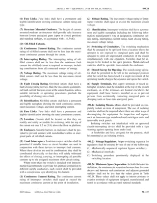 ARTICLE 490 — EQUIPMENT, OVER 600 VOLTS, NOMINAL                                     490.24



(6) Fuse Links. Fuse links shall have a permanent and             (2) Voltage Rating. The maximum voltage rating of inter-
legible identiﬁcation showing continuous current rating and       rupter switches shall equal or exceed the maximum circuit
type.                                                             voltage.
(7) Structure Mounted Outdoors. The height of cutouts             (3) Identiﬁcation. Interrupter switches shall have a perma-
mounted outdoors on structures shall provide safe clearance       nent and legible nameplate including the following infor-
between lowest energized parts (open or closed position)          mation: manufacturer’s type or designation, continuous cur-
and standing surfaces, in accordance with 110.34(E).              rent rating, interrupting current rating, fault closing rating,
                                                                  maximum voltage rating.
(D) Oil-Filled Cutouts.
                                                                  (4) Switching of Conductors. The switching mechanism
(1) Continuous Current Rating. The continuous current
                                                                  shall be arranged to be operated from a location where the
rating of oil-ﬁlled cutouts shall not be less than the maxi-
                                                                  operator is not exposed to energized parts and shall be
mum continuous current through the cutout.
                                                                  arranged to open all ungrounded conductors of the circuit
(2) Interrupting Rating. The interrupting rating of oil-          simultaneously with one operation. Switches shall be ar-
ﬁlled cutouts shall not be less than the maximum fault            ranged to be locked in the open position. Metal-enclosed
current the oil-ﬁlled cutout is required to interrupt, includ-    switches shall be operable from outside the enclosure.
ing contributions from all connected sources of energy.
                                                                  (5) Stored Energy for Opening. The stored-energy opera-
(3) Voltage Rating. The maximum voltage rating of oil-            tor shall be permitted to be left in the uncharged position
ﬁlled cutouts shall not be less than the maximum circuit          after the switch has been closed if a single movement of the
voltage.                                                          operating handle charges the operator and opens the switch.
(4) Fault Closing Rating. Oil-ﬁlled cutouts shall have a          (6) Supply Terminals. The supply terminals of fused in-
fault closing rating not less than the maximum asymmetri-         terrupter switches shall be installed at the top of the switch
cal fault current that can occur at the cutout location, unless   enclosure, or, if the terminals are located elsewhere, the
suitable interlocks or operating procedures preclude the          equipment shall have barriers installed so as to prevent
possibility of closing into a fault.                              persons from accidentally contacting energized parts or
                                                                  dropping tools or fuses into energized parts.
(5) Identiﬁcation. Oil-ﬁlled cutouts shall have a permanent
and legible nameplate showing the rated continuous current,       490.22 Isolating Means. Means shall be provided to com-
rated maximum voltage, and rated interrupting current.            pletely isolate an item of equipment. The use of isolating
(6) Fuse Links. Fuse links shall have a permanent and             switches shall not be required where there are other ways of
legible identiﬁcation showing the rated continuous current.       de-energizing the equipment for inspection and repairs,
                                                                  such as draw-out-type metal-enclosed switchgear units and
(7) Location. Cutouts shall be located so that they are           removable truck panels.
readily and safely accessible for re-fusing, with the top of          Isolating switches not interlocked with an approved
the cutout not over 1.5 m (5 ft) above the ﬂoor or platform.      circuit-interrupting device shall be provided with a sign
(8) Enclosure. Suitable barriers or enclosures shall be pro-      warning against opening them under load.
vided to prevent contact with nonshielded cables or ener-             A fuseholder and fuse, designed for the purpose, shall
gized parts of oil-ﬁlled cutouts.                                 be permitted as an isolating switch.

(E) Load Interrupters. Load-interrupter switches shall be         490.23 Voltage Regulators. Proper switching sequence for
permitted if suitable fuses or circuit breakers are used in       regulators shall be ensured by use of one of the following:
conjunction with these devices to interrupt fault currents.       (1) Mechanically sequenced regulator bypass switch(es)
Where these devices are used in combination, they shall be
                                                                  (2) Mechanical interlocks
coordinated electrically so that they will safely withstand
the effects of closing, carrying, or interrupting all possible    (3) Switching procedure prominently displayed at the
currents up to the assigned maximum short-circuit rating.             switching location
    Where more than one switch is installed with intercon-
                                                                  490.24 Minimum Space Separation. In ﬁeld-fabricated in-
nected load terminals to provide for alternate connection to
                                                                  stallations, the minimum air separation between bare live con-
different supply conductors, each switch shall be provided
                                                                  ductors and between such conductors and adjacent grounded
with a conspicuous sign identifying this hazard.
                                                                  surfaces shall not be less than the values given in Table
(1) Continuous Current Rating. The continuous current             490.24. These values shall not apply to interior portions or
rating of interrupter switches shall equal or exceed the          exterior terminals of equipment designed, manufactured, and
maximum continuous current at the point of installation.          tested in accordance with accepted national standards.


2005 Edition   NATIONAL ELECTRICAL CODE                                                                                  70–335
 