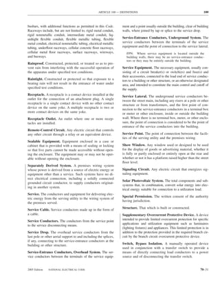 ARTICLE 100 — DEFINITIONS                                                   100



busbars, with additional functions as permitted in this Code.       ment and a point usually outside the building, clear of building
Raceways include, but are not limited to, rigid metal conduit,      walls, where joined by tap or splice to the service drop.
rigid nonmetallic conduit, intermediate metal conduit, liq-
uidtight ﬂexible conduit, ﬂexible metallic tubing, ﬂexible          Service-Entrance Conductors, Underground System. The
metal conduit, electrical nonmetallic tubing, electrical metallic   service conductors between the terminals of the service
tubing, underﬂoor raceways, cellular concrete ﬂoor raceways,        equipment and the point of connection to the service lateral.
cellular metal ﬂoor raceways, surface raceways, wireways,              FPN: Where service equipment is located outside the
and busways.                                                           building walls, there may be no service-entrance conduc-
                                                                       tors or they may be entirely outside the building.
Rainproof. Constructed, protected, or treated so as to pre-
vent rain from interfering with the successful operation of         Service Equipment. The necessary equipment, usually con-
the apparatus under speciﬁed test conditions.                       sisting of a circuit breaker(s) or switch(es) and fuse(s) and
                                                                    their accessories, connected to the load end of service conduc-
Raintight. Constructed or protected so that exposure to a           tors to a building or other structure, or an otherwise designated
beating rain will not result in the entrance of water under         area, and intended to constitute the main control and cutoff of
speciﬁed test conditions.                                           the supply.
Receptacle. A receptacle is a contact device installed at the       Service Lateral. The underground service conductors be-
outlet for the connection of an attachment plug. A single           tween the street main, including any risers at a pole or other
receptacle is a single contact device with no other contact         structure or from transformers, and the ﬁrst point of con-
device on the same yoke. A multiple receptacle is two or            nection to the service-entrance conductors in a terminal box
more contact devices on the same yoke.                              or meter or other enclosure, inside or outside the building
Receptacle Outlet. An outlet where one or more recep-               wall. Where there is no terminal box, meter, or other enclo-
tacles are installed.                                               sure, the point of connection is considered to be the point of
                                                                    entrance of the service conductors into the building.
Remote-Control Circuit. Any electric circuit that controls
any other circuit through a relay or an equivalent device.          Service Point. The point of connection between the facili-
                                                                    ties of the serving utility and the premises wiring.
Sealable Equipment. Equipment enclosed in a case or
cabinet that is provided with a means of sealing or locking         Show Window. Any window used or designed to be used
so that live parts cannot be made accessible without open-          for the display of goods or advertising material, whether it
ing the enclosure. The equipment may or may not be oper-            is fully or partly enclosed or entirely open at the rear and
able without opening the enclosure.                                 whether or not it has a platform raised higher than the street
                                                                    ﬂoor level.
Separately Derived System. A premises wiring system
whose power is derived from a source of electric energy or          Signaling Circuit. Any electric circuit that energizes sig-
equipment other than a service. Such systems have no di-            naling equipment.
rect electrical connection, including a solidly connected
                                                                    Solar Photovoltaic System. The total components and sub-
grounded circuit conductor, to supply conductors originat-
                                                                    systems that, in combination, convert solar energy into elec-
ing in another system.
                                                                    trical energy suitable for connection to a utilization load.
Service. The conductors and equipment for delivering elec-
                                                                    Special Permission. The written consent of the authority
tric energy from the serving utility to the wiring system of
                                                                    having jurisdiction.
the premises served.
                                                                    Structure. That which is built or constructed.
Service Cable. Service conductors made up in the form of
a cable.                                                            Supplementary Overcurrent Protective Device. A device
Service Conductors. The conductors from the service point           intended to provide limited overcurrent protection for speciﬁc
to the service disconnecting means.                                 applications and utilization equipment such as luminaires
                                                                    (lighting ﬁxtures) and appliances. This limited protection is in
Service Drop. The overhead service conductors from the              addition to the protection provided in the required branch cir-
last pole or other aerial support to and including the splices,     cuit by the branch circuit overcurrent protective device.
if any, connecting to the service-entrance conductors at the
building or other structure.                                        Switch, Bypass Isolation. A manually operated device
                                                                    used in conjunction with a transfer switch to provide a
Service-Entrance Conductors, Overhead System. The ser-              means of directly connecting load conductors to a power
vice conductors between the terminals of the service equip-         source and of disconnecting the transfer switch.


2005 Edition   NATIONAL ELECTRICAL CODE                                                                                       70–31
 
