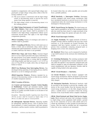 ARTICLE 490 — EQUIPMENT, OVER 600 VOLTS, NOMINAL                                    490.46



installed in compartments with exposed high-voltage ener-          be located where they are safely operable and serviceable
gized parts or high-voltage wiring unless either of the fol-       from a portable platform.
lowing conditions is met:
(1) The access means is interlocked with the high-voltage          490.42 Interlocks — Interrupter Switches. Interrupter
    switch or disconnecting means to prevent the access            switches equipped with stored energy mechanisms shall
    means from being opened or removed.                            have mechanical interlocks to prevent access to the switch
(2) The high-voltage switch or disconnecting means is in           compartment unless the stored energy mechanism is in the
    the isolating position.                                        discharged or blocked position.

(C) High-Voltage Instruments or Control Transformers               490.43 Stored Energy for Opening. The stored energy op-
and Space Heaters. High-voltage instrument or control              erator shall be permitted to be left in the uncharged position
transformers and space heaters shall be permitted to be            after the switch has been closed if a single movement of the
installed in the high-voltage compartment without access           operating handle charges the operator and opens the switch.
restrictions beyond those that apply to the high-voltage
compartment generally.                                             490.44 Fused Interrupter Switches.

490.36 Grounding. Frames of switchgear and control as-             (A) Supply Terminals. The supply terminals of fused in-
semblies shall be grounded.                                        terrupter switches shall be installed at the top of the switch
                                                                   enclosure or, if the terminals are located elsewhere, the
490.37 Grounding of Devices. Devices with metal cases or           equipment shall have barriers installed so as to prevent
frames, or both, such as instruments, relays, meters, and in-      persons from accidentally contacting energized parts or
strument and control transformers, located in or on switchgear     dropping tools or fuses into energized parts.
or control, shall have the frame or case grounded.
                                                                   (B) Backfeed. Where fuses can be energized by backfeed,
490.38 Door Stops and Cover Plates. External hinged                a sign shall be placed on the enclosure door identifying this
doors or covers shall be provided with stops to hold them in       hazard.
the open position. Cover plates intended to be removed for
inspection of energized parts or wiring shall be equipped          (C) Switching Mechanism. The switching mechanism shall
with lifting handles and shall not exceed 1.1 m2 (12 ft2) in       be arranged to be operated from a location outside the enclo-
area or 27 kg (60 lb) in weight, unless they are hinged and        sure where the operator is not exposed to energized parts and
bolted or locked.                                                  shall be arranged to open all ungrounded conductors of the
                                                                   circuit simultaneously with one operation. Switches shall be
490.39 Gas Discharge from Interrupting Devices. Gas                capable of being locked in the open position.
discharged during operating of interrupting devices shall be
directed so as not to endanger personnel.                          490.45 Circuit Breakers — Interlocks.

490.40 Inspection Windows. Windows intended for in-                (A) Circuit Breakers. Circuit breakers equipped with
spection of disconnecting switches or other devices shall be       stored energy mechanisms shall be designed to prevent the
of suitable transparent material.                                  release of the stored energy unless the mechanism has been
                                                                   fully charged.
490.41 Location of Devices.
                                                                   (B) Mechanical Interlocks. Mechanical interlocks shall
(A) Control and Instrument Transfer Switch Handles                 be provided in the housing to prevent the complete with-
or Pushbuttons. Control and instrument transfer switch             drawal of the circuit breaker from the housing when the
handles or pushbuttons other than those covered in 490.41(B)       stored energy mechanism is in the fully charged position,
shall be in a readily accessible location at an elevation of not   unless a suitable device is provided to block the closing
over 2.0 m (78 in.).                                               function of the circuit breaker before complete withdrawal.
Exception: Operating handles requiring more than 23 kg
(50 lb) of force shall be located no higher than 1.7 m             490.46 Metal Enclosed and Metal Clad Service Equip-
(66 in.) in either the open or closed position.                    ment. Metal enclosed and metal clad switchgear installed
                                                                   as high-voltage service equipment shall include a ground
(B) Infrequently Operated Devices. Operating handles               bus for the connection of service cable shields and to fa-
for infrequently operated devices, such as drawout fuses,          cilitate the attachment of safety grounds for personnel pro-
fused potential or control transformers and their primary          tection. This bus shall be extended into the compartment
disconnects, and bus transfer switches, shall be permitted to      where the service conductors are terminated.


2005 Edition   NATIONAL ELECTRICAL CODE                                                                                   70–337
 