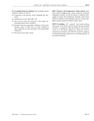 ARTICLE 490 — EQUIPMENT, OVER 600 VOLTS, NOMINAL                                    490.74



(E) Grounded Neutral Conductor. The grounded neutral         490.73 Pressure and Temperature Limit Control. Each
conductor shall be as follows:                               boiler shall be equipped with a means to limit the maximum
(1) Connected to the pressure vessel containing the elec-    temperature, pressure, or both, by directly or indirectly inter-
    trodes                                                   rupting all current ﬂow through the electrodes. Such means
(2) Insulated for not less than 600 volts                    shall be in addition to the temperature, pressure, or both, regu-
(3) Have not less than the ampacity of the largest un-       lating systems and pressure relief or safety valves.
    grounded branch-circuit conductor
                                                             490.74 Grounding. All exposed non–current-carrying
(4) Installed with the ungrounded conductors in the same
                                                             metal parts of the boiler and associated exposed grounded
    raceway, cable, or cable tray, or, where installed as
                                                             structures or equipment shall be bonded to the pressure
    open conductors, in close proximity to the ungrounded
                                                             vessel or to the neutral conductor to which the vessel is
    conductors
                                                             connected in accordance with 250.102, except the ampacity
(5) Not used for any other circuit
                                                             of the bonding jumper shall not be less than the ampacity of
                                                             the neutral conductor.




2005 Edition   NATIONAL ELECTRICAL CODE                                                                               70–339
 