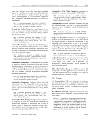 ARTICLE 500 — HAZARDOUS (CLASSIFIED) LOCATIONS, CLASSES I, II, AND III, DIVISIONS 1 AND 2                      500.4



gas or vapor that may occur within it and of preventing the      Nonincendive Field Wiring Apparatus. Apparatus in-
ignition of a speciﬁed gas or vapor surrounding the enclo-       tended to be connected to nonincendive ﬁeld wiring.
sure by sparks, ﬂashes, or explosion of the gas or vapor
                                                                    FPN: For further information see ANSI/ISA 12.12.01-
within, and that operates at such an external temperature
                                                                    2000, Nonincendive Electrical Equipment for Use in Class
that a surrounding ﬂammable atmosphere will not be ig-              I and II, Division 2, and Class III, Divisions 1 and 2 Haz-
nited thereby.                                                      ardous (Classiﬁed) Locations.
   FPN: For further information, see ANSI/UL 1203-1994,          Oil Immersion. Electrical equipment immersed in a pro-
   Explosion-Proof and Dust-Ignition-Proof Electrical Equip-     tective liquid in such a way that an explosive atmosphere
   ment for Use in Hazardous (Classiﬁed) Locations.
                                                                 that may be above the liquid or outside the enclosure can-
Hermetically Sealed. Equipment sealed against the en-            not be ignited.
trance of an external atmosphere where the seal is made by
                                                                    FPN: For further information, see ANSI/UL 698-1995,
fusion, for example, soldering, brazing, welding, or the fu-        Industrial Control Equipment for Use in Hazardous (Clas-
sion of glass to metal.                                             siﬁed) Locations.
   FPN: For further information, see ANSI/ISA 12.12.01-          Purged and Pressurized. The process of (1) purging, sup-
   2000, Nonincendive Electrical Equipment for Use in Class      plying an enclosure with a protective gas at a sufficient ﬂow
   I and II, Division 2, and Class III, Division 1 and 2 Haz-
   ardous (Classiﬁed) Locations.                                 and positive pressure to reduce the concentration of any
                                                                 ﬂammable gas or vapor initially present to an acceptable
Nonincendive Circuit. A circuit, other than ﬁeld wiring, in      level; and (2) pressurization, supplying an enclosure with a
which any arc or thermal effect produced under intended          protective gas with or without continuous ﬂow at sufficient
operating conditions of the equipment is not capable, under      pressure to prevent the entrance of a ﬂammable gas or
speciﬁed test conditions, of igniting the ﬂammable gas–air,      vapor, a combustible dust, or an ignitible ﬁber.
vapor–air, or dust–air mixture.
                                                                    FPN: For further information, see ANSI/ NFPA 496-2003,
   FPN: Conditions are described in ANSI/ISA 12.12.01-              Purged and Pressurized Enclosures for Electrical Equipment.
   2000, Nonincendive Electrical Equipment for Use in Class
   I and II, Division 2, and Class III, Divisions 1 and 2 Haz-   Unclassiﬁed Locations. Locations determined to be neither
   ardous (Classiﬁed) Locations.                                 Class I, Division 1; Class I, Division 2; Class I, Zone 0;
                                                                 Class I, Zone 1; Class I, Zone 2; Class II, Division 1; Class
Nonincendive Component. A component having contacts
                                                                 II, Division 2; Class III, Division 1; Class III, Division 2; or
for making or breaking an incendive circuit and the con-
                                                                 any combination thereof.
tacting mechanism is constructed so that the component is
incapable of igniting the speciﬁed ﬂammable gas–air or
                                                                 500.3 Other Articles. Except as modiﬁed in Articles 500
vapor–air mixture. The housing of a nonincendive compo-
                                                                 through 504, all other applicable rules contained in this
nent is not intended to exclude the ﬂammable atmosphere
                                                                 Code shall apply to electrical equipment and wiring in-
or contain an explosion.
                                                                 stalled in hazardous (classiﬁed) locations.
   FPN: For further information, see UL 1604-1994, Electri-
   cal Equipment for Use in Class I and II, Division 2, and      500.4 General.
   Class III Hazardous (Classiﬁed) Locations.
                                                                 (A) Documentation. All areas designated as hazardous
Nonincendive Equipment. Equipment having electrical/             (classiﬁed) locations shall be properly documented. This
electronic circuitry that is incapable, under normal operat-     documentation shall be available to those authorized to de-
ing conditions, of causing ignition of a speciﬁed ﬂammable       sign, install, inspect, maintain, or operate electrical equip-
gas–air, vapor–air, or dust–air mixture due to arcing or ther-   ment at the location.
mal means.
   FPN: For further information, see ANSI/ISA 12.12.01-          (B) Reference Standards. Important information relat-
   2000, Nonincendive Electrical Equipment for Use in Class      ing to topics covered in Chapter 5 may be found in other
   I and II, Division 2, and Class III, Divisions 1 and 2 Haz-   publications.
   ardous (Classiﬁed) Locations.
                                                                    FPN No. 1: It is important that the authority having jurisdic-
Nonincendive Field Wiring. Wiring that enters or leaves             tion be familiar with recorded industrial experience as well as
an equipment enclosure and, under normal operating con-             with the standards of the National Fire Protection Association
ditions of the equipment, is not capable, due to arcing or          (NFPA), the American Petroleum Institute (API), and the In-
                                                                    strumentation, Systems, and Automation Society (ISA) that
thermal effects, of igniting the ﬂammable gas–air, vapor–           may be of use in the classiﬁcation of various locations, the
air, or dust–air mixture. Normal operation includes open-           determination of adequate ventilation, and the protection
ing, shorting, or grounding the ﬁeld wiring.                        against static electricity and lightning hazards.



2005 Edition   NATIONAL ELECTRICAL CODE                                                                                       70–341
 