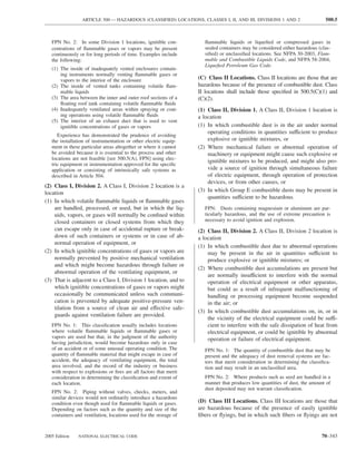 ARTICLE 500 — HAZARDOUS (CLASSIFIED) LOCATIONS, CLASSES I, II, AND III, DIVISIONS 1 AND 2                    500.5



   FPN No. 2: In some Division 1 locations, ignitible con-            ﬂammable liquids or liqueﬁed or compressed gases in
   centrations of ﬂammable gases or vapors may be present             sealed containers may be considered either hazardous (clas-
   continuously or for long periods of time. Examples include         siﬁed) or unclassiﬁed locations. See NFPA 30-2003, Flam-
   the following:                                                     mable and Combustible Liquids Code, and NFPA 58-2004,
                                                                      Liqueﬁed Petroleum Gas Code.
   (1) The inside of inadequately vented enclosures contain-
       ing instruments normally venting ﬂammable gases or
       vapors to the interior of the enclosure                     (C) Class II Locations. Class II locations are those that are
   (2) The inside of vented tanks containing volatile ﬂam-         hazardous because of the presence of combustible dust. Class
       mable liquids                                               II locations shall include those speciﬁed in 500.5(C)(1) and
   (3) The area between the inner and outer roof sections of a     (C)(2).
       ﬂoating roof tank containing volatile ﬂammable ﬂuids
   (4) Inadequately ventilated areas within spraying or coat-      (1) Class II, Division 1. A Class II, Division 1 location is
       ing operations using volatile ﬂammable ﬂuids                a location
   (5) The interior of an exhaust duct that is used to vent
       ignitible concentrations of gases or vapors                 (1) In which combustible dust is in the air under normal
                                                                       operating conditions in quantities sufficient to produce
      Experience has demonstrated the prudence of avoiding
   the installation of instrumentation or other electric equip-        explosive or ignitible mixtures, or
   ment in these particular areas altogether or where it cannot    (2) Where mechanical failure or abnormal operation of
   be avoided because it is essential to the process and other         machinery or equipment might cause such explosive or
   locations are not feasible [see 500.5(A), FPN] using elec-
                                                                       ignitible mixtures to be produced, and might also pro-
   tric equipment or instrumentation approved for the speciﬁc
   application or consisting of intrinsically safe systems as          vide a source of ignition through simultaneous failure
   described in Article 504.                                           of electric equipment, through operation of protection
                                                                       devices, or from other causes, or
(2) Class I, Division 2. A Class I, Division 2 location is a
location                                                           (3) In which Group E combustible dusts may be present in
                                                                       quantities sufficient to be hazardous.
(1) In which volatile ﬂammable liquids or ﬂammable gases
    are handled, processed, or used, but in which the liq-            FPN: Dusts containing magnesium or aluminum are par-
    uids, vapors, or gases will normally be conﬁned within            ticularly hazardous, and the use of extreme precaution is
    closed containers or closed systems from which they               necessary to avoid ignition and explosion.
    can escape only in case of accidental rupture or break-        (2) Class II, Division 2. A Class II, Division 2 location is
    down of such containers or systems or in case of ab-           a location
    normal operation of equipment, or
                                                                   (1) In which combustible dust due to abnormal operations
(2) In which ignitible concentrations of gases or vapors are           may be present in the air in quantities sufficient to
    normally prevented by positive mechanical ventilation              produce explosive or ignitible mixtures; or
    and which might become hazardous through failure or
                                                                   (2) Where combustible dust accumulations are present but
    abnormal operation of the ventilating equipment, or
                                                                       are normally insufficient to interfere with the normal
(3) That is adjacent to a Class I, Division 1 location, and to         operation of electrical equipment or other apparatus,
    which ignitible concentrations of gases or vapors might            but could as a result of infrequent malfunctioning of
    occasionally be communicated unless such communi-                  handling or processing equipment become suspended
    cation is prevented by adequate positive-pressure ven-             in the air; or
    tilation from a source of clean air and effective safe-
                                                                   (3) In which combustible dust accumulations on, in, or in
    guards against ventilation failure are provided.
                                                                       the vicinity of the electrical equipment could be suffi-
   FPN No. 1: This classiﬁcation usually includes locations            cient to interfere with the safe dissipation of heat from
   where volatile ﬂammable liquids or ﬂammable gases or                electrical equipment, or could be ignitible by abnormal
   vapors are used but that, in the judgment of the authority          operation or failure of electrical equipment.
   having jurisdiction, would become hazardous only in case
   of an accident or of some unusual operating condition. The         FPN No. 1: The quantity of combustible dust that may be
   quantity of ﬂammable material that might escape in case of         present and the adequacy of dust removal systems are fac-
   accident, the adequacy of ventilating equipment, the total         tors that merit consideration in determining the classiﬁca-
   area involved, and the record of the industry or business          tion and may result in an unclassiﬁed area.
   with respect to explosions or ﬁres are all factors that merit
   consideration in determining the classiﬁcation and extent of       FPN No. 2: Where products such as seed are handled in a
   each location.                                                     manner that produces low quantities of dust, the amount of
                                                                      dust deposited may not warrant classiﬁcation.
   FPN No. 2: Piping without valves, checks, meters, and
   similar devices would not ordinarily introduce a hazardous
   condition even though used for ﬂammable liquids or gases.       (D) Class III Locations. Class III locations are those that
   Depending on factors such as the quantity and size of the       are hazardous because of the presence of easily ignitible
   containers and ventilation, locations used for the storage of   ﬁbers or ﬂyings, but in which such ﬁbers or ﬂyings are not


2005 Edition   NATIONAL ELECTRICAL CODE                                                                                     70–343
 