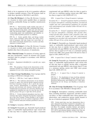 500.6             ARTICLE 500 — HAZARDOUS (CLASSIFIED) LOCATIONS, CLASSES I, II, AND III, DIVISIONS 1 AND 2



likely to be in suspension in the air in quantities sufficient       experimental safe gap (MESG) value less than or equal to
to produce ignitible mixtures. Class III locations shall in-         0.45 mm or a minimum igniting current ratio (MIC ratio)
clude those speciﬁed in 500.5(D)(1) and (D)(2).                      less than or equal to 0.40. [NFPA 497:3.3]
(1) Class III, Division 1. A Class III, Division 1 location            FPN: A typical Class I, Group B material is hydrogen.
is a location in which easily ignitible ﬁbers or materials           Exception No. 1: Group D equipment shall be permitted to
producing combustible ﬂyings are handled, manufactured,              be used for atmospheres containing butadiene, provided all
or used.                                                             conduit runs into explosionproof equipment are provided
   FPN No. 1: Such locations usually include some parts of           with explosionproof seals installed within 450 mm (18 in.)
   rayon, cotton, and other textile mills; combustible ﬁber manu-    of the enclosure.
   facturing and processing plants; cotton gins and cotton-seed
   mills; ﬂax-processing plants; clothing manufacturing plants;      Exception No. 2: Group C equipment shall be permitted to
   woodworking plants; and establishments and industries in-         be used for atmospheres containing allyl glycidyl ether,
   volving similar hazardous processes or conditions.                n-butyl glycidyl ether, ethylene oxide, propylene oxide, and
   FPN No. 2: Easily ignitible ﬁbers and ﬂyings include              acrolein, provided all conduit runs into explosionproof
   rayon, cotton (including cotton linters and cotton waste),        equipment are provided with explosionproof seals installed
   sisal or henequen, istle, jute, hemp, tow, cocoa ﬁber, oa-        within 450 mm (18 in.) of the enclosure.
   kum, baled waste kapok, Spanish moss, excelsior, and other
   materials of similar nature.                                      (3) Group C. Flammable gas, ﬂammable liquid–produced
                                                                     vapor, or combustible liquid–produced vapor mixed with
(2) Class III, Division 2. A Class III, Division 2 location
                                                                     air that may burn or explode, having either a maximum
is a location in which easily ignitible ﬁbers are stored or
                                                                     experimental safe gap (MESG) value greater than 0.45 mm
handled other than in the process of manufacture.
                                                                     and less than or equal to 0.75 mm, or a minimum igniting
                                                                     current ratio (MIC ratio) greater than 0.40 and less than or
500.6 Material Groups. For purposes of testing, approval,
                                                                     equal to 0.80. [NFPA 497:3.3]
and area classiﬁcation, various air mixtures (not oxygen-
enriched) shall be grouped in accordance with 500.6(A)                 FPN: A typical Class I, Group C material is ethylene.
and 500.6(B).
                                                                     (4) Group D. Flammable gas, ﬂammable liquid–produced
Exception: Equipment identiﬁed for a speciﬁc gas, vapor,             vapor, or combustible liquid–produced vapor mixed with
or dust.                                                             air that may burn or explode, having either a maximum
   FPN: This grouping is based on the characteristics of the         experimental safe gap (MESG) value greater than 0.75 mm
   materials. Facilities are available for testing and identifying   or a minimum igniting current ratio (MIC ratio) greater
   equipment for use in the various atmospheric groups.              than 0.80. [NFPA 497:3.3]
                                                                       FPN No. 1:      A typical Class I, Group D material is
(A) Class I Group Classiﬁcations. Class I groups shall be              propane.
according to 500.6(A)(1) through (A)(4).
                                                                       FPN No. 2: For classiﬁcation of areas involving ammonia
   FPN No. 1: FPN Nos. 2 and 3 apply to 500.6(A).                      atmospheres, see ANSI/ASHRAE 15-1994, Safety Code for
   FPN No. 2: The explosion characteristics of air mixtures            Mechanical Refrigeration, and ANSI/CGA G2.1-1989, Safety
   of gases or vapors vary with the speciﬁc material involved.         Requirements for the Storage and Handling of Anhydrous
   For Class I locations, Groups A, B, C, and D, the classiﬁ-          Ammonia.
   cation involves determinations of maximum explosion
   pressure and maximum safe clearance between parts of a            (B) Class II Group Classiﬁcations. Class II groups shall
   clamped joint in an enclosure. It is necessary, therefore, that   be in accordance with 500.6(B)(1) through (B)(3).
   equipment be identiﬁed not only for class but also for the
   speciﬁc group of the gas or vapor that will be present.           (1) Group E. Atmospheres containing combustible metal
   FPN No. 3: Certain chemical atmospheres may have char-            dusts, including aluminum, magnesium, and their commer-
   acteristics that require safeguards beyond those required for     cial alloys, or other combustible dusts whose particle size,
   any of the Class I groups. Carbon disulﬁde is one of these        abrasiveness, and conductivity present similar hazards in
   chemicals because of its low ignition temperature [100°C          the use of electrical equipment. [NFPA 499:3.3]
   (212°F)] and the small joint clearance permitted to arrest its
   ﬂame.                                                               FPN: Certain metal dusts may have characteristics that re-
                                                                       quire safeguards beyond those required for atmospheres con-
(1) Group A. Acetylene. [NFPA 497:3.3]                                 taining the dusts of aluminum, magnesium, and their commer-
                                                                       cial alloys. For example, zirconium, thorium, and uranium
(2) Group B. Flammable gas, ﬂammable liquid–produced                   dusts have extremely low ignition temperatures [as low as
vapor, or combustible liquid–produced vapor mixed with                 20°C (68°F)] and minimum ignition energies lower than any
air that may burn or explode, having either a maximum                  material classiﬁed in any of the Class I or Class II groups.



70–344                                                                                    NATIONAL ELECTRICAL CODE        2005 Edition
 