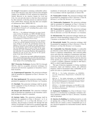 ARTICLE 500 — HAZARDOUS (CLASSIFIED) LOCATIONS, CLASSES I, II, AND III, DIVISIONS 1 AND 2                      500.7



(2) Group F. Atmospheres containing combustible carbon-              installation of intrinsically safe apparatus and wiring shall
aceous dusts that have more than 8 percent total entrapped           be in accordance with the requirements of Article 504.
volatiles (see ASTM D 3175-89, Standard Test Method for
Volatile Material in the Analysis Sample for Coal and                (F) Nonincendive Circuit. This protection technique shall
Coke, for coal and coke dusts) or that have been sensitized          be permitted for equipment in Class I, Division 2; Class II,
by other materials so that they present an explosion hazard.         Division 2; or Class III, Division 1 or 2 locations.
Coal, carbon black, charcoal, and coke dusts are examples
                                                                     (G) Nonincendive Equipment. This protection technique
of carbonaceous dusts. [NFPA 499:3.3]
                                                                     shall be permitted for equipment in Class I, Division 2;
(3) Group G. Atmospheres containing combustible dusts                Class II, Division 2; or Class III, Division 1 or 2 locations.
not included in Group E or F, including ﬂour, grain, wood,
plastic, and chemicals.                                              (H) Nonincendive Component. This protection technique
                                                                     shall be permitted for equipment in Class I, Division 2;
   FPN No. 1: For additional information on group classiﬁ-           Class II, Division 2; or Class III, Division 1 or 2 locations.
   cation of Class II materials, see NFPA 499-2004, Recom-
   mended Practice for the Classiﬁcation of Combustible              (I) Oil Immersion. This protection technique shall be per-
   Dusts and of Hazardous (Classiﬁed) Locations for Electri-         mitted for current-interrupting contacts in Class I, Division
   cal Installations in Chemical Process Areas.
                                                                     2 locations as described in 501.115(B)(1)(2).
   FPN No. 2: The explosion characteristics of air mixtures
   of dust vary with the materials involved. For Class II loca-      (J) Hermetically Sealed. This protection technique shall
   tions, Groups E, F, and G, the classiﬁcation involves the         be permitted for equipment in Class I, Division 2; Class II,
   tightness of the joints of assembly and shaft openings to
   prevent the entrance of dust in the dust-ignitionproof enclo-
                                                                     Division 2; or Class III, Division 1 or 2 locations.
   sure, the blanketing effect of layers of dust on the equip-
   ment that may cause overheating, and the ignition tempera-        (K) Combustible Gas Detection System. A combustible
   ture of the dust. It is necessary, therefore, that equipment be   gas detection system shall be permitted as a means of pro-
   identiﬁed not only for the class, but also for the speciﬁc        tection in industrial establishments with restricted public
   group of dust that will be present.                               access and where the conditions of maintenance and super-
   FPN No. 3: Certain dusts may require additional precautions       vision ensure that only qualiﬁed persons service the instal-
   due to chemical phenomena that can result in the generation of    lation. Gas detection equipment shall be listed for detection
   ignitible gases. See ANSI C2-2002, National Electrical Safety     of the speciﬁc gas or vapor to be encountered. Where such
   Code, Section 127A, Coal Handling Areas.
                                                                     a system is installed, equipment speciﬁed in 500.7(K)(1),
                                                                     (K)(2), or (K)(3) shall be permitted.
500.7 Protection Techniques. Section 500.7(A) through
                                                                         The type of detection equipment, its listing, installation
500.7(L) shall be acceptable protection techniques for
                                                                     location(s), alarm and shutdown criteria, and calibration
electrical and electronic equipment in hazardous (classi-
                                                                     frequency shall be documented when combustible gas de-
ﬁed) locations.
                                                                     tectors are used as a protection technique.
(A) Explosionproof Apparatus. This protection technique                 FPN No. 1: For further information, see ANSI/ISA-
shall be permitted for equipment in Class I, Division 1 or              12.13.01, Performance Requirements, Combustible Gas
2 locations.                                                            Detectors.
                                                                        FPN No. 2: For further information, see ANSI/API RP
(B) Dust Ignitionproof. This protection technique shall be              500, Recommended Practice for Classiﬁcation of Locations
permitted for equipment in Class II, Division 1 or 2 locations.         for Electrical Installations at Petroleum Facilities Classi-
                                                                        ﬁed as Class I, Division I or Division 2.
(C) Dusttight. This protection technique shall be permit-
ted for equipment in Class II, Division 2 or Class III, Di-             FPN No. 3: For further information, see ISA-RP12.13.02,
                                                                        Installation, Operation, and Maintenance of Combustible
vision 1 or 2 locations.                                                Gas Detection Instruments.
(D) Purged and Pressurized. This protection technique                (1) Inadequate Ventilation. In a Class I, Division 1 loca-
shall be permitted for equipment in any hazardous (classi-           tion that is so classiﬁed due to inadequate ventilation, elec-
ﬁed) location for which it is identiﬁed.                             trical equipment suitable for Class I, Division 2 locations
                                                                     shall be permitted.
(E) Intrinsic Safety. This protection technique shall be
permitted for equipment in Class I, Division 1 or 2; or              (2) Interior of a Building. In a building located in, or with
Class II, Division 1 or 2; or Class III, Division 1 or 2             an opening into, a Class I, Division 2 location where the
locations. The provisions of Articles 501 through 503 and            interior does not contain a source of ﬂammable gas or va-
Articles 510 through 516 shall not be considered applicable          por, electrical equipment for unclassiﬁed locations shall be
to such installations, except as required by Article 504, and        permitted.


2005 Edition    NATIONAL ELECTRICAL CODE                                                                                       70–345
 