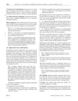 500.8             ARTICLE 500 — HAZARDOUS (CLASSIFIED) LOCATIONS, CLASSES I, II, AND III, DIVISIONS 1 AND 2



    (3) Interior of a Control Panel. In the interior of a control          (3) Evidence acceptable to the authority having jurisdiction
    panel containing instrumentation utilizing or measuring                    such as a manufacturer’s self-evaluation or an owner’s
    ﬂammable liquids, gases, or vapors, electrical equipment                   engineering judgment
    suitable for Class I, Division 2 locations shall be permitted.
•                                                                          (2) Equipment that has been identiﬁed for a Division 1
    (L) Other Protection Techniques. Other protection tech-                location shall be permitted in a Division 2 location of the
    niques used in equipment identiﬁed for use in hazardous                same class, group, and temperature class and shall comply
    (classiﬁed) locations.                                                 with (a) or (b) as applicable.
                                                                               (a) Intrinsically safe apparatus having a control draw-
    500.8 Equipment. Articles 500 through 504 require equip-               ing requiring the installation of associated apparatus for a
    ment construction and installation that ensure safe perfor-            Division 1 installation shall be permitted to be installed in a
    mance under conditions of proper use and maintenance.                  Division 2 location if the same associated apparatus is used
                                                                           for the Division 2 installation.
       FPN No. 1: It is important that inspection authorities and
       users exercise more than ordinary care with regard to in-               (b) Equipment that is required to be explosionproof
       stallation and maintenance.                                         shall incorporate seals per 501.15(A) or 501.15(D) when
                                                                           the wiring methods of 501.10(B) are employed.
       FPN No. 2: Since there is no consistent relationship be-
       tween explosion properties and ignition temperature, the            (3) Where speciﬁcally permitted in Articles 501 through
       two are independent requirements.
                                                                           503, general-purpose equipment or equipment in general-
       FPN No. 3: Low ambient conditions require special consid-           purpose enclosures shall be permitted to be installed in
       eration. Explosionproof or dust-ignitionproof equipment may         Division 2 locations if the equipment does not constitute a
       not be suitable for use at temperatures lower than −25ºC
                                                                           source of ignition under normal operating conditions.
       (−13ºF) unless they are identiﬁed for low-temperature service.
       However, at low ambient temperatures, ﬂammable concentra-           (4) Equipment that depends on a single compression seal,
       tions of vapors may not exist in a location classiﬁed as Class I,
       Division 1 at normal ambient temperature.                           diaphragm, or tube to prevent ﬂammable or combustible ﬂuids
                                                                           from entering the equipment shall be identiﬁed for a Class I,
    (A) Approval for Class and Properties.                                 Division 2 location even if installed in an unclassiﬁed loca-
                                                                           tion. Equipment installed in a Class I, Division 1 location shall
    (1) Equipment shall be identiﬁed not only for the class of             be identiﬁed for the Class I, Division 1 location.
    location but also for the explosive, combustible, or ignitible
    properties of the speciﬁc gas, vapor, dust, ﬁber, or ﬂyings               FPN: Equipment used for ﬂow measurement is an ex-
                                                                              ample of equipment having a single compression seal, dia-
    that will be present. In addition, Class I equipment shall not
                                                                              phragm, or tube.
    have any exposed surface that operates at a temperature in
    excess of the ignition temperature of the speciﬁc gas or               (5) Unless otherwise speciﬁed, normal operating conditions
    vapor. Class II equipment shall not have an external tem-              for motors shall be assumed to be rated full-load steady
    perature higher than that speciﬁed in 500.8(C)(2). Class III           conditions.
    equipment shall not exceed the maximum surface tempera-
                                                                           (6) Where ﬂammable gases or combustible dusts are or
    tures speciﬁed in 503.5.
                                                                           may be present at the same time, the simultaneous presence
       FPN: Luminaires (lighting ﬁxtures) and other heat-                  of both shall be considered when determining the safe op-
       producing apparatus, switches, circuit breakers, and plugs          erating temperature of the electrical equipment.
       and receptacles are potential sources of ignition and are
       investigated for suitability in classiﬁed locations. Such              FPN: The characteristics of various atmospheric mixtures
       types of equipment, as well as cable terminations for entry            of gases, vapors, and dusts depend on the speciﬁc material
       into explosionproof enclosures, are available as listed for            involved.
       Class I, Division 2 locations. Fixed wiring, however, may
       utilize wiring methods that are not evaluated with respect to       (B) Marking. Equipment shall be marked to show the en-
       classiﬁed locations. Wiring products such as cable, race-           vironment for which it has been evaluated. Unless other-
       ways, boxes, and ﬁttings, therefore, are not marked as be-
       ing suitable for Class I, Division 2 locations. Also see
                                                                           wise speciﬁed or allowed in (B)(6), the marking shall in-
       500.8(B)(6)(a).                                                     clude the information speciﬁed in (B)(1) through (B)(5).

        Suitability of identiﬁed equipment shall be determined             (1) Class. The marking shall specify the class(es) for
    by any of the following:                                               which the equipment is suitable.
    (1) Equipment listing or labeling                                      (2) Division. The marking shall specify the division if the
    (2) Evidence of equipment evaluation from a qualiﬁed test-             equipment is suitable for Division 2 only. Equipment suit-
        ing laboratory or inspection agency concerned with                 able for Division 1 shall be permitted to omit the division
        product evaluation                                                 marking.


    70–346                                                                                       NATIONAL ELECTRICAL CODE       2005 Edition
 
