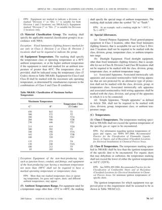 ARTICLE 500 — HAZARDOUS (CLASSIFIED) LOCATIONS, CLASSES I, II, AND III, DIVISIONS 1 AND 2                   500.8



   FPN: Equipment not marked to indicate a division, or          shall specify the special range of ambient temperatures. The
   marked “Division 1” or “Div. 1,” is suitable for both         marking shall include either the symbol “Ta” or “Tamb.”
   Division 1 and 2 locations; see 500.8(A)(2). Equipment
   marked “Division 2” or “Div. 2” is suitable for Division         FPN: As an example, such a marking might be “–30°C ≤
   2 locations only.                                                Ta ≤ +40°C.”
(3) Material Classiﬁcation Group. The marking shall              (6) Special Allowances.
specify the applicable material classiﬁcation group(s) in ac-
cordance with 500.6.                                                 (a) General Purpose Equipment. Fixed general-purpose
                                                                 equipment in Class I locations, other than ﬁxed luminaires
Exception: Fixed luminaires (lighting ﬁxtures) marked for        (lighting ﬁxtures), that is acceptable for use in Class I, Divi-
use only in Class I, Division 2 or Class II, Division 2          sion 2 locations shall not be required to be marked with the
locations shall not be required to indicate the group.           class, division, group, temperature class, or ambient tempera-
(4) Equipment Temperature. The marking shall specify             ture range.
the temperature class or operating temperature at a 40°C             (b) Dusttight Equipment. Fixed dusttight equipment,
ambient temperature, or at the higher ambient temperature        other than ﬁxed luminaires (lighting ﬁxtures), that is accept-
if the equipment is rated and marked for an ambient tem-         able for use in Class II, Division 2 and Class III locations shall
perature of greater than 40°C. The temperature class, if         not be required to be marked with the class, division, group,
provided, shall be indicated using the temperature class (T      temperature class, or ambient temperature range.
Codes) shown in Table 500.8(B). Equipment for Class I and            (c) Associated Apparatus. Associated intrinsically safe
Class II shall be marked with the maximum safe operating         apparatus and associated nonincendive ﬁeld wiring appara-
temperature, as determined by simultaneous exposure to the       tus that are not protected by an alternative type of protec-
combinations of Class I and Class II conditions.                 tion shall not be marked with the class, division, group, or
                                                                 temperature class. Associated intrinsically safe apparatus
                                                                 and associated nonincendive ﬁeld wiring apparatus shall be
Table 500.8(B) Classiﬁcation of Maximum Surface
                                                                 marked with the class, division, and group of the apparatus
Temperature
                                                                 to which it is to be connected.
                                                                     (d) Simple Apparatus. “Simple apparatus” as deﬁned
        Maximum Temperature
                                            Temperature Class    in Article 504, shall not be required to be marked with
        C°                    F°                (T Code)         class, division, group, temperature class, or ambient tem-
                                                                 perature range.
        450                  842                   T1
        300                  572                   T2            (C) Temperature.
        280                  536                   T2A
        260                  500                   T2B           (1) Class I Temperature. The temperature marking speci-
        230                  446                   T2C           ﬁed in 500.8(B) shall not exceed the ignition temperature of
        215                  419                   T2D           the speciﬁc gas or vapor to be encountered.
        200                  392                   T3
        180                  356                   T3A              FPN: For information regarding ignition temperatures of
        165                  329                   T3B              gases and vapors, see NFPA 497-2004, Recommended
        160                  320                   T3C              Practice for the Classiﬁcation of Flammable Liquids,
                                                                    Gases, or Vapors, and of Hazardous (Classiﬁed) Locations
        135                  275                   T4               for Electrical Installations in Chemical Process Areas.
        120                  248                   T4A
        100                  212                   T5            (2) Class II Temperature. The temperature marking speci-
         85                  185                   T6            ﬁed in 500.8(B) shall be less than the ignition temperature
                                                                 of the speciﬁc dust to be encountered. For organic dusts
                                                                 that may dehydrate or carbonize, the temperature marking
Exception: Equipment of the non–heat-producing type,             shall not exceed the lower of either the ignition temperature
such as junction boxes, conduit, and ﬁttings, and equipment      or 165°C (329°F).
of the heat-producing type having a maximum temperature
not more than 100°C shall not be required to have a                 FPN: See NFPA 499-2004, Recommended Practice for the
                                                                    Classiﬁcation of Combustible Dusts and of Hazardous
marked operating temperature or temperature class.                  (Classiﬁed) Locations for Electrical Installations in Chemi-
   FPN: More than one marked temperature class or operat-           cal Process Areas, for minimum ignition temperatures of
   ing temperature, for gases and vapors, dusts, and different      speciﬁc dusts.
   ambient temperatures, may appear.
                                                                    The ignition temperature for which equipment was ap-
(5) Ambient Temperature Range. For equipment rated for           proved prior to this requirement shall be assumed to be as
a temperature range other than –25°C to +40°C, the marking       shown in Table 500.8(C)(2).


2005 Edition   NATIONAL ELECTRICAL CODE                                                                                    70–347
 