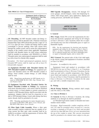 500.9                                          ARTICLE 501 — CLASS I LOCATIONS



Table 500.8(C)(2) Class II Temperatures                          500.9 Speciﬁc Occupancies. Articles 510 through 517
                                                                 cover garages, aircraft hangars, motor fuel dispensing fa-
                            Equipment (Such as Motors or         cilities, bulk storage plants, spray application, dipping and
                            Power Transformers) That May         coating processes, and health care facilities.
           Equipment               Be Overloaded
           Not Subject
               to             Normal             Abnormal
           Overloading       Operation           Operation
Class II
Group       °C    °F         °C      °F         °C       °F                          ARTICLE 501
                                                                                    Class I Locations
   E       200    392       200      392        200     392
   F       200    392       150      302        200     392
   G       165    329       120      248        165     329
                                                                 I. General
                                                                 501.1 Scope. Article 501 covers the requirements for elec-
(D) Threading. All NPT threaded conduit and ﬁttings re-          trical and electronic equipment and wiring for all voltages
ferred to herein shall be threaded with a National (American)    in Class I, Division 1 and 2 locations where ﬁre or explo-
Standard Pipe Taper (NPT) thread that provides a taper of 1 in   sion hazards may exist due to ﬂammable gases or vapors or
16 (3⁄4-in. taper per foot). Conduit and ﬁttings shall be made   ﬂammable liquids.
wrenchtight to prevent sparking when fault current ﬂows
                                                                    FPN: For the requirements for electrical and electronic
through the conduit system, and to ensure the explosionproof        equipment and wiring for all voltages in Class I, Zone 0,
integrity of the conduit system where applicable. Equipment         Zone 1, or Zone 2 hazardous (classiﬁed) locations where
provided with threaded entries for ﬁeld wiring connections          ﬁre or explosion hazards may exist due to ﬂammable gases
shall be installed in accordance with 500.8(D)(1) or (D)(2).        or vapors or ﬂammable liquids, refer to Article 505.
Threaded entries into explosionproof equipment shall be made
up with at least ﬁve threads fully engaged.                      501.5 General. The general rules of this Code shall apply
                                                                 to the electric wiring and equipment in locations classiﬁed
Exception: For listed explosionproof equipment, factory          as Class I in 500.5.
threaded NPT entries shall be made up with at least 41⁄2
threads fully engaged.                                           Exception: As modiﬁed by this article.

(1) Equipment Provided with Threaded Entries for                     Equipment listed and marked in accordance with
NPT Threaded Conduit or Fittings. For equipment pro-             505.9(C)(2) for use in Class I, Zone 0, 1, or 2 locations
vided with threaded entries for NPT threaded conduit or          shall be permitted in Class I, Division 2 locations for the
ﬁttings, listed conduit, conduit ﬁttings, or cable ﬁttings       same gas and with a suitable temperature class. Equip-
shall be used.                                                   ment listed and marked in accordance with 505.9(C)(2)
                                                                 for use in Class I, Zone 0 locations shall be permitted in
   FPN: Thread form speciﬁcations for NPT threads are lo-        Class I, Division 1 or Division 2 locations for the same
   cated in ANSI/ASME B1.20.1-1983, Pipe Threads, Gen-
                                                                 gas and with a suitable temperature class.
   eral Purpose (Inch).

(2) Equipment Provided with Threaded Entries for
                                                                 II. Wiring
Metric Threaded Conduit or Fittings. For equipment
with metric threaded entries, such entries shall be identiﬁed    501.10 Wiring Methods. Wiring methods shall comply
as being metric, or listed adapters to permit connection to      with 501.10(A) or 501.10(B).
conduit or NPT-threaded ﬁttings shall be provided with the
equipment. Adapters shall be used for connection to con-         (A) Class I, Division 1.
duit or NPT-threaded ﬁttings. Listed cable ﬁttings that have     (1) General. In Class I, Division 1 locations, the wiring
metric threads shall be permitted to be used.                    methods in (a) through (d) shall be permitted.
   FPN: Threading speciﬁcations for metric threaded entries          (a) Threaded rigid metal conduit or threaded steel inter-
   are located in ISO 965/1-1980, Metric Screw Threads, and      mediate metal conduit.
   ISO 965/3-1980, Metric Screw Threads.
                                                                 Exception: Rigid nonmetallic conduit complying with Ar-
(E) Fiber Optic Cable Assembly. Where a ﬁber optic               ticle 352 shall be permitted where encased in a concrete
cable assembly contains conductors that are capable of car-      envelope a minimum of 50 mm (2 in.) thick and provided
rying current, the ﬁber optic cable assembly shall be in-        with not less than 600 mm (24 in.) of cover measured from
stalled in accordance with the requirements of Articles 500,     the top of the conduit to grade. The concrete encasement
501, 502, or 503, as applicable.                                 shall be permitted to be omitted where subject to the pro-


70–348                                                                                NATIONAL ELECTRICAL CODE       2005 Edition
 